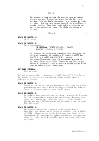 4.


                         ATO 4
          Um homem, e uma mulher de pretos que estavam
          alguns metros longe, se aproxima do leito, a
          mulher fica no lado esquerdo, e o homem ao lado
          direito. Juntos (ao mesmo tempo) se ajoelham, e
          ainda juntos, levantam suas mãos e colocam no
          peito da mulher na cama. Os dois se olham e
          dizem:

                         CENA 4                             4
ANJO DA MORTE 1:
     Já é hora.
ANJO DA MORTE 2:
     Está consumado.
               (A MUSICA: "KARI KIMMEL - BLACK
               LIRYCS" COMEÇA A TOCAR)
          Os outros personagens, parecem não perceber os
          dois ao arredor da mulher. E então o ANJO DA
          MORTE 1 e a ANJO DA MORTE 2, reagem
          coreograficamente como se sugassem a alma da
          mulher, Depois, os dois levantam os braços ao
          céus. E enquanto isso a musica ainda toca. Eles
          com as mãos ainda levantadas.

ANTÔNIO CESARO:
     Ela se foi.
Disse, e nesse súbito momento, o ANJO DA MORTE 1 e 2, se
levantam, e vão para o centro da sala, olham para o
publico e dizem:

ANJO DA MORTE 1:
     Somos anjos da morte, encarregados de levar as almas
     adoentadas aos céus. Essa mulher se chama Antonieta
     Cesaro. E esses são os seus familiares.

ANJO DA MORTE 2:
     Antonieta vem sofrendo de um câncer a mais de 7 anos,
     já foi internada diversas vezes. Conhecida pelo seu
     humor extravagante, pelo seu amor incondicional.
     Alguns de seus filhos moram na Europa, e nem se quer
     lhe dão moral.

ANJO DA MORTE 1:
     Recebemos ordens de poupar o sofrimento dessa
     família. Que desde os primórdios sofreu, com a FOME,
     MISÉRIA. Vivem em um mundo hoje com uma Democracia
     Demasiada. As pessoas só sabem ganhar as coisas, não
     sabe por trás de tudo aquilo que elas tem. Tudo tem
     um preço.




                                             (CONTINUA...)
 