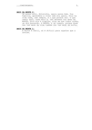 ...CONTINUANDO:                                         5.


ANJO DA MORTE 2:
     Um preço alto. Antonieta, agora passa bem. Sua
     familia, aprendera a viver sem ela agora. Pois na
     vida nada, nem sempre, é o que parece ser. O que
     vemos aqui, nada mais é, não devemos ter medo da
     MORTE, pois ela é simples, algo em que todos vocês,
     um dia passarão. A MORTE, é um começo, porque Quem
     não tem medo da vida também não tem medo da morte.
ANJO DA MORTE 1:
     A morte é fácil, só é difícil para aqueles que a
     sentem.
 