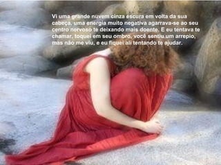 Vi uma grande nuvem cinza escura em volta da sua cabeça, uma energia muito negativa agarrava-se ao seu centro nervoso te deixando mais doente. E eu tentava te chamar, toquei em seu ombro, você sentiu um arrepio, mas não me viu, e eu fiquei ali tentando te ajudar. 