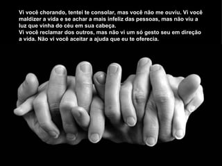 Vi você chorando, tentei te consolar, mas você não me ouviu. Vi você maldizer a vida e se achar a mais infeliz das pessoas, mas não viu a luz que vinha do céu em sua cabeça. Vi você reclamar dos outros, mas não vi um só gesto seu em direção a vida. Não vi você aceitar a ajuda que eu te oferecia.  