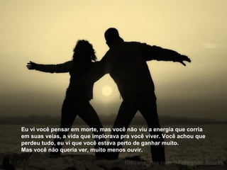 Eu vi você pensar em morte, mas você não viu a energia que corria em suas veias, a vida que implorava pra você viver. Você achou que perdeu tudo, eu vi que você estava perto de ganhar muito.  Mas você não queria ver, muito menos ouvir. 