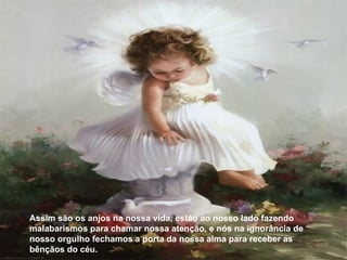 Assim são os anjos na nossa vida, estão ao nosso lado fazendo malabarismos para chamar nossa atenção, e nós na ignorância de nosso orgulho fechamos a porta da nossa alma para receber as bênçãos do céu.  