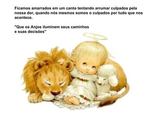 Ficamos amarrados em um canto tentando arrumar culpados pela nossa dor, quando nós mesmos somos o culpados por tudo que nos acontece. "Que os Anjos iluminem seus caminhos e suas decisões"  