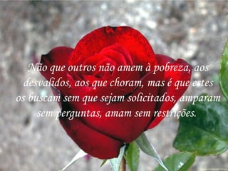 Não que outros não amem à pobreza, aos desvalidos, aos que choram, mas é que estes os buscam sem que sejam solicitados, amparam sem perguntas, amam sem restrições.  