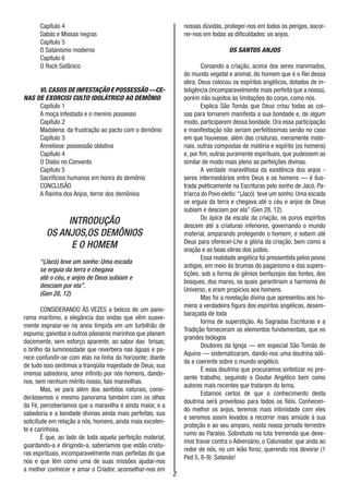2
Capítulo 4
Sabás e Missas negras
Capítulo 5
O Satanismo moderno
Capítulo 6
O Rock Satânico
VI.CASOS DE INFESTAÇÃO E POSSESSÃO —CE-
NAS DE EXORCISI CULTO IDOLÁTRICO AO DEMÔNIO
Capítulo 1
A moça infestada e o menino possesso
Capítulo 2
Madalena: da frustração ao pacto com o demônio
Capítulo 3
Anneliese: possessão oblativa
Capítulo 4
O Diabo no Convento
Capítulo 5
Sacrifícios humanos em honra do demônio
CONCLUSÃO
A Rainha dos Anjos, terror dos demônios
INTRODUÇÃO
OS ANJOS,OS DEMÔNIOS
E O HOMEM
“(Jacó) teve um sonho: Uma escada
se erguia da terra e chegava
até o céu, e anjos de Deus subiam e
desciam por ela”.
(Gen 28, 12)
CONSIDERANDO ÀS VEZES a beleza de um pano-
rama marítimo, a elegância das ondas que vêm suave-
mente espraiar-se na areia límpida em um turbilhão de
espuma; gaivotas e outros pássaros marinhos que planam
docemente, sem esforço aparente, ao sabor das brisas;
o brilho da luminosidade que reverbera nas águas e pa-
rece confundir-se com elas na linha do horizonte; diante
de tudo isso sentimos a tranqüila majestade de Deus, sua
imensa sabedoria, amor infinito por nós homens, dando-
nos, sem nenhum mérito nosso, tais maravilhas.
Mas, se para além dos sentidos naturais, consi-
derássemos o mesmo panorama também com os olhos
da Fé, perceberíamos que a maravilha é ainda maior, e a
sabedoria e a bondade divinas ainda mais perfeitas; sua
solicitude em relação a nós, homens, ainda mais excelen-
te e carinhosa.
É que, ao lado de toda aquela perfeição material,
guardando-a e dirigindo-a, saberíamos que estão criatu-
ras espirituais, incomparavelmente mais perfeitas do que
nós e que têm como uma de suas missões ajudar-nos
a melhor conhecer e amar o Criador, aconselhar-nos em
nossas dúvidas, proteger-nos em todos os perigos, socor-
rer-nos em todas as dificuldades: os anjos.
OS SANTOS ANJOS
Coroando a criação, acima dos seres inanimados,
do mundo vegetal e animal, do homem que é o Rei dessa
obra, Deus colocou os espíritos angélicos, dotados de in-
teligência (incomparavelmente mais perfeita que a nossa),
porém não sujeitos às limitações do corpo, como nós.
Explica São Tomás que Deus criou todas as coi-
sas para tornarem manifesta a sua bondade e, de algum
modo, participarem dessa bondade. Ora essa participação
e manifestação não seriam perfeitíssimas senão no caso
em que houvesse, além das criaturas, meramente mate-
riais, outras compostas de matéria e espírito (os homens)
e, por fim, outras puramente espirituais, que pudessem as
similar de modo mais pleno as perfeições divinas.
A verdade maravilhosa da existência dos anjos -
seres intermediários entre Deus e os homens — é ilus-
trada poéticamente na Escrituras pelo sonho de Jacó, Pa-
triarca do Povo eleito:“(Jacó) teve um sonho: Uma escada
se erguia da terra e chegava até o céu e anjos de Deus
subiam e desciam por ela” (Gen 28, 12).
Do ápice da escala da criação, os puros espíritos
descem até a criaturas inferiores, governando o mundo
material, amparando protegendo o homem; e sobem até
Deus para oferecer-Lhe a glória da criação, bem como a
oração e as boas obras dos justos.
Essa realidade angélica foi pressentida pelos povos
antigos, em meio às brumas do paganismo e das supers-
tições, sob a forma de gênios benfazejos das fontes, dos
bosques, dos mares, os quais garantiriam a harmonia do
Universo, e eram propícios aos homens.
Mas foi a revelação divina que apresentou aos ho-
mens a verdadeira figura dos espíritos angélicos, desem-
baraçada de toda
forma de superstição. As Sagradas Escrituras e a
Tradição forneceram os elementos fundamentais, que os
grandes teólogos
Doutores da Igreja — em especial São Tomás de
Aquino — sistematizaram, dando-nos uma doutrina sóli-
da e coerente sobre o mundo angélico.
É essa doutrina que procuramos sintetizar no pre-
sente trabalho, seguindo o Doutor Angélico bem como
autores mais recentes que trataram do tema.
Estamos certos de que o conhecimento desta
doutrina será proveitoso para todos os fiéis. Conhecen-
do melhor os anjos, teremos mais intimidade com eles
e seremos assim levados a recorrer mais amiúde à sua
proteção e ao seu amparo, nesta nossa jornada terrestre
rumo ao Paraíso. Sobretudo na luta tremenda que deve-
mos travar contra o Adversário, o Caluniador, que anda ao
redor de nós, no um leão feroz, querendo nos devorar (1
Ped 5, 8-9): Satanás!
 