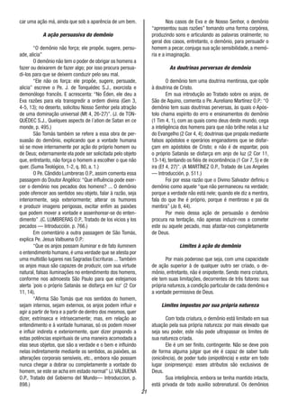 21
car uma ação má, ainda que sob a aparência de um bem.
A ação persuasiva do demônio
“O demônio não força; ele propõe, sugere, persu-
ade, alicia”
O demônio não tem o poder de obrigar os homens a
fazer ou deixarem de fazer algo; por isso procura persua-
di-los para que se deixem conduzir pelo seu mal.
“Ele não os força: ele propõe, sugere, persuade,
alicia” escreve o Pe. J. de Tonquédec S.J., exorcista e
demonólogo francês. E acrescenta: “No Éden, ele deu a
Eva razões para ela transgredir a ordem divina (Gen 3,
4-5, 13); no deserto, solicitou Nosso Senhor pela atração
de uma dominação universal (Mt 4, 26-27)”. (J. de TON-
QUÉDEC S.J., Quelques aspects de l´ation de Satan en ce
monde, p. 495.)
São Tomás também se refere a essa obra de per-
suasão do demônio, explicando que a vontade humana
só se move internamente por ação do próprio homem ou
de Deus; externamente ela pode ser solicitada pelo objeto
que, entretanto, não força o homem a escolher o que não
quer. (Suma Teológico, 1-2, q. 80, a. 1.)
O Pe. Cândido Lumbreras O.P., assim comenta essa
passagem do Doutor Angélico: “Que influência pode exer-
cer o demônio nos pecados dos homens? ... O demônio
pode oferecer aos sentidos seu objeto, falar à razão, seja
interiormente, seja exteriormente; alterar os humores
e produzir imagens perigosas, excitar enfim as paixões
que podem mover a vontade e assenhorear-se do enten-
dimento” .(C. LUMBRERAS O.P., Tratado de los vicios y los
pecados — Introducción. p. 766.)
Em comentário a outra passagem de São Tomás,
explica Pe. Jesus Valbuena O.P.:
“Que os anjos possam iluminar e de fato iluminem
o entendimento humano, é uma verdade que se atesta por
uma multidão lugares nas Sagradas Escrituras ...Também
os anjos maus são capazes de produzir, com sua virtude
natural, falsas iluminações no entendimento dos homens,
conforme nos admoesta São Paulo para que estejamos
alerta ´pois o próprio Satanás se disfarça em luz’ (2 Cor
11, 14).
“Afirma São Tomás que nos sentidos do homem,
sejam internos, sejam externos, os anjos podem influir e
agir a partir de fora e a partir de dentro dos mesmos, quer
dizer, extrínseca e intrisecamente; mas, em relação ao
entendimento e à vontade humanas, só os podem mover
e influir indireta e exteriormente, quer dizer propondo a
estas potências espirituais de uma maneira acomodada a
elas seus objetos, que são a verdade e o bem e influindo
nelas indiretamente mediante os sentidos, as paixões, as
alterações corporais sensíveis, etc., embora não possam
nunca chegar a dobrar ou completamente a vontade do
homem, se este se acha em estado normal” (J.VALBUENA
O.P., Tratado del Gobierno del Mundo— Introduccion, p.
898.)
Nos casos de Eva e de Nosso Senhor, o demônio
“apresentou suas razões” tomando uma forma corpórea,
produzindo sons e articulando as palavras oralmente; no
geral dos casos, entretanto, o demônio, para persuadir o
homem a pecar, conjuga sua ação sensibilidade, a memó-
ria e a imaginação.
As doutrinas perversas do demônio
O demônio tem uma doutrina mentirosa, que opõe
à doutrina de Cristo.
Em sua introdução ao Tratado sobre os anjos, de
São de Aquino, comenta o Pe. Aureliano Martínez O.P.: “O
demônio tem suas doutrinas perversas, às quais o Após-
tolo chama espírito do erro e ensinamentos do demônio
(1 Tim 4, 1), com as quais como deus deste mundo, cega
a inteligência dos homens para que não brilhe nelas a luz
do Evangelho (2 Cor 4, 4); doutrinas que propala mediante
falsos apóstolos e operários enganadores que se disfar-
çam em apóstolos de Cristo; e não é de espantar, pois
o próprio Satanás se disfarça em anjo de luz (2 Cor 11,
13-14), tentando os fiéis de incontinência (1 Cor 7, 5) e de
ira (Ef 4, 27)”. (A MARTÍNEZ O.P., Tratado de Los Angeles
— Introducción, p. 511.)
Foi por essa razão que o Divino Salvador definiu o
demônio como aquele “que não permaneceu na verdade;
porque a verdade não está nele; quando ele diz a mentira,
fala do que lhe é próprio, porque é mentiroso e pai da
mentira” (Jo 8, 44).
Por meio dessa ação de persuasão o demônio
procura na tentação, não apenas induzir-nos a cometer
este ou aquele pecado, mas afastar-nos completamente
de Deus.
Limites à ação do demônio
Por mais poderoso que seja, com uma capacidade
de ação superior à de qualquer outro ser criado, o de-
mônio, entretanto, não é onipotente. Sendo mera criatura,
ele tem suas limitações, decorrentes de três fatores: sua
própria natureza, a condição particular de cada demônio e
a vontade permissiva de Deus.
Limites impostos por sua própria natureza
Com toda criatura, o demônio está limitado em sua
atuação pela sua própria natureza: por mais elevado que
seja seu poder, este não pode ultrapassar os limites de
sua natureza criada.
Ele é um ser finito, contingente. Não se deve pois
de forma alguma julgar que ele é capaz de saber tudo
(oniciência), de poder tudo (onipotência) e estar em todo
lugar (onipresença): esses atributos são exclusivos de
Deus.
Sua inteligência, embora se tenha mantido intacta,
está privada de todo auxílio sobrenatural. Os demônios
 