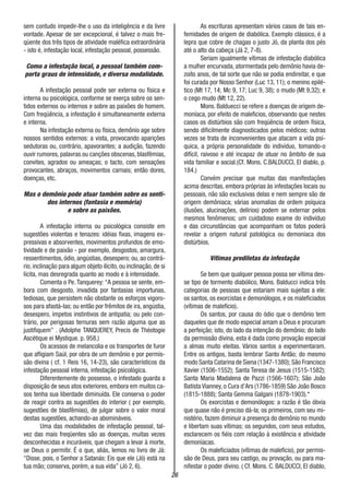 26
sem contudo impedir-lhe o uso da inteligência e da livre
vontade. Apesar de ser excepcional, é talvez o mais fre-
qüente dos três tipos de atividade maléfica extraordinária
- isto é, infestação local, infestação pessoal, possessão.
Como a infestação local, a pessoal também com-
porta graus de intensidade, e diversa modalidade.
A infestação pessoal pode ser externa ou física e
interna ou psicológica, conforme se exerça sobre os sen-
tidos externos ou internos e sobre as paixões do homem.
Com freqüência, a infestação é simultaneamente externa
e interna.
Na infestação externa ou física, demônio age sobre
nossos sentidos externos: a vista, provocando aparições
sedutoras ou, contrário, apavorantes; a audição, fazendo
ouvir rumores, palavras ou canções obscenas, blasfêmias,
convites, agrados ou ameaças; o tacto, com sensações
provocantes, abraços, movimentos carnais; então dores,
doenças, etc.
Mas o demônio pode atuar também sobre os senti-
dos internos (fantasia e memória)
e sobre as paixões.
A infestação interna ou psicológica consiste em
sugestões violentas e tenazes: idéias fixas, imagens ex-
pressivas e absorventes, movimentos profundos de emo-
tividade e de paixão - por exemplo, desgostos, amargura,
ressentimentos, ódio, angústias, desespero; ou, ao contrá-
rio, inclinação para algum objeto ilícito, ou inclinação, de si
lícita, mas desregrada quanto ao modo e à intensidade.
Comenta o Pe. Tanquerey: “A pessoa se sente, em-
bora com desgosto, invadida por fantasias importunas,
tediosas, que persistem não obstante os esforços vigoro-
sos para afastá-las; ou então por frêmitos de ira, angústia,
desespero, ímpetos instintivos de antipatia; ou pelo con-
trário, por perigosas ternuras sem razão alguma que as
justifiquem” . (Adolphe TANQUEREY, Precis de Théotogie
Ascétique ei Mystique. p. 958.)
Os acessos de melancolia e os transportes de furor
que afligiam Saúl, por obra de um demônio e por permis-
são divina ( cf. 1 Reis 16, 14-23), são característicos da
infestação pessoal interna, infestação psicológica.
Diferentemente do possesso, o infestado guarda a
disposição de seus atos exteriores, embora em muitos ca-
sos tenha sua liberdade diminuída. Ele conserva o poder
de reagir contra as sugestões do interior ( por exemplo,
sugestões de blasfêmias), de julgar sobre o valor moral
destas sugestões, achando-as abomináveis.
Uma das modalidades de infestação pessoal, tal-
vez das mais freqüentes são as doenças, muitas vezes
desconhecidas e incuráveis, que chegam a levar à morte,
se Deus o permitir. É o que, aliás, lemos no livro de Já:
“Disse, pois, o Senhor a Satanás: Eis que ele (Jó) está na
tua mão; conserva, porém, a sua vida” (Jó 2, 6).
As escrituras apresentam vários casos de tais en-
femidades de origem de diabólica. Exemplo clássico, é a
lepra que cobre de chagas o justo Jó, da planta dos pés
até o alto da cabeça (Já 2, 7-8).
Seriam igualmente vítimas de infestação diabólica
a mulher encurvada, atormentada pelo demônio havia de-
zoito anos, de tal sorte que não se podia endireitar, e que
foi curada por Nosso Senhor (Luc 13, 11); o menino epilé-
tico (Mt 17, 14; Mc 9, 17; Luc 9, 38); o mudo (Mt 9,32); e
o cego mudo (Mt 12, 22).
Mons. Balduecci se refere a doenças de origem de-
moníaca, por efeito de maleficios, observando que nestes
casos os distúrbios são com freqüência de ordem física,
sendo dificilmente diagnosticados pelos médicos; outras
vezes se trata de inconvenientes que atacam a vida psí-
quica, a própria personalidade do indivíduo, tomando-o
difícil, raivoso e até incapaz de atuar no âmbito de sua
vida familiar e social.(Cf. Mons. C.BALDUCCI, El diablo, p.
184.)
Convém precisar que muitas das manifestações
acima descritas, embora próprias às infestações locais ou
pessoais, não são exclusivas delas e nem sempre são de
origem demôniaca; várias anomalias de ordem psíquica
(ilusões, alucinações, delírios) podem se externar pelos
mesmos fenômenos; um cuidadoso exame do indivíduo
e das circunstâncias que acompanham os fatos poderá
revelar a origem natural patológica ou demoníaca dos
distúrbios.
Vítimas prediletas da infestação
Se bem que qualquer pessoa possa ser vítima des-
se tipo de tormento diabólico, Mons. Balducci indica três
categorias de pessoas que estariam mais sujeitas a ele:
os santos, os exorcistas e demonólogos, e os maleficiados
(vítimas de malefício).
Os santos, por causa do ódio que o demônio tem
daqueles que de modo especial amam a Deus e procuram
a perfeição; isto, do lado da intenção do demônio; do lado
da permissão divina, esta é dada como provação especial
a almas muito eleitas. Vários santos a experimentaram.
Entre os antigos, basta lembrar Santo Antão; do mesmo
modo Santa Catarina de Siena (1347-1380); São Francisco
Xavier (1506-1552); Santa Teresa de Jesus (1515-1582);
Santa Maria Madalena de Pazzi (1566-1607); São João
Batista Vianney, o Cura d’Ars (1786-1859) São João Bosco
(1815-1888); Santa Gemma Galgani (1878-1903).*
Os exorcistas e demonólogos: a razão é tão óbvia
que quase não é preciso dá-la; os primeiros, com seu mi-
nistério, fazem diminuir a presença do demônio no mundo
e libertam suas vítimas; os segundos, com seus estudos,
esclarecem os fiéis com relação à existência e atividade
demoníacas.
Os maleficiados (vítimas de malefício), por permis-
são de Deus, para seu castigo, ou provação, ou para ma-
nifestar o poder divino. ( Cf. Mons. C. BALDUCCI, El diablo,
 