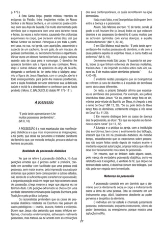 27
p. 179.)
4 Esta Santa leiga, grande mística, recebeu os
estigmas da Paixão, tinha freqüentes visões de Nosso
Senhor e de Nossa Senhora, e um comércio quase contí-
nuo com seu Anjo da Guarda. Foi muito atormentada pelo
demônio que a espancava com uma vara durante horas
e horas, às vezes a noite inteira, causando-lhe profundas
esquimoses no corpo, que duravam vários dias, até que
Nosso Senhor as curasse. Perseguia-a por toda a parte,
em casa, na rua, na igreja, com aparições, assumindo o
aspecto de um cachorro, de um gato, de um macaco, de
pessoas conhecidas, ou de homens ferozes e espantosos.
Várias vezes um desses homens horríveis a jogou na lama
quando saia de casa para ir comungar. O demônio lhe
aparecia também sob a figura de seu confessor, Mons.
Volpi e outras debaixo da aparência do Anjo da Guarda,
chegando a confundi-la; de certa feita o Maligno assu-
miu a figura de Jesus flagelado, com o coração aberto e
todo ensangüentado, para pedir-lhe maiores penitências,
com a dupla finalidade de fazer deteriorar sua já delicada
saúde e incitá-la a desobedecer o confessor que as havia
proibido ( Mons. C. BALDUCCI, El diablo PP. 179-181).
A possessão
“E pela tarde apresentaram-Lhe
muitos possessos do demônio”.
(Mt 8, 16)
A POSSESSÃO é a mais espetacular das manifesta-
ções diabólicas e a que mais impressiona as imaginações;
a tal ponto, que deixa na penumbra o trabalho constante
do demônio que, por meio da tentação, procura seduzir os
homens ao pecado.
Realidade da possessão diabólica
No que se refere à possessão diabólica, há duas
posições erradas que é preciso evitar: a primeira, con-
siste em acreditar com facilidade que uma pessoa está
possessa, sem maior exame, pela impressão causada por
sintomas que podem bem corresponder a outros estados,
não sendo de si suficientes para caracterizar a possessão;
a segunda posição está em negar que hoje ocorram casos
de possessão; chega mesmo a negar que alguma vez se
tenham dado. Esta posição extremada se choca com uma
verdade claramente ensinada pela Sagrada Escritura, pela
Tradição e pela prática da Igreja.
Os racionalistas pretendem que os casos de pos-
sessão diabólica relatados na Escritura não passam de
casos patológicos — mania, loucura, histeria e epilepsia.
Dizem que Jesus não pretendia que esses infelizes en-
fermos, chamados endemoniados, estivessem realmente
possessos, mas tratava-os de acordo com as convicções
dos seus contemporâneos, os quais acreditavam na ação
demoníaca.
Nada mais falso, e os Evangelistas distinguem bem
entre a doença e a possessão.
Assim, São Marcos escreve: “E de tarde, sendo já
posto o sol, traziam-lhe (a Jesus) todos os que estavam
doentes e os possessos do demônio E curou muitos que
se achavam oprimidos com varias doenças. e expeliu
muitos demonios” (Mc 1, 32-34).
E em São Mateus está escrito: “E pela tarde apre-
sentaram-lhe muitos possessos do demônio, e ele com a
(sua) palavra expelia os espíritos maus, e curou todos os
enfermos” (Mt 8, 16).
Do mesmo modo São Lucas:“E quando foi sol pos-
to, todos os que tinham enfermos de diversas moléstias,
traziam-lhos. E ele impondo as mãos sobre cada um, sa-
rava-os. E de muitos saíam demônios gritando” (Lc
4,40-41).
É evidente nestas passagens que os Evangelistas
se referem à cura de doentes e à expulsão de demônios
como dois casos diferentes.
De resto, o próprio Salvador afirma que expulsa-
va os demônios dos possessos. Por exemplo, aos judeus
incrédulos disse Jesus: “Se eu, porém lanço fora os de-
mônios pela virtude do Espírito de Deus, é chegado a vós
o reino de Deus” (Mt 12, 28). “Se eu, pelo dedo de Deus
lanço fora os demônios, certamente chegou a vós reino
de Deus”(Lc 11,20).
E Ele mesmo distingue bem os casos de doença
dos de possessão, ao dizer: “Eis que eu expulso os demô-
nios e opero curas” (Lc 13, 32).
A Liturgia e a prática da Igreja, com a instituição
dos exorcismos, bem como o ensinamento dos teólogos,
indicam que Ela crê na possessão diabólica. Ao mesmo
tempo, estabelecendo que os exorcismos sobre posses-
sos não sejam feitos senão depois de maduro exame e
mediante especial autorização, a Igreja indica que não se
deve crer levianamente nos casos de possessão.
Em resumo, que se tenham dado alguns casos,
pelo menos de verdadeira possessão diabólica, como os
relatados nos Evangelhos, é verdade de fé; que depois se
tenham dado outros, é doutrina comum dos teólogos, que
não pode ser negada sem temeridade.
Natureza da possessão
A possessão consiste em um domínio que o de-
mônio exerce diretamente sobre o corpo e indiretamente
sobre a alma de uma pessoa. Esta se converte em um
instrumento cego, dócil, fatalmente obediente ao poder
perverso e despótico do demônio.
O indivíduo em tal estado é chamado justamente
possesso, endemoniado, enquanto instrumento, vitima do
poder demoníaco, ou energúmeno, porque mostra uma
agitação insólita.
 