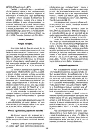 29
LEPICIER, O Mundo Invisível, p. 277.)
É verdade — explica o Pe. Roure — que a posses-
são não penetra até o íntimo da alma; conseqüentemente
ela não pode ditar, impor ao possesso um ato pessoal de
inteligência ou de vontade; mas a ação diabólica chega
a neutralizar, a impedir o exercício da inteligência e da
vontade, de modo que o possesso torna-se incapaz de
conhecer, de julgar e de querer tudo o que se passa e se
agita nele. Na infestação tal não se dá; a vítima conserva
o domínio de suas faculdades superiores (a inteligência e
a vontade), e pode mesmo servir-se delas para enfrentar
os assaltos do Maligno. Dessa forma acontece que a efer-
vescência diabólica pode deixar o fundo da alma em paz.
(Cf. L. ROURE, Possession Diabolique, cols. 2645-2646.)
Causas da possessão
Punição, provação...
A permissão dada por Deus ao demônio de, na
possessão apoderar-se assim dos órgãos corporais e das
faculdades espirituais de uma criatura humana, é, às ve-
zes, punição de certos pecados graves cometidos pelos
possessos, em particular os pecados da carne. Entretanto
não é sempre assim. Um endemoniado não é necessa-
riamente culpado. Algumas vezes, Deus permite esse es-
tado para ressaltar sua glória pela intervenção ostensiva
de seu poder absoluto (cf. Jo 9, 1-8), ou para provar os
possessos.
São Boaventura explica que Deus permite a pos-
sessão “seja em vista de manifestar sua glória, obrigando
o demônio pela boca possesso a confessar, por exemplo,
a divindade de Cristo, seja para punição do pecado, seja
para nossa instrução. Mas, por qual dessas causas preci-
samente ele deixa o demônio possuir um homem, é o que
escapa à sagacidade humana: os julgamentos de Deus
são escodidos aos homens. O que é certo, é que eles são
sempre justos” (In 2dum Sent. dist.VIII. part II. q. 1 art úni-
co apud L. ROURE, Possession Diabolique., col. 2644.)
O caráter espetacular da possessão acaba por
apresentar um efeito apologético e ascético benéfico, pois
torna patente e quase visível a existência do Espírito das
trevas.
Esta é uma das razões pelas quais Deus permite
a possessão diabólica, pois obriga o Maligno a agir como
que a descoberto, dando mostras públicas da sua malda-
de, do seu ódio contra o homem e a criação.
Práticas supersticiosas, espiritismo, macumba
Não devemos esquecer, entre as causas das in-
festações e da possessão, as práticas supersticiosas, o
recurso a magos, pais-de-santo, cartomantes, adivinhos,
etc.
“O demônio, quando um homem colabora com ele
em práticas superti ciosas, facilmente exerce sobre esse
indivíduo a mais cruel e implacável tirania” — observa o
Cardeal Lepicier. Ele chama a atenção para as práticas
espíritas: “Não pode haver dúvida de que atuar como mé-
dium é o mesmo que expor-se aos perigos da obsessão
diabólica ... Recorrer a um médium é, pois, equivalente a
cooperar na obsessão de uma pessoa”. (Card.A. LEPICIER,
O Mundo Invisível, pp. 222-223.)
Uma das causas muito comuns da ação extraordi-
nária do demônio sobre pessoas é o malefício, a respeito
do qual falaremos adiante.
O Pe. Gabriele Amorth, exorcista da Diocese de
Roma, afirma que oscasos mais difíceis de infestação e
de possessão diabólica que ele tem encontrado são os
resultantes de macumbas realizadas no Brasil e na África.
(Cf. G. AMORTH, Un esocista racconta, pp. 116 e 157.)
Existem ainda casos de possessão voluntária, em
que a pessoa que recorreu ao diabo e fez um pacto com
ele pode agir como um instrumento do Maligno para levar
avante os desígnios dele. A figura típica do médium de
Satanás, foi Hitler, segundo julga o teólogo e demonólogo
beneditino austríaco Dom Aloïs Mager.(“Não há nenhuma
outra definição mais breve, mais precisa, mais adaptada à
natureza de Hitler que esta tão absolutamente expressiva:
Medium de Satã” (D. Aloïs MAGER O.S.B., Satan de nos
jours, p. 639).) Poderiam ser mencionadas igualmente as
figuras sinistras de Lenin, Stalin, e tantos outros...
Freqüência da possessão
Após o estabelecimento da Igreja, o número dos
demoníados diminuiu, de muito, nas nações tomadas cris-
tãs. E que, pelo Batismo e demais Sacramentos, os fiéis
são preservados desses ataques sensíveis do demônio.
Este perdeu seu império, mesmo sobre aqueles que, em-
bora batizados, vivem de maneira pouco conforme com à
Fé de seu Batismo. Membros da Igreja, embora membros
mortos, eles encontram nessa união, entretanto imperfei-
ta, ao Corpo Místico de Cristo, um socorro em geral sufi-
ciente para que o demônio não possa apoderar-se deles,
como faria, se se tratasse de pagãos.
“Entretanto — observa o Pe. Ortolan — não so-
mente nas regiões que não receberam o Evangelho, mas
também naqueles em que a Igreja está estabelecida, en-
contram-se ainda demoníacos. Seu número aumenta na
proporção do grau de apostasia das nações que, outrora
católicas, abandonam pouco a pouco a Fé, e retornam ao
paganismo teórico e prático” (T. ORTOLAN, Demoniaque,
col.410.)
Para avaliarmos corretamente a presença e atua-
ção do demônio no mundo atual é preciso considerar que
o estado de apostasia a que se referia o Pe. Ortolan há
mais de quarenta anos — chegou em nossos dias a um
grau inimaginável. E que, mais ainda do que os casos de
possessão, o número dos infestados é sem conta.
 
