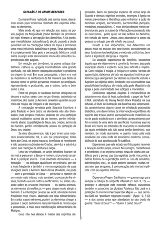 3
SATANÁS E OS ANJOS REBELDES
Da maravilhosa realidade dos santos anjos, desce-
mos assim para tenebrosa realidade dos espíritos infer-
nais, os demônios.
Mais ainda do que em relação aos anjos, os po-
vos pagãos da Antiguidade (como também os primitivos
de hoje) tiveram a percepção dos demônios. A tal ponto,
que mentalidades racionalistas do século passado e deste
quiseram ver na concepção bíblica de anjos e demônios
uma mera influência babilônica e grega. Essa apreciação
é completamente falsa pois a concepção bíblica e cristã
sobre os anjos está inteiramente imune dos absurdos su-
persticiosos dos pagãos.
Em relação aos demônios, os povos antigos (ba-
bilônios, caldeus ou gregos) manifestaram uma grande
confusão, por não terem conseguido resolver o problema
da origem do mal. Em suas concepções, o bem e o mal
se mesclam e se confundem de tal maneira que tanto os
deuses como os gênios perversos mostram-se ambíguos,
representando e praticando, uns e outros, tanto o bem
como o mal.
Entre os gregos, o vocábulo daimon designava os
deuses e outros seres com forças divinas, sobretudo os
maléficos, dos quais os homens deveriam guardar-se por
meio da magia, da feitiçaria e do esconjuro.
A concepção revelada pela Sagrada Escritura e
pela Tradição é bem outra: os demônios não são divin-
dades, mas simples criaturas, dotadas de uma perfeição
natural muitíssimo acima da do homem, porém infinita-
mente abaixo da perfeição de Deus, seu criador, acima da
do homem, porém infinitamente abaixo da perfeição de
Deus, seu criador.
Se eles são perversos, não é por terem uma natu-
reza essencialmente má, e sim por prevaricação; feitos
bons por Deus, os anjos maus ou demônios se revoltaram
e não quiseram submeter-se Criador, servi-Lo e adorá-Lo
como sua condição de criatura o exigia.
Uma vez revoltados, os anjos rebeldes fixaram-se
no mal, e passaram a tentar o homem, procurando arras-
tá-lo à perdição eterna. Essa atividade demoníaca — a
tentação — os teólogos qualificam de ordinária, por ser
a mais freqüente e também a menos espetacular de suas
atuações sobre o homem. Além dessa atividade, ele pode
— com a permissão de Deus — perturbar o homem de
um modo mais intenso mais sensível, provocando-lhe vi-
sões, fazendo-o ouvir ruídos e sentir dores; ou, então, atu-
ando sobre as criaturas inferiores — as planta animais,
os elementos atmosféricos — para desse modo atingir o
homem. É a infestação pessoal ou local, atividade menos
freqüente mais visível, chamada por isso extraordinária.
Em certos casos extremos, podem os demônios chegar a
possuir o corpo do homem para atormentá-lo.Temos aqui
a possessão, a mais rara manifestação extraordinária do
Maligno.
Deus não nos deixou à mercê dos espíritos de-
pravados. Além da proteção especial de nosso Anjo da
Guarda e demais espíritos celestes, entregou à Igreja os
meios preventivos e liberativos para enfrentar a ação do
demônio: orações, sacramentos, sacramentais (bênçãos,
medalhas, escapulários). O mais efetivo desses meios so-
brenaturais, para os casos de infestação e possessão são
os exorcismos, pelos quais se dão ordens ao demônio,
em virtude do nome Jesus, para abandonar o corpo da
pessoa ou o lugar que ele infesta ou possui.
Devido à sua importância, nos deteremos um
pouco mais no estudo dos exorcismos, considerando os
seus fundamentos teológicos, o modo de praticá-los, bem
como a legislação da Igreja a respeito.
Da atuação espontânea do demônio, passamos
àquela que ele desenvolve a convite do homem, seja pela
invocação direta e explicita, seja pela indireta e implíci-
ta. Com relação à magia, à feitiçaria e outras formas de
superstição, deixamos de lado os aspectos históricos po-
lêmicos (que alongariam por demais o presente estudo e
fugiriam ao objetivo dele), limitando-nos a considerar sua
possibilidade teológica, afirmada, aliás pelo Magistério da
Igreja e pela unanimidade dos teólogos e moralistas.
Dedicamos algumas páginas à revivescência do
satanismo nos dias de hoje, salientando o papel do Rock’
n’Roll, sobretudo do Heavy Metal (Rock Pesado) na sua
difusão. A título de ilustração da doutrina aqui desenvolvi-
da, apresentamos alguns casos de infestação possessão
diabólica, uns decorrentes de intervenção espontânea do
espírito das trevas, outros conseqüência de malefícios ou
no de pacto explícito com o demônio; acrescentamos por
fim o relato de uma série de sacrifícios humanos aqui no
Brasil em honra de entidades de macumba e candomblé
(as quais entidades não são coisa senão demônios), que
revelam, de modo alarmante, o quanto nosso país está
envolvido por essa onda de satanismo moderno, conse-
qüência de sua apostasia da Fé católica.
Esperamos que este estudo contribua para reavivar
a devoção santos anjos, nossos fiéis amigos, conselheiros
e protetores; e ao mesmo tempo, sirva de alerta aos ca-
tólicos para o perigo das das espíritas ou de macumba, e
outras formas de superstição( como o uso de amuletos,
adivinhações, etc.), as quais podem conduzir, muitas ve-
zes sem que se queira, à comunicação pelo menos implí-
cita com os espíritos infernais.
***
Digne-se a Virgem Santíssima — que esmaga para
sempre a cabeça da serpente infernal (cf. Gen 3, 15) —
proteger e abençoar este modesto esforço. Invocamos
também o patrocínio do glorioso Patriarca São José e a
proteção do invencível Arcanjo São Miguel — que derro-
tou Satã no “praelium magnum in caelo” (Apoc 12, 7-l0)
— e dos santos anjos que atenderam ao seu brado de
guerra: “Quis ut Deus?” — “Quem é como Deus?”
 