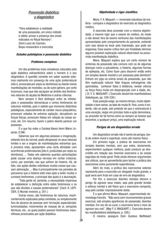 30
Possessão diabólica:
o diagnóstico
“Para estabelecer a realidade
de uma possessão, um único método
é válido: provar a presença dos sinais
indicados no Ritual Romano”.
(Dom Louis de Cooman,
Bispo-missionário e exorcista)
Estados patológicos e possessão diabólica
Problema complexo
Um dos problemas mais complexos colocados pela
ação diabólica extraordinária sobre o homem é o seu
diagnóstico. A questão consiste em saber quando esta-
mos realmente em presença de uma ação preternatural
(isto é, provocada por anjos ou demônios) ou diante meras
manifestações de morbidez, ou de outro gênero, por certo
incomuns, mas que não escapam ao âmbito dos fenôme-
nos naturais da alçada da Medicina e outras ciências.
Nem sempre é fácil distinguir entre as infesta-
ções e possessões demoniácas e certos fenômenos de
natureza mórbida, pois é sabido que inúmeros distúrbios
patológicos, especialmente de caráter neuro-psiquiátrico,
provocam estados de extrema agitação, decuplicam as
forças físicas, provocam fobias em relação às coisas sa-
cras, etc. Em resumo, fazem o pobre doente parecer um
possesso.
É o que faz notar o Cardeal Alexis Henri Marie Lé-
picier, O.SM.:
Sabemos que em algumas pessoas a imaginação,
estando fora do normal, pode ultrapassar os seus naturais
limites e ser a origem de manifestações estranhas que,
à primeira vista, apresentam uma certa afinidade com
ocorrências preternaturais [isto é, produzidas por anjos ou
demônios]. ... Todos nós sabemos quantas perturbações
pode causar uma doença nervosa em certas criaturas,
como, por exemplo, nas que sofrem de histeria. Há, de
fato, nas ações destes indivíduos muitas coisas que cau-
sam admiração. ... Mas é principalmente nos períodos de
paroxismo que a histeria está mais apta a exibir muitos e
curiosos fenômenos, o principal dos quais é a alucinação.
“Toda gente vê, portanto, a necessidade imperiosa
de estabelecer a distinção entre estes fenômenos e os
que são devidos a causas preternaturais” (Card. A. LEPI-
CIER, O Mundo invisível, p. 201.)
Outras vezes, são fenômenos da natureza, insufi-
cientemente explicados pelos cientistas, ou simplesmente
fora de alcance de pessoas sem formação especializada:
luminosidades, movimentos de massas de ar, variações
térmicas, etc., os quais podem parecer fenômenos mara-
vilhosos provocados por ação diabólica.
Objetividade e rigor científico
Mons. F. X. Maquart — renomado estudioso da ma-
téria - compara o diagnóstico do exorcista ao diagnóstico
médico.
O exorcista deve proceder com a mesma objetivi-
dade, o mesmo rigor que o exame do médico, de modo
a não deixar fora do exame nenhuma das manifestações
apresentadas pelo comportamento do paciente, evitando
com isso deixar-se levar pela impressão, que pode ser
enganosa. Esse exame crítico tem por finalidade eliminar
alguma possível explicação natural observável na presu-
mida manifestação diabólica.
Mons. Maquart explica que um certo número de
sintomas da possessão são comuns com os de algumas
doenças como a psicastenia, a histeria, algumas formas
de epilepsia, etc. Como fazer para discernir então entre
um simples doente mental e um possesso pelo demônio?
Entram em jogo os outros sinais da possessão, que não
têm explicação natural: falar línguas estrangeiras não
aprendidas, conhecer fatos à distância, revelar ciência
ou força física muito em desproporção com a idade, etc.
( Cf. F. X. MAQUART. L´Exorciste devant les manifestations
diaboliques, pp. 338-339.)
Essa posição exige, ao mesmo tempo, muita objeti-
vidade e bom senso, ao lado de muita fé. Pois, como é evi-
dente, não se pode, sob pretexto de que o extranatural é
uma exceção, negar em princípio toda a ação demoníaca,
ou proceder de tal forma como se sempre se tivesse que
encontrar, a qualquer preço, uma explicação natural.
Perigos de um diagnóstico errado
Um diagnóstico errado não é isento de perigos, tan-
to de ordem moral e espiritual, como até mesmo física.
Em primeiro lugar, a prática de exorcismos em
simples doentes mentais, sem que estes, obviamente,
experimentem qualquer melhora, pode conduzir ao des-
crédito em relação aos mesmos exorcismo e às coisas
sagradas de modo geral. Pode ainda oferecer argumentos
aos céticos, que se aproveitarão para tachar a prática dos
exorcismos como puramente supersticiosa.
Além do mais, a prática dos exorcismos solenes
representa para o exorcista um desgaste muito grande, o
qual seria sem fruto em caso de erro de diagnóstico.
Por fim, o exorcizar doentes mentais oferece o
perigo de agravar seus males, seja pela grande tensão
e esforço mental e até físico que o exorcismo comporta,
seja pelo caráter impressionante deste.
É o que afirma Mons. Maquart, experimentado de-
monólogo francês: “Não seria sem inconvenientes graves
exorcizar, sob simples aparências de possessão, doentes
mentais. Em vez de os curar, o exorcismo teria o risco de
agravar seu mal”. (Mgr F. X. MAQUART, L ‘Exorciste devam
les manjfestations diaboliques, p. 328.)
O mesmo assegura Dom Gustavo Waffelaert
 