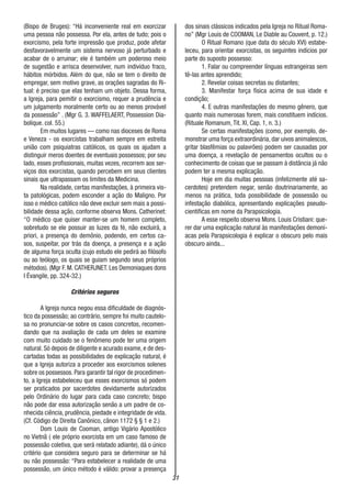 31
(Bispo de Bruges): “Há inconveniente real em exorcizar
uma pessoa não possessa. Por ela, antes de tudo; pois o
exorcismo, pela forte impressão que produz, pode afetar
desfavoravelmente um sistema nervoso já perturbado e
acabar de o arruinar; ele é também um poderoso meio
de sugestão e arrisca desenvolver, num indivíduo fraco,
hábitos mórbidos. Além do que, não se tem o direito de
empregar, sem motivo grave, as orações sagradas do Ri-
tual: é preciso que elas tenham um objeto. Dessa forma,
a Igreja, para pemitir o exorcismo, requer a prudência e
um julgamento moralmente certo ou ao menos provável
da possessão” . (Mgr G. 3. WAFFELAERT, Possession Dia-
bolique. col. 55.)
Em muitos lugares — como nas dioceses de Roma
e Veneza - os exorcistas trabalham sempre em estreita
união com psiquiatras católicos, os quais os ajudam a
distinguir meros doentes de eventuais possessos; por seu
lado, esses profissionais, muitas vezes, recorrem aos ser-
viços dos exorcistas, quando percebem em seus clientes
sinais que ultrapassam os limites da Medicina.
Na realidade, certas manifestações, à primeira vis-
ta patológicas, podem esconder a ação do Maligno. Por
isso o médico católico não deve excluir sem mais a possi-
bilidade dessa ação, conforme observa Mons. Catherinet:
“O médico que quiser manter-se um homem completo,
sobretudo se ele possuir as luzes da fé, não excluirá, a
priori, a presença do demônio, podendo, em certos ca-
sos, suspeitar, por trás da doença, a presença e a ação
de alguma força oculta (cujo estudo ele pedirá ao filósofo
ou ao teólogo, os quais se guiam segundo seus próprios
métodos). (Mgr F. M. CATHERJNET. Les Demoniaques dons
l Évangile, pp. 324-32.)
Critérios seguros
A Igreja nunca negou essa dificuldade de diagnós-
tico da possessão; ao contrário, sempre foi muito cautelo-
sa no pronunciar-se sobre os casos concretos, recomen-
dando que na avaliação de cada um deles se examine
com muito cuidado se o fenômeno pode ter uma origem
natural. Só depois de diligente e acurado exame, e de des-
cartadas todas as possibilidades de explicação natural, é
que a Igreja autoriza a proceder aos exorcismos solenes
sobre os possessos. Para garantir tal rigor de procedimen-
to, a Igreja estabeleceu que esses exorcismos só podem
ser praticados por sacerdotes devidamente autorizados
pelo Ordinário do lugar para cada caso concreto; bispo
não pode dar essa autorização senão a um padre de co-
nhecida ciência, prudência, piedade e integridade de vida.
(Cf. Código de Direita Canônico, cânon 1172 § § 1 e 2.)
Dom Louis de Cooman, antigo Vigário Apostólico
no Vietnã ( ele próprio exorcista em um caso famoso de
possessão coletiva, que será relatado adiante), dá o único
critério que considera seguro para se determinar se há
ou não possessão: “Para estabelecer a realidade de uma
possessão, um único método é válido: provar a presença
dos sinais clássicos indicados pela Igreja no Ritual Roma-
no” (Mgr Louis de COOMAN, Le Diable au Couvent, p. 12.)
O Ritual Romano (que data do século XVI) estabe-
leceu, para orientar exorcistas, os seguintes indícios por
parte do suposto possesso:
1. Falar ou compreender línguas estrangeiras sem
tê-las antes aprendido;
2. Revelar coisas secretas ou distantes;
3. Manifestar força física acima de sua idade e
condição;
4. E outras manifestações do mesmo gênero, que
quanto mais numerosas forem, mais constituem indícios.
(Rituale Romanum, Tit. XI, Cap. 1, n. 3.)
Se certas manifestações (como, por exemplo, de-
monstrar uma força extraordinária, dar uivos animalescos,
gritar blasfêmias ou palavrões) podem ser causadas por
uma doença, a revelação de pensamentos ocultos ou o
conhecimento de coisas que se passam à distância já não
podem ter a mesma explicação.
Hoje em dia muitas pessoas (infelizmente até sa-
cerdotes) pretendem negar, senão doutrinariamente, ao
menos na prática, toda possibilidade de possessão ou
infestação diabólica, apresentando explicações pseudo-
cientificas em nome da Parapsicologia.
A esse respeito observa Mons. Louis Cristiani: que-
rer dar uma explicação natural às manifestações demoní-
acas pela Parapsicologia é explicar o obscuro pelo mais
obscuro ainda...
 