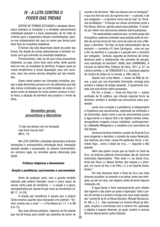32
IV - A LUTA CONTRA O
PODER DAS TREVAS
DEPOIS DE TERMOS ESTUDADO a atividade demo-
níaca ordinária (a tentação) e a atividade extraordinária
(infestação pessoal e a local, possessão), de ter visto os
critérios para o diagnóstico dessas manifestações, pare-
ce-nos indispensável dar aqui os meios que temos para
fazer face às investidas diabólicas.
O homen não está desarmado diante do poder das
trevas. Ele dispõe de armas sobrenaturais e também na-
turais com que enfrentar as investidas diabólicas.
Primeiramente, cabe ver de que meios preventivos
dispomos; ou seja, como fazer para evitar, tanto quanto
está em nós, as investidas do demônio. A seguir, quais os
meios terapêuticos á nossa disposição, para nos curar-
mos, caso nos ocorra sermos atingidos por tais investi-
das.
Esses meios podem ser chamados remédios, por-
que a ação demoníaca provoca em nós distúrbios que não
são menos incômodos que as enfermidades do corpo. E
assim como as doenças do corpo podem conduzir à mor-
te física, a atuação do demônio visa produzir a morte da
alma.
Remédios gerais,
preventivos e liberativos
“E não nos deixeis cair em tentação,
mas livrai-nos do mal”.
(Mt 6, 13)
NA LUTA CONTRA a atividade demoníaca ordinária
(tentações) e extraordinária (infestação local, infestação
pessoal sessão e possessão), os autores recomendam,
em primeiro lugar, os remédios gerais oferecidos pela
Igreja.
Práticas religiosas e devocionais
Oração e penitência; sacramentos e sacramentais
Antes de qualquer outro, vem o grande remédio
indicado pelo próprio Salvador, como o único capaz de
vencer certa casta de demônios — a oração e o jejum,
acompanhados por aquela fé que move as montanhas (cf.
Mt 17, 14-20).
A oração por excelência é aquela que o próprio
Cristo ensinou quando seus discípulos Lhe pediram: “Se-
nhor, ensina-nos a rezar” — o Pai-Nosso (Lc 11, 1-4; Mt
6,9-13).
Nas duas últimas petições, rogamos ao Pai celeste
que nos dê forças para resistir aos assédios da carne, do
mundo e do demônio:“Não nos deixeis cair em tentação”;
e que nos livre do mal, do supremo mal — o pecado; e de
seu instigador — o demônio: livrai-nos do mal” ou “livrai-
nos do Maligno”.* A liturgia em várias cerimônias recita o
Pai-Nosso, todo ou, apenas essas duas petições. É recita-
do por inteiro nos exorcismos solenes sobre possessos.
* Os especialistas explicam que, no texto grego dos
Evangelhos, podemos entender essa petição tanto no sen-
tido de sermos livres do mal, como do autor do mal, o Ma-
ligno, o demônio. “De fato, as duas interpretações não se
excluem — comenta o P. Jean Carmignac - uma vez que
o fim do demônio é o pecado e o pecado tem o demônio
por instigador. Contudo, segundo as diretrizes de Cristo,
devemos pedir o afastamento não somente do pecado,
mas sobretudo do demônio” (Abbé Jean CARMIGNAC, Á
l´écoute du Notre Père, Éditions de Paris, 1971, p. 87; no
mesmo sentido, J. de TONQUÉDEC S.J., Quelques aspects
de l´action de Satan en ce monde, p. 496, nota 5).
Depois vem a Ave-Maria — louvor da Mãe de Je-
sus, a qual, por sua imaculada Conceição, esmaga para
sempre a cabeça da antiga serpente. É igualmente reci-
tada nos exorcismos sobre possessos.
Por fim, o Credo — Creio em Deus Pai — solene
profissão de fé católica, que infunde especial terror ao
demônio; também é recitado nos exorcismos sobre pos-
sessos.
Junto com a oração e a penitência, é indispensável
a freqüência aos sacramentos, sobretudo da Confissão e
da Comunhão; assim como o uso de sacramentais (como
a água-benta e o Agnus Dei) e de objetos bentos (velas,
escapulários, imagens, cruzes, medalhas - particularmen-
te a Medalha Milagrosa e a medalha-cruz exorcística de
São Bento).
Devemos lembrar também o poder do Sinal da Cruz
para afugentar o demônio: o símbolo de nossa Redenção,
que destruiu seu reino, causa-lhe particular terror; o de-
mônio foge... como o diabo da cruz...— segundo o dito
popular.
Além das quatro cruzes que se fazem no Sinal da
Cruz, as próprias palavras pronunciadas são de natureza
exorcística deprecatória: “Pelo sinal (+) da Santa Cruz,
livrai-nos Deus (+) Nosso Senhor, dos nossos (+) inimi-
gos. Em nome do Pai, e do Filho, (+) e do Espírito Santo.
Amém.”
Por isso devemos fazer o Sinal da Cruz nas mais
diversas ocasiões: ao levantar e ao deitar, antes das refei-
ções, ao sair de casa, nas viagens, antes de tomar alguma
resolução, etc.
A água-benta é feita expressamente para afastar
dos lugares e das sobre as quais é aspergida “todo o po-
der do inimigo e o próprio inimigo com seus anjos apósta-
tas” conforme se lê no Ritual Romano. (Rituale Romanum,
tit. VIII, c. 2. ). São numerosas no mesmo Ritual as bên-
çãos, orações e cerimônias com o mesmo fim, aplicadas
a objetos e lugares diversos, as quais contém a mesma
fórmula deprecatória contra Satanás.
 