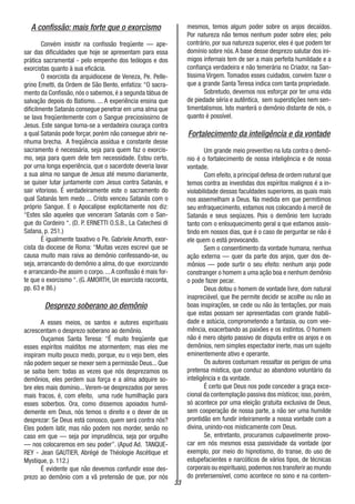 33
A confissão: mais forte que o exorcismo
Convém insistir na confissão freqüente — ape-
sar das dificuldades que hoje se apresentam para essa
prática sacramental - pelo empenho dos teólogos e dos
exorcistas quanto à sua eficácia.
O exorcista da arquidiocese de Veneza, Pe. Pelle-
grino Emetti, da Ordem de São Bento, enfatiza: “O sacra-
mento da Confissão, nós o sabemos, é a segunda tábua de
salvação depois do Batismo. ... A experiência ensina que
dificilmente Satanás consegue penetrar em uma alma que
se lava freqüentemente com o Sangue preciosíssirno de
Jesus. Este sangue torna-se a verdadeira couraça contra
a qual Satanás pode forçar, porém não consegue abrir ne-
nhuma brecha. A freqüência assídua e constante desse
sacramento é necessária, seja para quem faz o exorcis-
mo, seja para quem dele tem necessidade. Estou certo,
por urna longa experiência, que o sacerdote deveria lavar
a sua alma no sangue de Jesus até mesmo diariamente,
se quiser lutar juntamente com Jesus contra Satanás, e
sair vitorioso. É verdadeiramente este o sacramento do
qual Satanás tem medo ... Cristo venceu Satanás com o
próprio Sangue. E o Apocalipse explicitamente nos diz:
“Estes são aqueles que venceram Satanás com o San-
gue do Cordeiro “. (D. P. ERNETTI O.S.B., La Catechesi di
Satana, p. 251.)
É igualmente taxativo o Pe. Gabriele Amorth, exor-
cista da diocese de Roma: “Muitas vezes escrevi que se
causa muito mais raiva ao demônio confessando-se, ou
seja, arrancando do demônio a alma, do que exorcizando
e arrancando-lhe assim o corpo. ...A confissão é mais for-
te que o exorcismo “. (G. AMORTH, Un esorcista racconta,
pp. 63 e 86.)
Desprezo soberano ao demônio
A esses meios, os santos e autores espirituais
acrescentam o desprezo soberano ao demônio.
Ouçamos Santa Teresa: “É muito freqüente que
esses espíritos malditos me atormentem; mas eles me
inspiram muito pouco medo, porque, eu o vejo bem, eles
não podem sequer se mexer sem a permissão Deus... Que
se saiba bem: todas as vezes que nós desprezamos os
demônios, eles perdem sua força e a alma adquire so-
bre eles mais domínio... Verem-se desprezados por seres
mais fracos, é, com efeito, uma rude humilhação para
esses soberbos. Ora, como dissemos apoiados humil-
demente em Deus, nós temos o direito e o dever de os
desprezar: Se Deus está conosco, quem será contra nós?
Eles podem latir, mas não podem nos morder, senão no
caso em que — seja por imprudência, seja por orgulho
— nos colocaremos em seu poder”. (Apud Ad. TANQUE-
REY - Jean GAUTIER, Abrégé de Théologie Ascétique et
Mystique, p. 112.)
É evidente que não devemos confundir esse des-
prezo ao demônio com a vã pretensão de que, por nós
mesmos, temos algum poder sobre os anjos decaídos.
Por natureza não temos nenhum poder sobre eles; pelo
contrário, por sua natureza superior, eles é que podem ter
domínio sobre nós.A base desse desprezo salutar dos ini-
migos infernais tem de ser a mais perfeita humildade e a
confiança verdadeira e não temerária no Criador, na San-
tíssima Virgem. Tomados esses cuidados, convém fazer o
que a grande Santa Teresa indica com tanta propriedade.
Sobretudo, devemos nos esforçar por ter uma vida
de piedade séria e autêntica, sem superstições nem sen-
timentalismos. Isto manterá o demônio distante de nós, o
quanto é possível.
Fortalecimento da inteligência e da vontade
Um grande meio preventivo na luta contra o demô-
nio é o fortalecimento de nossa inteligência e de nossa
vontade.
Com efeito, a principal defesa de ordem natural que
temos contra as investidas dos espíritos malignos é a in-
violabilidade dessas faculdades superiores, as quais mais
nos assemelham a Deus. Na medida em que permitimos
seu enfraquecimento, estamos nos colocando á mercê de
Satanás e seus seqüazes. Pois o demônio tem lucrado
tanto com o enlouquecimento geral a que estamos assis-
tindo em nossos dias, que é o caso de perguntar se não é
ele quem o está provocando.
Sem o consentimento da vontade humana, nenhua
ação externa — quer da parte dos anjos, quer dos de-
mônios — pode surtir o seu efeito: nenhum anjo pode
constranger o homem a uma ação boa e nenhum demônio
o pode fazer pecar.
Deus dotou o homem de vontade livre, dom natural
inapreciável, que lhe permite decidir se acolhe ou não as
boas inspirações, se cede ou não às tentações, por mais
que estas possam ser apresentadas com grande habili-
dade e astúcia, comprometendo a fantasia, ou com vee-
mência, exacerbando as paixões e os instintos. O homem
não é mero objeto passivo de disputa entre os anjos e os
demônios, nem simples espectador inerte, mas um sujeito
eminentemente ativo e operante.
Os autores costumam ressaltar os perigos de uma
pretensa mística, que conduz ao abandono voluntário da
inteligência e da vontade.
É certo que Deus nos pode conceder a graça exce-
cional da contemplação passiva dos místicos; isso, porém,
só acontece por uma eleição gratuita exclusiva de Deus,
sem cooperação de nossa parte, a não ser uma humilde
prontidão em fundir inteiramente a nossa vontade com a
divina, unindo-nos misticamente com Deus.
Se, entretanto, procuramos culpavelmente provo-
car em nós mesmos essa passividade da vontade (por
exemplo, por meio do hipnotismo, do transe, do uso de
estupefacientes e narcóticos de vários tipos, de técnicas
corporais ou espirituais),podemos nos transferir ao mundo
do pretersensível, como acontece no sono e na contem-
 