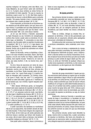 35
espíritos malignos e de doenças, entre elas Maria, cha-
mada Madalena, da qual tinham saído sete demônios”
(Lc 8, 2). O próprio Jesus sintetiza as várias formas de
sua atividade do modo seguinte: “Eis que eu expulso os
demônios e opero curas” (Lc 13, 32). São Pedro repete a
mesma idéia ao resumir a vida do Mestre para o centurião
Cornélio: “Ele passou fazendo o bem e curando todos os
que estavam sob o império do diabo” (At 10, 38).*
O tom imperativo, as fórmulas de um laconismo au-
tori absoluto que não admite réplica, com que Jesus se di-
rigia mônios, e a prontidão com que estes obedeciam sem
sombra sisténcia, indicavam bem que Ele falava “como
quem tinha dade” (Mc 1,22), como Deus e Senhor.
Já em sua vida terrena o Salvador, associando
os Após Discípulos ao seu ministério de evangelização,
conferiu-lhes mente o poder sobre os demônios. Em pri-
meiro lugar, ao Apóstolos: “E, convocados os seus doze
discípulos, deu-lhe poder sobre os espíritos imundos para
os expelirem” (Mt 10, 6, 7; Lc 9, 1). E, logo depois, aos
Setenta Discípulos: “E os (discípulos) voltaram alegres,
dizendo: Senhor, até os denzôi nos submetem em virtude
de teu nome” (Lc 10, 17).
Depois da Ascensão, vemos os Apóstolos e Discí-
pulos e rem esse ministério exorcístico. Assim, São Paulo
expulsa o nio de uma mulher em Filipos, cidade da Ma-
cedônia, dizei espírito imundo: “Ordeno-te, em nome de
Jesus, que saias (mulher). E ele, na mesma hora, saiu”
(At 16, 18).
Era tal a força do exorcismo em nome de Jesus,
que exorcistas judeus quiseram imitar os Apóstolos e
Discípulos. ocorreu com os filhos de Ceva, príncipe dos
sacerdotes, na de Efeso. Tendo invocado sobre um pos-
sesso o nome “de .i quem Paulo prega ‘Ç o espírito ma-
ligno os interpelou pela b possesso: “Eu conheço Jesus,
e sei quem é Paulo; mas vós, sois?” E o energúmeno,
atirando-se sobre dois deles, agarrou-os e “maltratou-os
de tal maneira que, nus e feridos, fugiram daquela casa”
(At 19, 13-16).
* Além dessas referências gerais, os Evangelhos
relatam sete casos especiais de expulsão do demônio por
Jesus: 1º o endemoniado de Cafarnaum (Mc 1,21-28; Le
4. 31-37); 2º um possesso surdo-do-mudo, cuja liberta-
ção deu lugar à blasfêmia dos fariseus (Mt 12, 22-23; Lc
11,14); 3° os endemononiados de Gerasa (Mt 8, 28-34;
Mc 5, 1-20; Lc 8, 26-39); 4º o possesso mudo (Mt 9,32-
34); 5º a filha da Cananéia (Mt 15, 21-28; Mc 21-20 ); 6º
o jovem lunático (Mt 17, 14-20; Mc 9,13-28; Lc 9,37-44);
7° a mulher paralítica (Lc 13, 10-17).
O poder exorcístico dos Apóstolos se manifestava
não só por sua ação direta, mas também através de obje-
tos neles tocados:“E Deus fazia milagres não vulgares por
mão de Paulo; de tal modo que até sendo aplicados aos
enfermos lenços e aventais que tinham sido tocados no
seu corpo, não só saíam deles as doenças, mas também
os espíritos malignos se retiravam” (At 19, 11-12).
Esse poder sobre o demônio, Jesus o comunicou a
todos os seus seguidores, de modo geral, e à sua Igreja,
de modo particular.
Na Igreja primitiva
Nos primeiros séculos da Igreja, o poder exorcísti-
co carismático cpncedido por Jesus aos Apóstolos e aos
Discípulos (Mt 10, 1 e 8; Mc 3, 14-15; Mt 6,7; 10, 17-20),
e prometido mais tarde, antes da Ascensão, a todos os
cristãos (Mc 16, 17), era muito difundido inclusive entre
os simples fiéis, por um desíginio particular da Divina
Providência, que assim facilitar nos inícios a difusão da
fé cristã.
Todos os cristãos, clérigos ou simples fiéis, ex-
pulsavam os demônios; o fato era tão generalizado, que
constituía até um argumento utilizado pelos apologistas
para provar a divindade do Cristianismo.
Os testemunhos são numerosos nos Santos Padres
e escritores eclesiásticos, tanto ocidentais como orien-
tais.
Com o correr do tempo e estabelecida já a Igreja,
esse poder exorcístico carismático foi diminuindo, porém
não desapareceu totalmente da Igreja, como o testemu-
nham a vida dos santos e as crônicas missionárias. Em to-
das as épocas houve servos de Deus que pela sua simples
presença ou pelo contato de algum objeto que lhes per-
tencia, ou ainda por intermédio de qualquer relíquia sua,
muitas vezes expulsaram os demônios, ou dos corpos que
eles molestavam, ou dos lugares por eles infestados.
A figura do exorcista
Exorcista (do grego eksorkistés) é aquele que pra-
tica exorcismos sobre pessoas ou lugares que se acredita
estarem submetidos a algum influxo ou ação extraordiná-
ria do demônio; em outros termos, é aquele que, em nome
de Deus, impõe ao demônio que cesse de exercer influxos
maléficos em um lugar ou sobre determinadas pessoas ou
coisas. Em um sentido mais estrito, a palavra exorcista, na
praxe recente da Igreja latina (até 1972), indicava quem
havia recebido a ordem menor do exorcistado, que confe-
ria o poder de expulsar os demônios, ou seja, de realizar
exorcismos.
Atualmente, chama-se Exorcista o sacerdote que
recebe do bispo a incumbência e a faculdade de fazer
exorcismos sobre possessos. Ele só pode usar dessa fa-
culdade de acordo com as normas estabelecidas, as quais
serão vistas adiante. Muitas dioceses têm pelo menos um
exorcista permanente; em outras, o bispo nomeia exorcis-
tas conforme ocorram os casos em que sua intervenção
se faz necessária.
Nos primeiros séculos, sendo muito difundido na
Igreja, mesmo entre os simples fiéis, o poder carismático
de expulsar os demônios, não havia uma disciplina es-
pecial para os exorcismos sobre os endemoniados, nem
uma categoria especial de pessoas eclesiásticas incumbi-
 