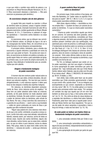 37
o que que retém o sentido mais estrito da palavra e se
encontram no Ritual Romano.(Rituale Romanum, tit. XI c.
2: Ritus exorcizandi obsessos a daemonio — Rito para
exorcizar os possessos pelo demônio.)
Os exorcismos simples são de dois gêneros:
a) aquele feito para impedir ou coarctar o influxo
do demônio sobre as pessoas, coisas e lugares (infesta-
ção pessoal ou local), chamado Exorcismo de Leão XIII ou
pequeno exorcismo, contido igualmente no Ritual; (Rituale
Romanum, tit. XI c. 3: Exorcismus in satanam et ange-
los apostaticos — Exorcismo contra Satanás e os anjos
apóstatas.)
b) exorcismos vários, que se efetuam nas cerimô-
nias do Batismo solene, na bênção da água e do sal e
na consagração dos Santos Óleos, etc (encontram-se no
Ritual Romano e livros litúrgicos correspondentes).
O principal critério, entretanto, para a divisão dos
exorcismos é aquele referente à autoridade em nome da
qual e por cujo poder se fazem. De acordo com esse cri-
tério, os exorcismos se dividem em pública e privados, se-
gundo sejam feitos em nome e pela autoridade da Igreja,
no primeiro caso, ou em nome do próprio exorcizante, no
segundo. Essa distinção é fundamental para as conside-
rações que vêm adiante.
Origem e fundamento teológico
do poder exorcístico
O homem não tem nenhum poder natural sobre os
demônios uma vez que estes, embora decaídos, não per-
deram sua natureza angélica. Por isso tem que recorrer,
obrigatoriamente, a uma natureza superior à deles para
livrar-se dos ataques e insídias dos espíritos malignos.
Por natureza, os demônios dependem exclusiva-
mente de Deus, única natureza acima da angélica.* Só
Deus tem um poder absoluto sobre todas as criaturas;
portanto, só Ele pode dominar de modo absoluto sobre
os demônios. Contudo, Ele pode conferir a quem desejar
o poder de dominar sobre os demônios, pela virtude de
Seu Nome. Por isso, a força coercitiva dos exorcismos e
a garantia de sua eficácia — assim como a sua liceidade
— estão em serem praticados em nome de Deus e por
aqueles que dEle receberam tal poder.
*Algum anjo poderia ter uma natureza mais eleva-
da do que a de Lúcifer; entretanto, se gundo a crença co-
mum, Lúcifer teria sido o anjo mais elevado, naturalmente
falando, estando assim, por natureza, acima de todos os
demais anjos. Quanto aos outros demônios, alguns são
mais elevados, outros menos, que os anjos bons, estando
pois, no que se refere á pura natureza, acima ou abaixo
deles. Pela graça, todos os anjos bons estão acima dos
demônios — inclusive de Lúcifer — ainda que inferiores
em natureza.
A quem conferiu Deus tal poder
sobre os demônios?
Em primeiro lugar, Cristo conferiu à Sua Igreja, por
meio dos Apóstolos, um “poder sobre os espíritos imun-
dos para os expelir” (Mt 10, 1; Mc 6,7; Lc 9, 1). E o que se
chama poder exorcístico ordinário da Igreja.
Além disso, alguns cristãos — sacerdotes ou mes-
mo simples fiéis — recebem de Deus um carisma de ex-
pulsar os demônios. É o que se chama poder exorcístico
carismático.*
* Chama-se poder carismático aquele que deriva
de um carisma. Os carismas são dons gratuitos, extra-
ordinários e em geral transitórios, concedidos por Deus
a algumas pessoas, não tanto para proveito próprio delas
(embora possam contribuir para sua santificação), mas
sobretudo para o bem do próximo e a edificação da Igreja.
O fundamento da doutrina sobre os carismas se encontra
em São Paulo (cf. 1 Cor 12, 7; Ef. 4, 12, Rom 12 6-8).
Os teólogos distinguem três classes de carismas: dons de
governo, dons de ensino e exortação e dons de assistên-
cia corporal. Entre estes últimos estão os dons de cura,
dos quais uma espécie é o de expulsar os demônios, o que
constitui uma forma de cura.
Por fim, os teólogos explicam que existe um ou-
tro poder exorcístico, que tem sua origem e fundamen-
to numa apropriação do poder exorcistico por parte de
qualquer fiel, “seja motivada pela vida que Cristo Nosso
Senhor obteve sobre Satanás, seja da união com Ele pela
fé ao menos atual”. (Mons. C. BALDUCCI, Gli indemoniati,
pp. 90-91; El diablo, p. 256.)
Com efeito, todo cristão pode fazer uso do poder
exorcístico que Cristo prometeu genericamente a todos
os que crerem nEle, quando disse: “E eis os milagres que
acompanharão os que crerem: expulsarão os demônios
em meu nome” (Mc 16, 17). Ou então aplicar a si mesmo
aquela outra promessa ainda mais ampla: “Em verdade,
em verdade vos digo que aquele que crê em mim fará
também as obras que eu faço, e fará outras ainda maio-
res” (Jo 14, 12). Ora, entre as obras de Jesus destaca-se
a expulsão dos demônios e a vitória final sobre Satanás.
Finalmente, pode fazer valer para si aquele poder conce-
dido por Nosso Senhor aos Seus seguidores: “Eis que eu
vos dei poder de calcar serpentes e escorpiões e toda a
força do inimigo, e nada vos fará dano” (Lc 10, 19).
De onde poder-se indicar um tríplice título ou
fundamento teológico do poder exorcístico:
1. uma concessão ordinária feita por Cristo à sua
Igreja;
2. uma comunicação carismática extraordinária a
alguns de seus servidores, independentemente de perten-
cerem ou não ao clero;
3. uma apropriação de tal poder por parte de qual-
quer fiel.
 