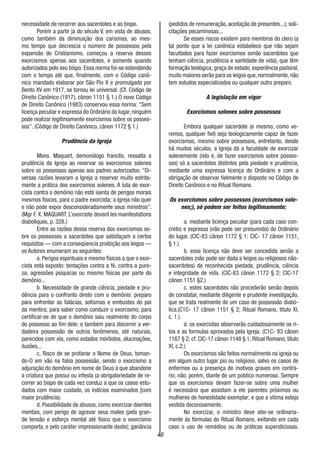 40
necessidade de recorrer aos sacerdotes e ao bispo.
Porém a partir já do século V, em vista de abusos,
como também da diminuição dos carismas, ao mes-
mo tempo que decrescia o número de possessos pela
expansão do Cristianismo, começou a reserva desses
exorcismos apenas aos sacerdotes, e somente quando
autorizados pelo seu bispo. Essa norma foi-se estendendo
com o tempo até que, finalmente, com o Código canô-
nico mandado elaborar por São Pio X e promulgado por
Bento XV em 1917, se tornou lei universal. (Cf. Código de
Direito Canônico (1917), cânon 1151 § 1.) O novo Código
de Direito Canônico (1983) conservou essa norma: “Sem
licença peculiar e expressa do Ordinário do lugar, ninguém
pode realizar legitimamente exorcismos sobre os posses-
sos”. (Código de Direito Canônico, cânon 1172 § 1.)
Prudência da Igreja
Mons. Maquart, demonólogo francês, ressalta a
prudência da Igreja ao reservar os exorcismos solenes
sobre os possessos apenas aos padres autorizados: “Di-
versas razões levaram a Igreja a reservar muito estrita-
mente a prática dos exorcismos solenes. A luta do exor-
cista contra o demônio não está isenta de perigos morais
mesmos físicos, para o padre exorcista; a Igreja não quer
e não pode expor desconsideradamente seus ministros”.
(Mgr F. X. MAQUART, L’exorciste devant les manifestations
diaboliques, p. 328.)
Entre as razões dessa reserva dos exorcismos so-
bre os possessos a sacerdotes que satisfaçam a certos
requisitos — com a conseqüencia proibição aos leigos —
os Autores enumeram as seguintes:
a. Perigos espirituais e mesmo físicos a que o exor-
cista está exposto: tentações contra a fé, contra a pure-
za; agressões psíquicas ou mesmo físicas por parte do
demônio...
b. Necessidade de grande ciência, piedade e pru-
dência para o confronto direto com o demônio: preparo
para enfrentar as falácias, sofismas e embustes do pai
da mentira; para saber como conduzir o exorcismo; para
certificar-se de que o demônio saiu realmente do corpo
do possesso ao fim dele; e também para discernir a ver-
dadeira possessão de outros fenômenos, até naturais,
parecidos com ela, como estados mórbidos, alucinações,
ilusões...
c. Risco de se profanar o Nome de Deus, toman-
do-O em vão na falsa possessão, sendo o exorcismo a
adjuração do demônio em nome de Deus a que abandone
a criatura que possui ou infesta (a obrigatoriedade de re-
correr ao bispo de cada vez conduz a que os casos estu-
dados com maior cuidado, os indícios examinados [com
maior prudência).
d. Possibilidade de abusos, como exorcizar doentes
mentais, com perigo de agravar seus males (pela gran-
de tensão e esforço mental até físico que o exorcismo
comporta, e pelo caráter impressionante deste); ganância
(pedidos de remuneração, aceitação de presentes...); soli-
citações pecaminosas...
Se esses riscos existem para membros do clero (a
tal ponto que a lei canônica estabelece que não sejam
facultados para fazer exorcismos senão sacerdotes que
tenham ciência, prudência e santidade de vida), que têm
formação teológica, graça de estado, experiência pastoral,
muito maiores serão para os leigos que,normalmente,não
tem estudos especializados ou qualquer outro preparo.
A legislação em vigor
Exorcismos solenes sobre possessos
Embora qualquer sacerdote (e mesmo, como ve-
remos, qualquer fiel) seja teologicamente capaz de fazer
exorcismos, mesmo sobre possessos, entretanto, desde
há muitos séculos, a Igreja dá a faculdade de exorcizar
solenemente (isto é, de fazer exorcismos sobre posses-
sos) só a sacerdotes distintos pela piedade e prudência,
mediante uma expressa licença do Ordinário e com a
obrigação de observar fielmente o disposto no Código de
Direito Canônico e no Ritual Romano.
Os exorcismos sobre possessos (exorcismos sole-
nes;), só podem ser feitos legitimamente:
a. mediante licença peculiar (para cada caso con-
creto) e expressa (não pode ser presumida) do Ordinário
do lugar. (CIC-83 cânon 1172 § 1; CIC- 17 cânon 1151,
§ 1.)
b. essa licença não deve ser concedida senão a
sacerdotes (não pode ser dada a leigos ou religiosos não-
sacerdotes) de reconhecida piedade, prudência, ciência
e integridade de vida. (CIC-83 cânon 1172 § 2; CIC-17
cânon 1151 §2.)
c. estes sacerdotes não procederão senão depois
de constatar, mediante diligente e prudente investigação,
que se trata realmente de um caso de possessão diabó-
lica.(C1C- 17 cânon 1151 § 2; Ritual Romano, titulo XI,
c. 1.)
d. os exorcistas observarão cuidadosamente os ri-
tos e as formulas aprovados pela Igreja. (C1C- 83 cânon
1167 § 2; cf. CIC-17 cânon 1148 § 1; Ritual Romano, título
XI, c.2.)
Os exorcismos são feitos normalmente na igreja ou
em algum outro lugar pio ou religioso, salvo os casos de
enfermos ou a presença de motivos graves em contrá-
rio; não, porém, diante de um público numeroso. Sempre
que os exorcismos devam fazer-se sobre uma mulher
é necessário que assistam a ele parentes próximos ou
mulheres de honestidade exemplar; e que a vítima esteja
vestida decorosamente.
No exorcizar, o ministro deve ater-se ordinaria-
mente às fórmulas do Ritual Romano, evitando em cada
caso o uso de remédios ou de práticas supersticiosas.
 