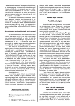 41
Deve evitar absolutamente fazer perguntas não oportunas
ou não adaptadas ao escopo, ou não necessárias, ou de
mera curiosidade, bem como aquelas que visem a des-
cobrir acontecimentos futuros. Por outro lado, o exorcista
deve perguntar ao demônio se ele está só ou com outros
espíritos malignos, qual o nome deles, o tempo do início
da possessão e a causa dela.
Os exorcismos podem ser realizados não apenas
sobre possessos católicos, praticantes ou não, e até
excomungados, mas também sobre pessoas de outras
religiões ou de todo pagãs, desde que em cada caso se
tenha uma certeza moral de que se trata de verdadeiros
endemoniados. (Código de Direito Canônico (1917), cânon
1152.)
Exorcismos em casos de infestação local e pessoal
No caso de infestações locais e pessoais, o Ritual
Romano reserva a recitação do Exorcismo contra Satanás
e os anjos apóstatas, publicado por ordem de Leão XIII,
aos bispos e padres autorizados pelo bispo diocesano.(Ri-
tuale Romanum, tit. XII, c.3. ) (Como simples oração, pode
ser recitado por qualquer pessoa, sacerdote ou leigo, sem
necessidade de nenhuma autorização especial.).
Além disso, um documento recente da Santa Sé
transforma em norma disciplinar essa rubrica do Ritual,
reiterando assim a proibição de os sacerdotes não au-
torizados pelos respectivos bispos - como também os
leigos — utilizarem a referida fórmula (CONGREGAÇÃO
PARA A DOUTRINA DA FÉ, Carta aos Ordinários de lugar.
relebrando as normas vigentes sobre os exorcismos, 29
de setembro de 1985, in Acta Apocalipse Sedis,An. et vol.
LXXVII, 2 Decembris 1985, N. 12, pp 1169-1170.)
O mesmo documento proíbe, ainda, ao sacerdote
não autorizado pelo Ordinário, a presidência de “reuniões
de libertação do demônio”, nas quais se dêem ordens
diretamente ao demônio, ainda que não se trate propria-
mente de exorcismos sobre possessos, desde que pareça
haver algum influxo diabólico. (Carta cit. § 3. )
Outros exorcismos
Os exorcismos que se efetuam nas cerimônias do
batismo solene, na benção da água e do sal e na consa-
gração dos Santos Óleos, apresentados no Ritual Romano
e demais livros litúrgicos, podem ser feitos legitimamente
proceder às cerimônias em que eles ocorrem (por exem-
plo, os catequistas e outros ministros extraordinários do
Batismo, mesmo que sejam leigos e até mulheres).
“Somos todos exorcistas”
“Em meu nome expulsarão os demônios.”
(Mc 16,17)
DO ATÉ AQUI EXPOSTO ficou claro que também
os leigos podem proceder a exorcismos, pelo menos em
certas circunstâncias e sob certas condições. O presente
capítulo procura esclarecer qual a origem e o fundamento
teológico do poder exorcístico específico dos leigos, bem
como as condições em que legitima e eficazmente podem
fazer uso dele.
Podem os leigos exorcizar?
Possibilidade teológica
A rigor, do ponto de vista teológico, nada impede
que um leigo possa proceder eficazmente a exorcismos,
mesmo sobre possessos. A explicação teológica já ficou
insinuada acima, porém de modo fragmentário, pelo que
parece oportuno aprofundá-la aqui.
Já vimos como, nos primeiros tempos, fiéis que
não tinham recebido o caráter sacerdotal, nem tampouco
carismas especiais, procediam aos exorcismos batismais.
Esses fiéis foram incorporados ao clero, vindo a constituir
a ordem menor dos exorcistas, e passando a exorcizar
também possessos; com o tempo, por uma série de ra-
zões históricas e disciplinares, suas funções acabaram
por ser absorvidas pelos sacerdotes, e o exorcistado,
embora continuando conferir um poder efetivo sobre o
demônio, ficou reduzido simples degrau para a recepção
do sacerdócio, até ser abolido em 1972, junto com as de-
mais ordens menores. Com a reforma litúrgica de Paulo VI
esse ministério, relativamente aos exorcismos batismais,
passou a ser novamente confiado a leigos: os atuais cate-
quistas e outros ministros extraordinários do Batismo.
Num e noutro caso - isto é, no dos primitivos exor-
cistas e no dos novos ministros extraordinários do Batismo
— trata-se de fiéis que, como ficou dito, não receberam a
ordenação sacerdotal (no segundo, esse ministério é con-
fiado inclusive a mulheres), o que indica que tal ordenação
não é teologicamente necessária para que alguém possa
proceder eficazmente a exorcismos, mesmo em caráter
oficial, isto é, em nome da Igreja.
Porém, não é a estes casos de pessoas delegadas
pela Igreja que queremos nos referir, pois se poderia pen-
sar que sempre é necessária alguma espécie de inves-
tidura eclesiástica para adquirir a capacidade teológica
para exorcizar o demônio. O que investigamos aqui é se o
simples fiel, sem nenhuma investidura oficial, tem pode-
res - teologicamente falando - para proceder eficazmente
aos exorcismos.
Poder dado pelo Batismo, pela
Confirmação e pela Eucaristia
O homem não tem nenhum poder natural sobre
Satanás e os espíritos infernais: se não fosse socorrido
por Deus, ficaria inteiramente à mercê do Maligno. E, de
fato, pelo pecado original, todos nos tínhamos tornado es-
cravos dele. Nosso Senhor, na sua misericórdia, resgatou-
 