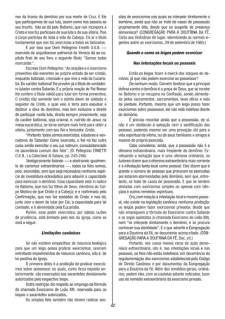 42
nos da tirania do demônio por sua morte de Cruz. E Ele
que participemos de sua luta, assim como nos associa ao
seu triunfo. Isto se dá pelo Batismo, que nos incorpora a
Cristo e nos faz partícipes de sua luta e de sua vitória. Pois
o corpo participa de toda a vida da Cabeça. Eis aí o título
fundamental que nos faz exorcistas a todos os batizados.
É por isso que Dom Pellegrino Ernetti 0.S.B. —
exorcista da arquidiocese patriarcal de Veneza dá ao ca-
pítulo final de seu livro o seguinte título: “Somos todos
exorcistas “.
Escreve Dom Pellegrino:“As orações e o exorcismo
preventivo são inerentes ao próprio estado de ser cristão,
enquanto batizado, crismado e que vive a vida da Eucaris-
tia. Do caráter batismal lhe provém já o título de verdadei-
ro lutador contra Satanás. E a própria oração do Pai-Nosso
lhe confere o título válido para lutar em forma preventiva.
O cristão não somente tem o estrito dever de soldado e
seguidor de Cristo, o qual veio á terra para expulsar e
destruir a obra do demônio, mas tem inclusive o direito
de participar nesta luta, direito sempre proveniente, seja
do caráter batismal, seja crismal, e, nutrido de Jesus na
mesa eucarística, se torna sempre mais forte para obter a
vitória, juntamente com seu Rei e Vencedor, Cristo.
“Portanto: todos somos exorcistas, lutadores e ven-
cedores de Satanás! Como exorcista, o fiel no faz outra
coisa senão exercitar o seu jus nativum, consubstanciado
no sacerdócio comum dos fiéis”. (D. Pellegrino ERNETTI
O.S.B., La Catechesi di Satana, pp. 245-246)
Teológicamente falando — e abstraindo igualmen-
te de carismas extraordinários —, todos os fiéis somos,
pois, exorcistas, sem que seja necessária nenhuma espé-
cie de investidura eclesiástica para adquirir a capacidade
para exorcizar o demônio. Essa capacidade está in radice
no Batismo, que nos faz filhos de Deus, membros do Cor-
po Místico de que Cristo é a Cabeça; e é reafirmada pela
Confirmação, que nos faz soldados de Cristo e nos dá,
junto com o dever de lutar por Ele, a capacidade para tal
combate; e é alimentada pela Eucaristia.
Porém, esse poder exorcístico, por sábias razões
de prudência, está limitado pela leis da Igreja, como se
verá a seguir.
Limitações canônicas
Se não existem empecilhos de natureza teológica
para que um leigo possa praticar exorcismos, ocorrem
entretanto impedimentos de natureza canônica, isto é, de
lei positiva da Igreja.
O primeiro deles é a proibição de praticar exorcis-
mos sobre possessos, os quais, como ficou exposto an-
teriormente, são reservados aos sacerdotes devidamente
autorizados pelo respectivo bispo.
Outra restrição diz respeito ao emprego da fórmula
do chamado Exorcismo de Leão XIII, reservada para os
bispos e sacerdotes autorizados.
Os simples fiéis também não devem realizar ses-
sões de exorcismos nas quais se interpele diretamente o
demônio, ainda que não se trate de casos de possessão
propriamente dita, desde que se suspeite de presença
demoníaca? (CONGREGAÇÃO PARA A DOUTRINA DA FÉ,
Carta aos Ordinários de lugar, relembrando as normas vi-
gentes sobre as exorcismos, 29 de setembro de 1985.)
Quando e como os leigos podem exorcizar
Nas infestações locais ou pessoais
Então os leigos ficam à mercê dos ataques do de-
mônio, já que não podem exorcizar os possessos?
De nenhum modo. Convém lembrar que a principal
defesa contra o demônio é a graça de Deus, que se recebe
no Batismo e se recupera na Confissão, sendo alimenta-
da pelos sacramentos, sacramentais, boas obras e vida
de piedade. Portanto, mesmo que um leigo possa fazer
exorcismos sobre possessos, ele não está indefeso diante
do demônio.
É preciso recordar ainda que a possessão, de si,
não é um obstáculo à salvação nem à santificação das
pessoas, podendo mesmo ser uma provação útil para a
vida espiritual da vítima, ou de seus familiares e amigos e
mesmo do próprio exorcista.
Cabe considerar, ainda, que a possessão não é a
ofensiva extraordinária, mais freqüente do demônio. Ex-
cetuando a tentação (que é uma ofensiva ordinária), os
Autores dizem que a ofensiva extraordinária mais corrente
é a infestação tanto local como pessoal. Eles dizem que é
grande o número de pessoas que procuram os exorcistas
por estarem atormentadas pelo demônio, sem que, entre-
tanto, se trate de casos de possessão. E que se sentem
aliviadas com exorcismos simples ou apenas com bên-
çãos e outros remédios espirituais.
Ora,com relação à infestação local e mesmo pesso-
al, não existe na legislação canônica nenhuma proibição:
os leigos podem fazer exorcismos privados, desde que
não empreguem a fórmula do Exorcismo contra Satanás
e os anjos apóstatas (o chamado Exorcismo de Leão XIII),
nem “se interpele diretamente o demônio, e se procure
conhecer sua identidade”. E o que adverte a Congregação
para a Doutrina da Fé, no documento acima citado. (CON-
GREGAÇÃO PARA A DOUTRINA DA FÉ, Doc, cit.)
Portanto, nos casos menos raros de ação demo-
níaca extraordinária, isto é, nas infestações locais e nas
pessoais, os fiéis não estão indefesos, em decorrência da
regulamentação dos exorcismos estabelecida pelo Código
de Direito Canônico e por documentos da Congregação
para a Doutrina da Fé. Além dos remédios gerais, ordiná-
rios, podem eles, com as cautelas adiante indicadas, fazer
uso do remédio extraordinário do exorcismo privado.
 