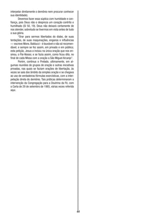 44
interpelar diretamente o demônio nem procurar conhecer
sua identidade).
Devemos fazer essa súplica com humildade e con-
fiança, pois Deus não o despreza um coração contrito e
humilhado (SI 50, 19). Deus não deixará certamente de
nos atender, sobretudo se tivermos em vista antes de tudo
a sua glória.
“Orar para sermos libertados do diabo, de suas
tentações, de suas maquinações, enganos e influências
— escreve Mons. Balducci - é louvável e não só recomen-
dável, e sempre se fez assim, em privado e em público;
esta petição, Jesus a incluiu na única oração que nos en-
sinou, o Pai-Nosso; e se fazia assim, como ficou dito, no
final de cada Missa com a oração a São Miguel Arcanjo”.
Porém, continua o Prelado, ultimamente, em al-
gumas reuniões de grupos de oração e outras iniciativas
privadas, nas quais se faziam orações de libertação, ás
vezes se saía dos âmbito da simples oração e se chegava
ao uso de verdadeiras fórmulas exorcísticas, com a inter-
pelação direta do demônio. Tais práticas determinaram a
intervenção da Congregação para a Doutrina da Fé, com
a Carta de 29 de setembro de 1985, várias vezes referida
aqui.
 