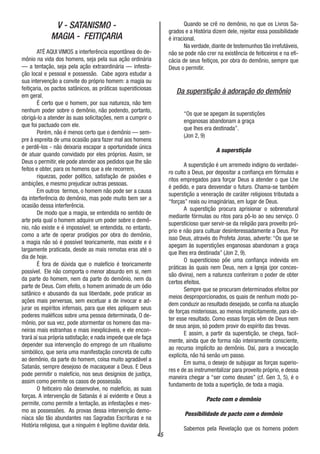 45
V - SATANISMO -
MAGIA - FEITIÇARIA
ATÉ AQUI VIMOS a interferência espontânea do de-
mônio na vida dos homens, seja pela sua ação ordinária
— a tentação, seja pela ação extraordinária — infesta-
ção local e pessoal e possessão. Cabe agora estudar a
sua intervenção a convite do próprio homem: a magia ou
feitiçaria, os pactos satânicos, as práticas supersticiosas
em geral.
É certo que o homem, por sua natureza, não tem
nenhum poder sobre o demônio, não podendo, portanto,
obrigá-lo a atender às suas solicitações, nem a cumprir o
que foi pactuado com ele.
Porém, não é menos certo que o demônio — sem-
pre à espreita de uma ocasião para fazer mal aos homens
e perdê-los - não deixaria escapar a oportunidade única
de atuar quando convidado por eles próprios. Assim, se
Deus o permitir, ele pode atender aos pedidos que lhe são
feitos e obter, para os homens que a ele recorrem,
riquezas, poder político, satisfação de paixões e
ambições, e mesmo prejudicar outras pessoas.
Em outros termos, o homem não pode ser a causa
da interferência do demônio, mas pode muito bem ser a
ocasião dessa interferência.
De modo que a magia, se entendida no sentido de
arte pela qual o homem adquire um poder sobre o demô-
nio, não existe e é impossível; se entendida, no entanto,
como a arte de operar prodígios por obra do demônio,
a magia não só é possível teoricamente, mas existe e é
largamente praticada, desde as mais remotas eras até o
dia de hoje.
É fora de dúvida que o malefício é teoricamente
possível. Ele não comporta o menor absurdo em si, nem
da parte do homem, nem da parte do demônio, nem da
parte de Deus. Com efeito, o homem animado de um ódio
satânico e abusando da sua liberdade, pode praticar as
ações mais perversas, sem excetuar a de invocar e ad-
jurar os espíritos infernais, para que eles apliquem seus
poderes maléficos sobre uma pessoa determinada, O de-
mônio, por sua vez, pode atormentar os homens das ma-
neiras mais estranhas e mais inexplicáveis, e ele encon-
trará aí sua própria satisfação; e nada impede que ele faça
depender sua intervenção do emprego de um ritualismo
simbólico, que seria uma manifestação concreta de culto
ao demônio, da parte do homem, coisa muito agradável a
Satanás, sempre desejoso de macaquear a Deus. E Deus
pode permitir o malefício, nos seus desígnios de justiça,
assim como permite os casos de possessão.
O feiticeiro não desenvolve, no malefício, as suas
forças. A intervenção de Satanás é aí evidente e Deus a
permite, como permite a tentação, as infestações e mes-
mo as possessões. As provas dessa intervenção demo-
níaca são tão abundantes nas Sagradas Escrituras e na
História religiosa, que a ninguém é legítimo duvidar dela.
Quando se crê no demônio, no que os Livros Sa-
grados e a História dizem dele, rejeitar essa possibilidade
é irracional.
Na verdade, diante de testemunhos tão irrefutáveis,
não se pode não crer na existência de feiticeiros e na efi-
cácia de seus feitiços, por obra do demônio, sempre que
Deus o permitir.
Da superstição à adoração do demônio
“Os que se apegam às superstições
enganosas abandonam a graça
que lhes era destinada”.
(Jon 2, 9)
A superstição
A superstição é um arremedo indigno do verdadei-
ro culto a Deus, por depositar a confiança em fórmulas e
ritos empregados para forçar Deus a atender o que Lhe
é pedido, e para desvendar o futuro. Chama-se também
superstição a veneração de caráter religiosos tributada a
“forças” reais ou imaginárias, em lugar de Deus.
A superstição procura aprisionar o sobrenatural
mediante fórmulas ou ritos para pô-lo ao seu serviço. O
supersticioso quer servir-se da religião para proveito pró-
prio e não para cultuar desinteressadamente a Deus. Por
isso Deus, através do Profeta Jonas, adverte: “Os que se
apegam às superstições enganosas abandonam a graça
que lhes era destinada” (Jon 2, 9).
O supersticioso põe uma confiança indevida em
práticas às quais nem Deus, nem a Igreja (por conces-
são divina), nem a natureza conferiram o poder de obter
certos efeitos.
Sempre que se procuram determinados efeitos por
meios desproporcionados, os quais de nenhum modo po-
dem conduzir ao resultado desejado, se confia na atuação
de forças misteriosas, ao menos implicitamente, para ob-
ter esse resultado. Como essas forças vêm de Deus nem
de seus anjos, só podem provir do espírito das trevas.
E assim, a partir da superstição, se chega, facil-
mente, ainda que de forma não inteiramente consciente,
ao recurso implícito ao demônio. Daí, para a invocação
explícita, não há senão um passo.
Em suma, o desejo de subjugar as forças superio-
res e de as instrumentalizar para proveito próprio, e dessa
maneira chegar a “ser como deuses” (cf. Gen 3, 5), é o
fundamento de toda a supertição, de toda a magia.
Pacto com o demônio
Possibilidade de pacto com o demônio
Sabemos pela Revelação que os homens podem
 