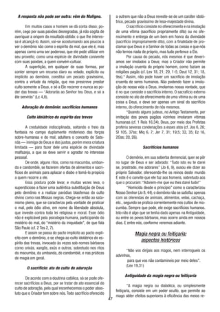 47
A resposta não pode ser outra: vêm do Maligno.
Em muitos casos o homem se dá conta disso; po-
rém, cego por suas paixões desregradas, já não cogita de
averiguar a origem do resultado obtido: o que lhe interes-
sa é alcançá-lo. Assim, vai-se acostumando aos poucos a
ver o demônio não como o espírito do mal, que ele é, mas
apenas corno urna ser poderoso, que ele pode utilizar em
seu proveito; como uma espécie de divindade conivente
com suas paixões, a quem convém cultuar.
A supertição, em qualquer de suas formas, por
conter sempre um recurso claro ou velado, explícito ou
implícito ao demônio, constitui um pecado gravíssimo,
contra a virtude da religião, que nos prescreve prestar
culto somente a Deus, e só a Ele recorrer e nunca ao po-
der das trevas — “Adorarás ao Senhor teu Deus, e só a
êle servirás” (Lc 4,8).
Adoração do demônio: sacrifícios humanos
Culto idolátrico do espírito das trevas
A credulidade indisciplinada, soltando o freio da
fantasia no campo duplamente misterioso das forças
sobre-humanas e do mal, adultera o conceito de Sata-
nás — inimigo de Deus e dos justos, porém mera criatura
limitada — para fazer dele uma espécie de divindade
malfazeja, a que se deve servir e agradar no interesse
pessoal.
De onde, alguns ritos, como na macumba, umban-
da e candomblé, se fazerem ofertas de alimentos e sacri-
fícios de animais para aplacar o diabo e tomá-lo propício
a quem recorre a ele.
Essa postura pode levar, e muitas vezes leva, o
supersticioso a fazer uma autêntica substituição de Deus
pelo demônio e a realizar paródias blasfemas do culto
divino como nas Missas negras. Chega-se então ao sata-
nismo pleno, que se caracteriza pela vontade de praticar
o mal, pelo ódio ativo, em nome da liberdade absoluta,
que investe contra toda lei religiosa e moral. Esse ódio
não é explicável pela psicologia humana, participando do
mistério do mal, do “mistério da iniquidade”, de que fala
São Paulo (cf. 2 Tes 2, 7).
E assim se passa do pacto implícito ao pacto explí-
cito com o demônio, e se chega ao culto idolátrico do es-
pírito das trevas, invocado às vezes sob nomes bárbaros
corno orixás, xangôs, exús e outros, sobretudo nos ritos
da macumba, da umbanda, do candomblé, e nas práticas
de magia em geral.
O sacrifício: ato de culto de adoração
De acordo com a doutrina católica, só se pode ofe-
recer sacrifícios a Deus, por se tratar de ato essencial do
culto de adoração, pelo qual reconhecemos o poder abso-
luto que o Criador tem sobre nós.Todo sacrifício oferecido
a outrem que não a Deus reveste-se de um caráter idolá-
trico, pecado gravíssimo de lesa-majestade divina.
O sacrifício consiste no oferecimento e na imolação
de uma vítima (sacrifício propriamente dito) ou no ofe-
recimento e entrega de um bem em honra da divindade
(sacrifício impropriamente dito), com a finalidade de pro-
clamar que Deus é o Senhor de todas as coisas e que nós
não ternos nada de próprio, mas tudo pertence a Ele.
Por causa do pecado, nós mesmos é que deverí-
amos ser imolados a Deus; mas o Criador não permite
a imolação cruenta do próprio homem, corno faziam as
religiões pagãs (cf. Lev 18, 21; 20, 1-5; Deut 12, 31; 18,
9ss).* Assim, não pode haver um sacrifício de imolação
cruenta de seres humanos. Não podendo fazer a imola-
ção de nossa vida a Deus, imolamos nossa vontade, que
é no que consiste o sacrifício interno. O sacrafício externo
consiste no ato de oferecimento de uma vítima ou de uma
coisa a Deus, e deve ser apenas um sinal do sacrifício
interno, do oferecimento de nós mesmos.
*Quando alguns judeus, no Antigo Testamento, por
imitação dos povos pagãos vizinhos imolaram vítimas
humanas (cf. 1 Reis 16,34), Deus, por meio dos Profetas
proferiu severas condenações a esses atos (cf. Jos 6, 26;
SI 105, 37ss; Miq 6, 7; Jer 7, 31; 19,5; 32, 35; Ez 16,
2Oss; 20, 26).
Sacrifícios humanos
O demônio, em sua soberba demencial, quer se pôr
no lugar de Deus e ser adorado: “Tudo isto eu te darei
se, prostrado, me adorares” (Jo 6, 9), ousou ele dizer ao
próprio Salvador, oferecendo-lhe os reinos deste mundo
E este é o convite que ele faz aos homens, sobretudo aos
que o procuram: “Adorem-me que eu lhes darei tudo!”
“Homicida desde o princípio” como o caracterizou
Nosso Senhor (Jo 8, 44), o demônio não se satisfaz apenas
com as oferendas de animais, alimentos, velas, cachaça,
etc., segundo se pratica correntemente nos cultos de ma-
cumba. Sempre que pode, ele exige sacrifícios humanos.
Isto não é algo que se tenha dado apenas na Antiguidade,
ou entre os povos bárbaros, mas ocorre ainda em nossos
dias. E entre nós, conforme veremos adiante.
Magia negra ou feitiçaria:
aspectos históricos
“Não vos dirijais aos magos, nem interrogueis os
advinhos,
para que vos não contamineis por meio deles”.
(Lev 19,31)
Antiguidade da magia negra ou feitiçaria
“A magia negra ou diabólica, ou simplesmente
feitiçaria, consiste em um poder oculto, que permite ao
mago obter efeitos superiores à eficiência dos meios re-
 
