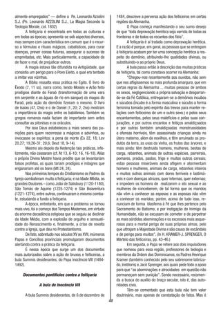48
almente empregados” — define o Pe. Leonardo Azzolini
S.J. (Pe. Leonardo AZZOLINI S.J., La Magia Secondo la
Teologia Morale, col. 1832)
A feitiçaria é encontrada em todas as culturas e
em todas as épocas; apresenta-se sob aspectos diversos,
mas sempre com característica em comum que é o recur-
so a fórmulas e rituais mágicos, cabalísticos, para curar
doenças, prever coisas futuras, assegurar o sucesso de
empreitadas, etc. Mais particularmente, a capacidade de
de fazer o mal, de prejudicar outros.
A magia estava tão difundida na Antigüidade, que
consistia um perigo para o Povo Eleito, o qual era tentado
a imitar vos vizinhos.
A Bíblia ressalta essa prática no Egito. O livro do
Êxodo (7, 11 ss), narra como, tendo Moisés e Arão feito
prodígios diante do Faraó (transformação de uma vara
em serpente e as águas do rio em sangue) os magos do
Faraó, pela ação do demônio fizeram o mesmo. O livro
de Isaías (47, l2ss) e o de Daniel (1, 20; 2, 2ss) mostram
a importância da magia entre os babilônios. Também os
gregos romanos nada faziam de importante sem antes
consultar as pitonisas e os oráculos.
Por isso Deus estabeleceu a mais severa das pu-
nições para quem recorresse a mágicos e advinhos, ou
invocasse os espíritos: a pena de morte (Ex 22, 18; Lev
20,27; 19,26-31; 20,6; Deut 18, 9-14).
Mesmo aio depois da Redenção tais práticas, infe-
lizmente, não cessaram (cf. At 13, 6-10; 16, 16-18). Aliás
o próprio Divino Mestre havia predito que se levantariam
falsos profetas, os quais fariam prodígios e milagres que
enganariam até os bons (Mt 24, 24).
Nos primeiros tempos do Cristianismo os Padres da
Igreja combateram muito a feitiçaria; e na Idade Média, os
grandes Doutores - como João de Salisbury (1120-1180),
São Tomás de Aquino (1225-1274) e São Boaventura
(1221-1274), entre outros, continuaram o mesmo comba-
te, estudando a fundo a feitiçaria.
A época, entretanto, em que o problema se tornou
mais vivo, foi o começo dos Tempos Modernos, em virtude
da enorme decadência religiosa que se seguiu ao declinar
da Idade Média, com a explosão de orgulho e sensuali-
dade do Renascimento e, finalmente, a crise de revolta
contra a Igreja, que deu no Protestantismo.
De fato, sobretudo nos séculos XV ao XVII, inúmeros
Papas e Concílios provinciais promulgaram documentos
alertando contra a prática da feitiçaria.
É nessa época que surge um dos documentos
mais autorizados sobre a ação de bruxos e feiticeiras, a
bula Summis desiderantes, do Papa Inocêncio VIII (1484-
1492).
Documentos pontifícios contra a feitiçaria
A bula de Inocêncio VIII
A bula Summis desiderantes, de 6 de dezembro de
1484, descreve a perversa ação dos feiticeiros em certas
regiões da Alemanha.
O Papa começa manifestando o seu sumo desejo
de que “toda depravação herética seja varrida de todas as
fronteiras e de todos os recantos dos fiéis”.
A feitiçaria é aí tratada como depravação herética.
E a razão é porque, em geral, as pessoas que se entregam
à feitiçaria acabam por ter urna concepção herética a res-
peito do demônio, atribuindo-lhe qualidades divinas, ou
substituindo-o ao próprio Deus.
A bula passa então à descrição das muitas práticas
de feitiçaria, tal como constava ocorrer na Alemanha:
“Chegou-nos recentemente aos ouvidos, não sem
que nos afligíssemos na mais profunda amargura, que em
certas regras da Alemanha ... muitas pessoas de ambos
os sexos, negligenciando a própria salvação e desgarran-
do-se da Fé Católica, entregaram-se a demônios incubos
e súcubos (Íncubo é a forma masculina e súcubo a forma
feminina tomada pelo espírito das trevas para manter re-
lações com feiticeiros de um e outro sexo.) e pelos seus
encantamentos, pelos seus malefícios e pelas suas con-
jurações, e por outros encantos e feitiços amaldiçoados
e por outras também amaldiçoadas monstruosidades
e ofensas horríveis, têm assassinado crianças ainda no
útero materno, além de novilhos, e têm arruinado os pro-
dutos da terra, as uvas da vinha, os frutos das árvores, e
mais ainda: têm destruído homens, mulheres, bestas de
carga, rebanhos, animais de outras espécies, parreirais,
pomares, prados, pastos, trigo e muitos outros cereais;
estas pessoas miseráveis ainda afligem e atormentam
homens e mulheres, animais de carga, rebanhos inteiros
e muitos outros animais com dores terríveis e lastimá-
veis e com doenças atrozes, quer internas, quer externas;
e impedem os homens de realizarem o ato sexual e as
mulheres de conceberem, de tal forma que os maridos
não vêm a conhecer as esposas e as esposas não vêm
a conhecer os maridos; porém, acima de tudo isso, re-
nunciam de forma blasfema à Fé que lhes pertence pelo
Sacramento do Batismo, e por instigação do Inimigo da
Humanidade, não se excusam de cometer e de perpetrar
as mais sórdidas abominações e os excessos mais asque-
rosos para o mortal perigo de suas próprias almas, pelo
que ultrajam a Majestade Divina e são causa de escândalo
e de perigo para muitos”. (In H. KRAMER-J. 5PRENGER, O
Martelo das feiticeiras, pp. 43-46.)
Em seguida, o Papa se refere aos dois inquisidores
que nomeou para essa região, professores de teologia e
membros da Ordem dos Dominicanos, os Padres Henrique
Kramer (também conhecido pelo seu sobrenome latiniza-
do, Institoris) e Jacó Sprenger, aos quais pede todo o apoio
para que “as abominações e atrocidades em questão não
permaneçam sem punição”. Sendo necessário, recomen-
da a busca do auxílio do braço secular, isto é, das auto-
ridades civis.
Têm-se comentado que esta bula não tem valor
doutrinário, mas apenas de constatação de fatos. Mas é
 