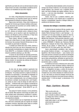 49
significativo que tanto ela como as demais bulas de outros
Papas tomam com toda a naturalidade a existência de fei-
ticeiras e os resultados de suas artes mágicas.
Outros documentos
Em 1500, o Papa Alexandre VI escreveu ao Prior de
Klosterneubourg e ao inquisitor Kramer para se informar
dos progressos da feitiçaria na Boémia e Morávia.
Alguns anos mais tarde, o Papa Júlio II ordenava ao
inquisitor de Cremona que tomasse medidas contra aque-
les que abusavam da Eucaristia num sentido maléfico ou
que adoravam o diabo.
O Papa Leão X, pela Bula Honestis petentium votis,
de 1521, elevava um protesto contra a atitude do Sena-
do veneziano, que se opunha à ação dos inquisitores de
Brescia e de Bérgamo contra os feiticeiros. O Papa fazia
ameaças de excomunhão e de interdito.
Pouco depois, Adriano VI adotava atitude seme-
lhante com a Bula Dudum uti nobis, dirigida ao inquisitor
de Cremona. Seu sucessor Clemente VII escreveu no mes-
mo sentido ao governador de Bolonha.
É verdade que Urbano VIII (1623-1644), chamou a
atenção dos juízes para que não se deixassem levar por
uma repressão inconsiderada em relação à feitiçaria. (Cf.
Émile BROUTTE, La Civilisation Chrétienne du XVI siècle
devant le problème satanique, pp. 365-366.)
O número de documentos de Concílios provinciais,
sobretudo da Alemanha, nos séculos XVI e XVII é excessivo
para ser citado aqui. Em todos eles as autoridades eclesi-
ásticas insistem na repressão das práticas de feitiçaria e
no julgamento dos culpados.
As leis civis
As leis civis da época proibiam igualmente tais
práticas e os magistrados leigos instruíam os processos
de feitiçaria: “Os juristas opuseram a rigidez do Direito ao
fanatismo da superstição, a serenidade da legislação ao
ódio dos camponeses cheios de prevenção. ... Os proces-
sos se fazem cuidadosamente, com um desejo profundo
de conhecer a verdade. Sua duração não é, com freqüên-
cia, senão um sinal a mais do desejo de evitar todo erro
judiciário ... O feiticeiro tido como culpado é condenado ao
fogo. E a única pena que conhece a lei. Mas essa sentença
tem numerosas suavizações”. (Émile BROUTTE ,po. cit.,
p. 379.)
Que possa ter havido excessos e erros judiciários,
não há dúvida. Mas estamos muito longe do quadro arbi-
trário pintado pelos historiadores românticos e anticleri-
cais do século passado, de um fanatismo cego, fruto de
uma ignorância estúpida.
É preciso lembrar que os magistrados dos séculos
XVI e XVII eram conhecidos pelo seu espírito de erudição
verdadeira universal, abarcando quase todos os campos
do saber, e sua independência de julgamento.
As campanhas desencadeadas contra a bruxaria no
começo dos tempos modernos, em uma época de grande
tensão religiosa, que culminou com a explosão protes-
tante, não foram privilégio das regiões católicas, mas, se
deram — e até com mais intensidade - nos países que
passaram para a heresia.
Porém, mais do que o problema histórico, sem-
pre difícil de precisar, o que importa aqui é a questão de
doutrina: a possibilidade, segundo a teologia católica, da
existência de feiticeiras e bruxos.
Consenso dos teólogos e moralistas católicos
A referida bula de Inocêncio VIII deu ocasião a que
dois teólogos, nomeados inquisidores pelo Papa — os já
citados Padres Henrique Kramer e Jacó Sprenger — es-
crevessem um livro para analisar, do ponto de vista teo-
lógico, a prática da feitiçaria: Malleus Malleficarum — O
Martelo das Feiticeiras, continuamente traduzido e publi-
cado nas várias línguas do Ocidente. (Heinrich KRAMER
e James SPRENGER, O Martelo das Feiticeiras Malleus
Maleficarum, tradução de Paulo Fróes, Editora Rosa dos
Tempos, Rio de Janeiro, 2° edição,1991. Cf. J. Paquier,
Inocent VIII, DTC, VII, 2ême partie, cols. 2002-2005.)
Numa argumentação escolástica, eles recorrem
aos grandes Doutores da Igreja — em especial a Santo
Agostinho e São Tomás de Aquino — para mostrar como
Deus pode permitir ao demônio que atenda às solicitações
de homens e mulheres pérfidos que recorram à sua ajuda;
que os fatos extraordinários, atribuídos em geral aos bru-
xos e feiticeiras, não estão acima da capacidade angélica
do demônio sobre a matéria.
A existência de bruxos e feiticeiras tem sido aceita
pacificamente por todos moralistas católicos. Ademais de
todas as provas que se podem tirar das Sagradas Escri-
turas e do Magistério da Igreja, a prática da bruxaria é
confirmada “pela opinião de todos os teólogos, cuja una-
nimidade traz uma certeza absoluta em matéria de doutri-
na. Ora, não existe um manual de teologia moral que não
fale da magia e da feitiçaria como tendo sempre existido e
existindo ainda”. (“L´Ami du clergé”, Le demonisme, n°44
(1902) p. 978.)
Magia - Espiritismo - Macumba
“Não se ache entre vós ...
quem seja encantador. nem
quem consulte os pitões ou advinhos,
ou indague dos mortos a verdade.
Porque o Senhor abomina
todas estas coisas, e, por tais maldades
exterminará estes povos”.
(Deu 9,10-12)
 