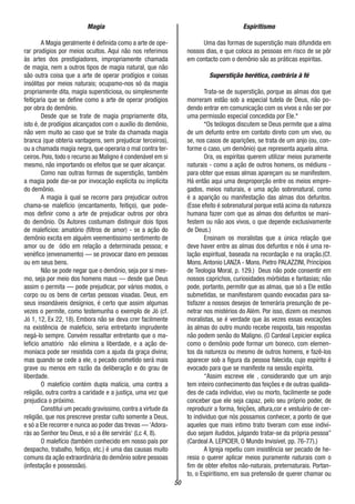 50
Magia
A Magia geralmente é definida como a arte de ope-
rar prodígios por meios ocultos. Aqui não nos referimos
às artes dos prestigiadores, impropriamente chamada
de magia, nem a outros tipos de magia natural, que não
são outra coisa que a arte de operar prodígios e coisas
insólitas por meios naturais; ocupamo-nos só da magia
propriamente dita, magia supersticiosa, ou simplesmente
feitiçaria que se define como a arte de operar prodígios
por obra do demônio.
Desde que se trate de magia propriamente dita,
isto é, de prodígios alcançados com o auxílio do demônio,
não vem muito ao caso que se trate da chamada magia
branca (que obteria vantagens, sem prejudicar terceiros),
ou a chamada magia negra, que operaria o mal contra ter-
ceiros. Pois, todo o recurso ao Maligno é condenável em si
mesmo, não importando os efeitos que se quer alcançar.
Como nas outras formas de superstição, também
a magia pode dar-se por invocação explícita ou implícita
do demônio.
A magia à qual se recorre para prejudicar outros
chama-se malefício (encantamento, feitiço), que pode-
mos definir como a arte de prejudicar outros por obra
do demônio. Os Autores costumam distinguir dois tipos
de malefícios: amatório (filtros de amor) - se a ação do
demônio excita em alguém veementíssimo sentimento de
amor ou de ódio em relação a determinada pessoa; e
venéfico (envenamento) — se provocar dano em pessoas
ou em seus bens.
Não se pode negar que o demônio, seja por si mes-
mo, seja por meio dos homens maus — desde que Deus
assim o permita — pode prejudicar, por vários modos, o
corpo ou os bens de certas pessoas visadas. Deus, em
seus insondáveis desígnios, é certo que assim algumas
vezes o permite, como testemunha o exemplo de Jó (cf.
Jó 1, 12, Ex 22, 18). Embora não se deva crer facilmente
na existência de maleficio, seria entretanto imprudente
negá-lo sempre. Convém ressaltar entretanto que o ma-
lefício amatório não elimina a liberdade, e a ação de-
moníaca pode ser resistida com a ajuda da graça divina;
mas quando se cede a ele, o pecado cometido será mais
grave ou menos em razão da deliberação e do grau de
liberdade.
O malefício contém dupla malícia, uma contra a
religião, outra contra a caridade e a justiça, uma vez que
prejudica o próximo.
Constitui um pecado gravíssimo,contra a virtude da
religião, que nos prescreve prestar culto somente a Deus,
e só a Ele recorrer e nunca ao poder das trevas — ‘Adora-
rás ao Senhor teu Deus, e só a êle servirás‘ (Lc 4, 8).
O malefício (também conhecido em nosso país por
despacho, trabalho, feitiço, etc.) é uma das causas muito
comuns da ação extraordinária do demônio sobre pessoas
(infestação e possessão).
Espiritismo
Uma das formas de superstição mais difundida em
nossos dias, e que coloca as pessoas em risco de se pôr
em contacto com o demônio são as práticas espíritas.
Superstição herética, contrária à fé
Trata-se de superstição, porque as almas dos que
morreram estão sob a especial tutela de Deus, não po-
dendo entrar em comunicação com os vivos a não ser por
uma permissão especial concedida por Ele.*
*Os teólogos discutem se Deus permite que a alma
de um defunto entre em contato direto com um vivo, ou
se, nos casos de aparições, se trata de um anjo (ou, con-
forme o caso, um demônio) que representa aquela alma.
Ora, os espíritas querem utilizar meios puramente
naturais - como a ação de outros homens, os médiuns -
para obter que essas almas apareçam ou se manifestem.
Há então aqui uma desproporção entre os meios empre-
gados, meios naturais, e uma ação sobrenatural, como
é a aparição ou manifestação das almas dos defuntos.
(Esse efeito é sobrenatural porque está acima da natureza
humana fazer com que as almas dos defuntos se mani-
festem ou não aos vivos, o que depende exclusivamente
de Deus.)
Ensinam os moralistas que a única relação que
deve haver entre as almas dos defuntos e nós é uma re-
lação espiritual, baseada na recordação e na oração.(Cf.
Mons.Antonio LANZA - Mons. Pietro PALAZZINI, Princípios
de Teologia Moral, p. 129.) Deus não pode consentir em
nossos caprichos, curiosidades mórbidas e fantasias; não
pode, portanto, permitir que as almas, que só a Ele estão
submetidas, se manifestarem quando evocadas para sa-
tisfazer a nossos desejos de temerária presunção de pe-
netrar nos mistérios do Além. Por isso, dizem os mesmos
moralistas, se é verdade que às vezes essas evocações
às almas do outro mundo recebe resposta, tais respostas
não podem senão do Maligno. (O Cardeal Lepicier explica
como o demônio pode formar um boneco, com elemen-
tos da natureza ou mesmo de outros homens, e fazê-los
aparecer sob a figura da pessoa falecida, cujo espírito é
evocado para que se manifeste na sessão espírita.
“Assim escreve ele , considerando que um anjo
tem inteiro conhecimento das feições e de outras qualida-
des de cada individuo, vivo ou morto, facilmente se pode
conceber que ele seja capaz, pelo seu próprio poder, de
reproduzir a forma, feições, altura,cor e vestuário de cer-
to individuo que nós possamos conhecer, a ponto de que
aqueles que mais intimo trato tiveram com esse indiví-
duo sejam iludidos, julgando tratar-se da própria pessoa”
(Cardeal A. LEPICIER, O Mundo Invisível, pp. 76-77).)
A Igreja repetiu com insistência ser pecado de he-
resia o querer aplicar meios puramente naturais com o
fim de obter efeitos não-naturais, preternaturais. Portan-
to, o Espiritismo, em sua pretensão de querer chamar ou
 