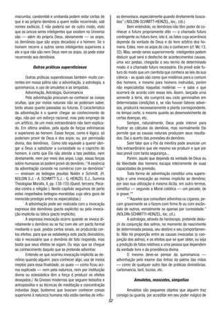 52
macumba, candomblé e umbanda podem estar certas de
que é ao próprio demônio a quem estão recorrendo, sob
nomes exóticos. E não poderia ser de outro modo, visto
que os únicos seres inteligentes que existem no Universo
são — além do próprio Deus, obviamente — os anjos,
os demônios (que são anjos decaídos) e o homem. Se o
homem recorre a outros seres inteligentes superiores a
ele e que não são nem Deus nem os anjos, só pode estar
recorrendo aos demônios.
Outras práticas supersticiosas
Outras práticas supersticiosas também muito cor-
rentes em nossa pátria são: a adivinhação, a astrologia, a
quiromancia, o uso de amuletos e as simpatias.
Adivinhação, Astrologia, Quiromancia
Pela adivinhação procuram-se conhecer as coisas
ocultas, que por meios naturais não se poderiam saber,
tanto atuais quanto passadas ou futuras. O característico
da adivinhação é o querer chegar ao conhecimento de
algo, não por um esforço racional, mas pelo emprego de
um artifício, de um meio extraordinário não bem explica-
do. Em última análise, pela ajuda de forças extrínsecas
e superiores ao homem. Essas forças, como é lógico, só
poderiam provir de Deus e dos anjos; ou, por permissão
divina, dos demônios. Como isto equivale a querer obri-
gar a Deus a satisfazer a curiosidade ou o capricho do
homem, é certo que Ele não atende a tais pedidos, nem
diretamente, nem por meio dos anjos. Logo, essas forças
sobre-humanas só podem provir do demônio.:“A essência
da adivinhação consiste no comércio com os demônios”
— ensinam os teólogos jesuítas Noldin e Schmitt. (H.
NOLDIN S.J. - A. SCHMITT S.J. - G. HEINZEL S.J., Summa
Theologiae Moralis, II, pp. 138-155 (Quest. terceira: Peca-
dos contra a religião ). Neste capitulo seguimos de perto
estes respeitados teólogos-moralistas cuja obra goza de
merecido prestigio entre os especialistas.)
A adivinhação pode ser realizada com a invocação
expressa dos demônios (pacto explícito) ou pela invoca-
ção implícita ou tática (pacto implícito).
A expressa invocação ocorre quando se invoca di-
retamente o demônio ou se faz com ele um pacto formal
mediante o qual, postos certos sinais, se produzirão cer-
tos efeitos; para que se estabeleça este pacto divinatório,
não é necessário que o demônio de fato responda, mas
basta que seus efeitos se sigam. Ou seja, que se chegue
ao conhecimento daquilo que se pretende adivinhar.
Entende-se que ocorreu invocação implícita ao de-
mônio quando alguém, para conhecer algo, usa de meios
ineptos para essa finalidade, os quais — como ficou aci-
ma explicado — nem pela natureza, nem por instituição
divina ou eclesiástica têm a força d produzir os efeitos
desejados.( ‘As Gnoses modernas que seguem teósofos e
antropósofos e as técnicas de meditação e concentração
induístas (Ioga, budismo) que buscam conhecer coisas
superiores à natureza humana não estão isentas de influ-
xo demoníaco, especialmente quando diretamente busca-
das” ( NOLDIN-SCHMITT-HEINZEL, loc,. cit).)
Bem entendido, os demônios não têm poder de co-
nhecer o futuro propriamente dito — o chamado futuro
contingente ou futuro livre, isto é, os fatos cuja ocorrência
depende da vontade de Deus e do livre arbítrio dos ho-
mens. Estes, nem os anjos do céu o conhecem (cf. Mc 13,
32). Mas, sendo seres superiormente inteligentes podem
deduzir qual será o desfecho de acontecimentos causas,
uma vez postas, chegarão a seu termo de determinado
modo: é o chamado futuro necessário. Ele prevê este fu-
turo do modo que um cientista que conhece as leis da sua
ciência - as quais são como que mistérios para o comum
dos homens, e mesmo para homens instruídos, porém
não especialistas naquelas matérias — e sabe o que
ocorrerá de acordo com essas leis. Assim, lançada urna
semente à terra, ela cumprirá seu ciclo germinativo em
determinadas condições e, se não houver fatores adver-
sos, produzirá necessariamente a planta correspondente,
no tempo certo; o mesmo quanto ao desenvolvimento de
certas doenças, etc.
Sempre, naturalmente, Deus pode intervir para
frustrar os cálculos do demônio, mas normalmente Ele
permite que as causas naturais produzam seus resulta-
dos. Daí o acerto das previsões do demônio.
Sem falar que o Pai da mentira pode anunciar um
fato extraordinário que ele mesmo vai produzir e que por
isso prevê com tanta segurança...
Porém, aquilo que depende da vontade de Deus ou
da liberdade dos homens escapa inteiramente de suas
capacidades de previsão.
Toda forma de adivinhação constitui uma supers-
tição e uma invocação ao menos implícita ao demônio;
por isso sua utilização é mesma ilícita; em outro termos,
constitui — segundo a Moral católica — um pecado, de
si grave.”*
*”Aqueles que consultam adivinhos ou ciganos, pe-
cam gravemente se o fazem com firme fè ou com escân-
dalo de outros, venialmente se apenas por curiosidade.”
(NOLDIN-SCHMITTl-HEINZEL, loc. cit.).
A astrologia, através do horóscopo, pretende dedu-
zir da conjunção dos astros, no momento do nascimento
de determinada pessoa, seu destino e seu comportamen-
to. Não há proporção entre as causas invocadas (a con-
junção dos astros), e os efeitos que se quer obter, ou seja
a predição de fatos relativos a uma pessoa que dependem
da vontade livre e da providência divina.
O mesmo deve-se pensar da quiromancia —
adivinhação pelo exame das linhas da palma das mãos
— como de qualquer outro tipo de práticas divinatórias:
cartomancia, tarô, búzios, etc.
Amuletos, mascotes, simpatias
Amuletos são pequenos objetos que alguém traz
consigo ou guarda, por acreditar em seu poder mágico de
 
