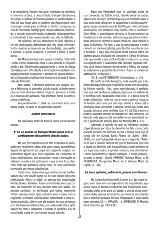 55
e as rebatizava. Faziam-nas jurar fidelidade ao demônio,
e renunciar a Deus, a Jesus Cristo, à Virgem Santíssima,
aos anjos e santos; prometiam jamais se confessarem, a
não ser que fosse para o fazerem sacrilegramente, nem
comungar, senão para profanar a hóstia consagrada ou
levá-la escondida consigo para rituais satânicos; mais tar-
de, o iniciado era confirmado, recebendo novos padrinhos
e prometendo trazer novos adeptos ao culto de Satanás.
*O demônio, em seu desespero de anjo réprobo, é
um ser apalhaçado, debochado, que não recua nem dian-
te dos maiores prosaismos ou obscenidades, para aviltar
o homem, a quem despreza, e ofender a Deus, a quem
odeia.
Os Mandamentos eram assim recitados: “Adorarás
Lúcifer como verdadeiro deus e não amarás a ninguém
senão a ele. Blasfemarás assiduamente o nome de Jesus.
Cometerás sem dificuldade a fornicação e o adultério. Co-
biçarás a mulher do próximo e também as coisas alheias”,
etc. A Saudação angélica (Ave-Maria) era dirigida ã futura
mãe do Anticristo.
Nos sabás, o demônio ensinava aos magos, bru-
xos e feiticeiras os segredos da fabricação de beberagens
para os mais diversos efeitos mágicos: provocar a morte
ou a loucura nas pessoas, nos antimais; filtros de amor e
outros malefícios.
Freqüentemente o sabá se encerrava com uma
Missa negra, da qual os ocuparemos adiante.
Exame doutrinário
Há discussão entre os Autores sobre vários desses
pontos.
1º Se as bruxas se transportavam pelos ares e
participavam fisicamente desses sabás.
No que diz respeito a se de fato as bruxas se trans-
portavam realmente pelos ares para essas assembléias,
depois de aplicarem ao corpo um ungüento mágico, ar-
gumentam alguns que esse ungüento era composto de
ervas alucinógenas, que produziam nelas a sensação de
estarem voando e de praticarem o que acima ficou des-
crito; tudo não passaria, nesse caso, de uma alucinação
provocada por essas substâncias.
Tanto mais, dizem eles, que muitas bruxas confes-
saram ficar em dúvida sobre se de fato tinham tido uma
participação física no sabá, ou apenas em imaginação.
Muitas bruxas, também, foram encontradas em suas ca-
mas, no momento em que deviam estar nos sabás. Em
sentido contrário, foi verificado que outras realmente
tinham desaparecido após untarem seus corpos com o
ungüento, e mesmo, um inquisitor, prometendo a uma fei-
ticeira o perdão, obteve que ela voasse, em sua presença
e na de diversas testemunhas, por uma janela afora, após
induzir-se com o ungüento e invocar o demônio. Ela foi
encontrada caída em um campo léguas adiante.
Egon vou Petersdorf (que foi ocultista, antes de
sua conversão ao Catolicismo), falando sobre os sabás,
explica em seu livro Demonologia que a finalidade para a
qual as bruxas utilizavam os unguentos e poções alucinó-
genas era justamente essa de facilitar, por meio do transe
alucinatório, um contacto mais rápido com o demônio.*
Com efeito, o alucinógeno perturba o funcionamento da
inteligência e da vontade, potências que garantem a liber-
dade interior do homem e assim oferecem uma barreira a
ação do Maligno. Por isso, o uso de alucinógenos é muito
comum em meios ocultistas, para facilitar o contacto com
o demônio. E aqui fica uma pista muito curiosa sobre um
aspecto pouco divulgado do consumo e tráfico de drogas,
mas que revela a que profundidades conduzem, ou seja,
sua ligação com o satanismo. (No próximo capítulo vere-
mos uma noticia ligando diretamente o tráfico de drogas
ao satanismo a propósito de crimes rituais na cidade de
Matamoros, no México.)
*Cf. E. von PETERSDORF, Demonologia, p. 143.
Do ponto de vista teológico, nada impede que o de-
mônio transporte bruxos e feiticeiras pelos ares até o local
da infame reunião. Pois, como anjo (decaído, é verdade,
mas que não perdeu os poderes próprios à sua natureza),
o demônio tem capacidade para isso. E a prova está na
própria Escritura, onde se narra como o profeta Habacuc
foi levado pelos ares por um anjo, desde a Judéia até a
Babilônia, para alimentar o profeta Daniel, que tinha sido
lançado em uma cova de leões (Dan 14, 32-35); e como o
próprio Salvador deixou-se transportar pelo demônio, do
deserto onde jejuava, até Jerusalém e ser depositado so-
bre o pináculo do Templo, para ser tentado (Mt 4, 1-5).
Ademais, a opinião de que as feiticeiras voavam
corporalmente por obra do demônio foi tida como certa
durante séculos por homens sérios e cultos para que se
possa pôr em dúvida. Santo Afonso de Ligório (1696-
1787), em sua Teologia Moral, escreve o seguinte: “Advir-
ta-se que é opinião comum de que há feiticeiras que com
a ajuda do demônio são transportadas corporalmente de
um lugar para outro: a opinião contrária, que defenderam
Lutero, Melanchton e alguns católicos, é muito pernicio-
sa para a Igreja”. (Santo AFONSO, Teologia Moral, in D.
NEYRAGUET, Compendio Moral de S. Alfonso Maria de
Ligorio, p. 130.)
As duas opiniões, entretanto, podem conciliar-se.
Os frades dominicanos H. Kramer e J. Sprenger jul-
gam, com base em sua experiência de inquisidores, que
umas vezes os bruxos e feiticeiras são fisicamente trans-
portados pelos ares para os sabás, e outras vezes parti-
cipam deles apenas em espírito, por meio de alucinações
que o demônio provoca em sua imaginação e ação sobre
seus sentidos.(Cf. H. KRAMER - J. SPRENGER, O Martelo
das Feiticeiras, pp. 223-231. )
 