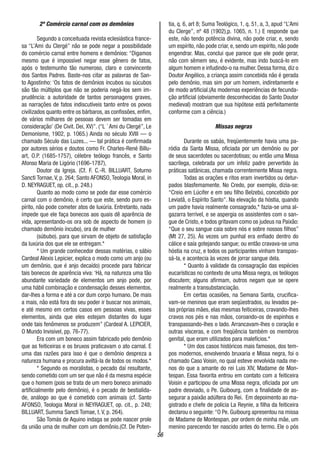 56
2º Comércio carnal com os demônios
Segundo a conceituada revista eclesiástica france-
sa “L’Ami du Clergé” não se pode negar a possibilidade
do comércio carnal entre homens e demônios: “Digamos
mesmo que é impossível negar esse gênero de fatos,
após o testemunho tão numeroso, claro e convincente
dos Santos Padres. Baste-nos citar as palavras de San-
to Agostinho: ‘Os fatos de demônios íncubos ou súcubos
são tão múltiplos que não se poderia negá-los sem im-
prudência: a autoridade de tantos personagens graves,
as narrações de fatos indiscutíveis tanto entre os povos
civilizados quanto entre os bárbaros, as confissões, enfim,
de vários milhares de pessoas devem ser tomadas em
consideração’ (De Civit. Dei, XV)”. (“L ´ Ami du Clergé”, Le
Demonisme, 1902, p. 1065.) Ainda no século XVIII — o
chamado Século das Luzes... — tal prática é confirmada
por autores sérios e doutos como Fr. Charles-René Billu-
art, O.P. (1685-1757), célebre teólogo francês, e Santo
Afonso Maria de Ligório (1696-1787),
Doutor da Igreja. (Cf. F. C.-R. BILLUART, Soturno
Sancti Tornae, V, p. 264; Santo AFONSO, Teologia Moral, in
D. NEYRAGUET, op. cit., p. 248.)
Quanto ao modo como se pode dar esse comércio
carnal com o demônio, é certo que este, sendo puro es-
pírito, não pode cometer atos de luxúria. Entretanto, nada
impede que ele faça bonecos aos quais dê aparência de
vida, apresentando-os ora sob de aspecto de homem (o
chamado demônio íncubo), ora de mulher
(súbubo). para que sirvam de objeto de satisfação
da luxúria dos que ele se entregam.*
* Um grande conhecedor dessas matérias, o sábio
Cardeal Alexis Lepicier, explica o modo como um anjo (ou
um demônio, que é anjo decaído) procede para fabricar
tais bonecos de aparência viva: ‘Há, na natureza uma tão
abundante variedade de elementos um anjo pode, por
uma hábil combinação e condensação desses elementos,
dar-lhes a forma e até a cor dum corpo humano. De mais
a mais, não está fora do seu poder ir buscar nos animais,
e até mesmo em certos casos em pessoas vivas, esses
elementos, ainda que eles estejam distantes do lugar
onde tais fenômenos se produzem” (Cardeal A. LEPICIER,
O Mundo Invisível, pp. 76-77).
Era com um boneco assim fabricado pelo demônio
que as feiticeiras e os bruxos praticavam o ato carnal. E
uma das razões para isso é que o demônio despreza a
natureza humana e procura aviltá-la de todos os modos.*
* Segundo os moralistas, o pecado daí resultante,
sendo cometido com um ser que não é da mesma espécie
que o homem (pois se trata de um mero boneco animado
artificialmente pelo demônio), é o pecado de bestialida-
de, análogo ao que é cometido com animais (cf. Santo
AFONSO, Teologia Moral in NEYRAGUET, op. cit., p. 248;
BILLUART, Summa Sancti Tomae, t. V, p. 264).
São Tomás de Aquino indaga se pode nascer prole
da união uma de mulher com um demônio.(Cf. De Poten-
tia, q. 6, art 8; Suma Teológico, 1, q. 51, a, 3, apud “L’Ami
du Clerge”, nº 48 (1902),p. 1065, n. 1.) E responde que
este, não tendo potência divina, não pode criar, e, sendo
um espírito, não pode criar, e, sendo um espírito, não pode
engendrar. Mas, conclui que parece que ele pode gerar,
não com sêmem seu, é evidente, mas indo buscá-lo em
algum homem e infudindo-o na mulher. Dessa forma, diz o
Doutor Angélico, a criança assim concebida não é gerada
pelo demônio, mas sim por um homem, indiretamente e
de modo artificial.(As modernas experiências de fecunda-
ção artificial (obviamente desconhecidas do Santo Doutor
medieval) mostram que sua hipótese está perfeitamente
conforme com a ciência.)
Missas negras
Durante os sabás, freqüentemente havia uma pa-
ródia da Santa Missa, oficiada por um demônio ou por
de seus sacerdotes ou sacerdotisas; ou então uma Missa
sacrílega, celebrada por um infeliz padre pervertido às
práticas satânicas, chamada correntemente Missa negra.
Todas as orações e ritos eram invertidos ou detur-
pados blasfemamente. No Credo, por exemplo, dizia-se:
“Creio em Lúcifer e em seu filho Belzebú, concebido por
Leviatã, o Espírito Santo”. Na elevação da hóstia, quando
um padre havia realmente consagrado,* fazia-se uma al-
gazarra terrível, e se aspergia os assistentes com o san-
gue de Cristo, e todos gritavam como os judeus na Paixão:
“Que o seu sangue caia sobre nós e sobre nossos filhos”
(Mt 27, 25). Às vezes um punhal era enfiado dentro do
cálice e saía gotejando sangue; ou então cravava-se uma
hóstia na cruz, e todos os participantes vinham transpas-
sá-la, e acontecia às vezes de jorrar sangue dela.
* Quanto à validade da consagração das espécies
eucarísticas no contexto de uma Missa negra, os teólogos
discutem; alguns afirmam, outros negam que se opere
realmente a transubstanciação.
Em certas ocasiões, na Semana Santa, crucifica-
vam-se meninos que eram seqüestrados, ou levados pe-
las próprias mães, elas mesmas feiticeiras, cravando-lhes
cravos nos pés e nas mãos, coroando-os de espinhos e
transpassando-lhes o lado. Arrancavam-lhes o coração e
outras vísceras, e com freqüência também os membros
genital, que eram utilizados para malefícios.*
* Um dos casos históricos mais famosos, dos tem-
pos modernos, envolvendo bruxaria e Missa negra, foi o
chamado Caso Voisin, no qual esteve envolvida nada me-
nos do que a amante do rei Luis XIV, Madame de Mon-
tespan. Essa favorita entrou em contato com a feiticeira
Voisin e participou de uma Missa negra, oficiada por um
padre desviado, o Pe. Guibourg, com a finalidade de as-
segurar a paixão adúltera do Rei. Em depoimento ao ma-
gistrado e chefe de polícia La Reynie, a filha da feiticeira
declarou o seguinte:“O Pe. Guibourg apresentou na missa
de Madame de Montespan, por ordem de minha mãe, um
menino parecendo ter nascido antes do termo. Ele o pós
 