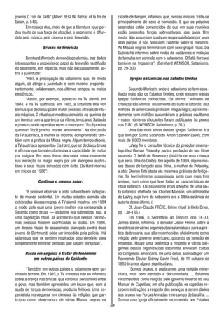 59
poema O Fim de Satã” (Albert BEGLIN, Balzac et la fin de
Satan, p. 540).
Em nossos dias, mais do que a literatura (que per-
deu muito de sua força de atração), o satanismo é difun-
dido pela música, pelo cinema e pela televisão.
Bruxas na televisão
Bernhard Wenisch, demonólogo alemão, traz dados
interessantes a propósito do papel da televisão na difusão
do satanismo, em especial, mas não exclusivamente, so-
bre a juventude:
“Para a propagação do satanismo que, de modo
algum, só atinge a juventude e nem mesmo preponde-
rantemente, colaboraram, nos últimos tempos, os meios
eletrônicos.”
“Assim, por exemplo, apareceu na TV alemã, em
1984, e na TV austríaca, em 1985, a satanista Ulla von
Bernus que declarou poder matar pessoas através de ritu-
ais mágicos. O ritual que mostrou consistia na queima de
um boneco com a aparência da vítima, invocando Satanás
e pronunciando repetidas vezes o esconjuro:‘Você precisa
queimar! Você precisa morrer lentamente’! Na discussão
da TV austríaca, a mulher se mostrou comprometida tam-
bém com a prática da Missa negra. Algum tempo depois,
a TV austríaca apresentou Ela Hard, que se declarou bruxa
e afirmou que também dominava a capacidade de matar
por mágica. Em seus livros descrevia minuciosamente
sua iniciação na magia negra por um aborígene austra-
liano e seus rituais coroados com êxito. Ela Hard morreu
em inícios de 1988”.
Continua o mesmo autor:
“É possível observar a onda satanista em toda par-
te do mundo ocidental. Em muitas cidades alemãs são
celebradas Missas negras. A TV alemã mostrou em 1984
o modo pela qual uma jovem mulher era consagrada a
Satanás como bruxa — inclusive era submetida, nua, a
uma flagelação ritual. Já aconteceu que nessas cerimô-
nias pessoas fossem sacrificadas ao diabo. Em 1986,
um desses rituais de assassinato, planejado contra duas
jovens de Dortmund, pôde ser impedido pela polícia. Há
satanistas que se sentem inspirados pelo demônio para
simplesmente eliminar pessoas que julgam perigosas”.
Passa em seguida a tratar do fenômeno
em outros países do Ocidente:
“Também em outros países o satanismo vem ga-
nhando terreno. Em 1985, a TV francesa não só informou
sobre a crença nas bruxas, que continua persistindo entre
o povo, mas também apresentou um bruxo que, com a
ajuda de forças demoníacas, produziu feitiços. Uma es-
pecialista norueguesa em ciências da religião, que par-
ticipou como observadora de várias Missas negras na
cidade de Bergen, informou que, nessas missas, trata-se
principalmente de sexo e homicídio. E que os próprios
satanistas estão convencidos de que em suas reuniões
estão presentes forças sobrenaturais, das quais têm
medo. Não assumiam qualquer responsabilidade por seus
atos porque já não possuíam controle sobre si mesmos.
As Missas negras terminavam com sexo grupal ritual. Da
Suécia há informes sobre roubo de cadáveres e violação
de túmulos em conexão com o satanismo. O Satã floresce
também na Inglaterra”. (Bernhard WENISCH, Satanismo,
pp. 29-30.)
Igrejas satanistas nos Estados Unidos
Segundo Wenisch, onde o satanismo se tem espa-
lhado mais são os Estados Unidos, onde existem várias
Igrejas Satânicas conhecidas. Ele afirma: “Milhares de
crianças são vítimas anualmente do culto a satanás; dez
milhões de americanos praticam magia negra; aproxima-
damente cem milhões sucumbiram a práticas ocultismo
- esses números chocantes foram publicados há pouco
nos EUA”. (B. WENISCH, Satanismo, p. 31.)
Uma das mais ativas dessas Igrejas Satânicas é a
que tem por Sumo Sacerdote Anton Szandor LaVey, com
mais de 8.000 membros.
LaVey foi o consultor técnico do produtor cinema-
tográfico Roman Polansky, para a produção do seu filme
satanista O bebê de Rosemary (história de uma criança
que seria filha do Diabo). Em agosto de 1969, alguns me-
ses depois de lançado esse filme, a mulher de Polansky,
a atriz Sharon Tate (dada ela mesma a práticas de feitiça-
ria), foi horrivelmente assassinada, junto com mais três
amigos, num crime que teve todas as características de
ritual satânico. Os assassinos eram adeptos de uma sei-
ta satanista chefiada por Charles Manson, um admirador
de LaVey, cujo livro de cabeceira era a Bíblia satânica de
autoria deste último. (
Cf. Jean-Claude FRÉRE, Crime rituel à Cielo Drive,
pp. 130-135.)
Em 1986, o Secretário do Tesouro dos EE.UU,
James Baker, informou o senador Jesse Helms sobre a
existência de várias organizações satanistas e para a prá-
tica da bruxaria, que são reconhecidas oficialmente como
religião pelo governo americano, gozando de isenção de
impostos. Houve uma polêmica a respeito e vários diri-
gentes dessas organizações satanistas enviaram cartas
ao Congresso americano. De uma delas, assinada por um
Reverendo Doutor Sidney Gavin Frost, de 11 outubro de
1985 tiramos alguns significativos:
“Somos bruxos, e praticamos uma religião mino-
ritária, mas bem atestada e documentada. ... Estamos
reconhecidos como religião pelo governo federal no seu
Manual de Capelães; em dita publicação, os capelães re-
cebem instruções a respeito dos serviços a serem dados
aos bruxos nas Forças Armadas e no campo de batalha. ...
Somos uma Igreja oficialmente reconhecida nos Estados
 