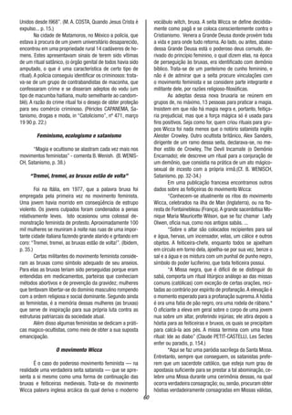 60
Unidos desde l968”. (M. A. COSTA, Quando Jesus Crista é
expulso... p. 15.)
Na cidade de Matamoros, no México a polícia, que
estava à procura de um jovem universitário desaparecido,
encontrou em uma propriedade rural 14 cadáveres de ho-
mens. Estes apresentavam sinais de terem sido vítimas
de um ritual satânico, (o órgão genital de todos havia sido
amputado, o que é uma característica de certo tipo de
ritual).A polícia conseguiu identificar os criminosos: trata-
va-se de um grupo de contrabandistas de maconha, que
confessaram crime e se disseram adeptos do vodu (um
tipo de macumba haitiana, muito semelhante ao candom-
blé). A razão do crime ritual foi o desejo de obter proteção
para seu comércio criminoso. (Péricles CAPANEMA, Sa-
tanismo, drogas e moda, in “Catolicismo”, nº 471, março
19 90 p. 22.)
Feminismo, ecologismo e satanismo
“Magia e ocultismo se alastram cada vez mais nos
movimentos feministas” - comenta B.Wenish. (B.WENIS-
CH, Satanismo, p. 38.)
“Tremei, tremei, as bruxas estão de volta”
Foi na Itália, em 1977, que a palavra bruxa foi
empregada pela primeira vez no movimento feminista.
Uma jovem havia morrido em conseqüência de estrupo
violento. Os jovens culpados foram condenados a penas
relativamente leves. Isto ocasionou uma colossal de-
monstração feminista de protesto. Aproximadamente 100
mil mulheres se reuniram à noite nas ruas de uma impor-
tante cidade italiana fazendo grande alarido e gritando em
coro: “Tremei, tremei, as bruxas estão de volta!”. (Ibidem,
p. 35.)
Certas militantes do movimento feminista conside-
ram as bruxas como símbolo adequado de seu anseios.
Para elas as bruxas teriam sido perseguidas porque eram
entendidas em medicamentos, parteiras que conheciam
métodos abortivos e de prevenção da gravidez; mulheres
que tentavam libertar-se do domínio masculino rompendo
com a ordem religiosa e social dominante. Segundo ainda
as feministas, é a memória dessas mulheres (as bruxas)
que serve de inspiração para sua própria luta contra as
estruturas patriarcais da sociedade atual.
Além disso algumas feministas se dedicam a práti-
cas magico-ocultistas, como meio de obter a sua suposta
emancipação.
O movimento Wicca
É o caso do poderoso movimento feminista — na
realidade uma verdadeira seita satanista — que se apre-
senta a si mesmo como uma forma de continuação das
bruxas e feiticeiras medievais. Trata-se do movimento
Wicca palavra inglesa arcáica da qual deriva o moderno
vocábulo witch, bruxa. A seita Wicca se define decidida-
mente como pagã e se coloca conscientemente contra o
Cristianismo. Venera a Grande Deusa donde provém toda
a vida e para onde tudo retorna. Ao lado, ou antes, abaixo
dessa Grande Deusa está o poderoso deus cornudo, de-
rivado do princípio feminino, o qual dizem elas, na época
de perseguição às bruxas, era identificado com demônio
bíblico. Trata-se de um panteísmo de cunho feminino, e
não é de admirar que a seita procure vinculações com
o movimento feminista e se considere parte integrante e
militante dele, por razões religioso-filosóficas.
As adeptas dessa nova bruxaria se reúnem em
grupos de, no máximo, 13 pessoas para praticar a magia.
Insistem em que não há magia negra e, portanto, feitiça-
ria prejudicial, mas que a força mágica só é usada para
fins positivos. Seja como for, quem criou rituais para gru-
pos Wicca foi nada menos que o notório satanista inglês
Aleister Crowley. Outro ocultista britânico, Alex Sanders,
dirigente de um ramo dessa seita, declarava-se, no me-
lhor estilo de Crowley, The Devil Incarnate (o Demônio
Encarnado); ele descreve um ritual para a conjuração de
um demônio, que consistia na prática de um ato mágico-
sexual de incesto com a própria irmã.(Cf. B. WENISCH,
Satanismo. pp. 32-34.)
Em uma publicação francesa encontramos outros
dados sobre as feitiçeiras do movimento Wicca:
“Conhecem-se atualmente os ritos do movimento
Wicca, celebrados na ilha de Man (Inglaterra), ou na flo-
resta de Fontainebleau (França).A grande sacerdotisa Mo-
nique Maria Mauricette Wilson, que se faz chamar Lady
Olwen, oficia nua, como nos antigos sabás. ...
“Sobre o altar são colocados recipientes para sal
e água, hervas, um incensador, velas, um cálice e outros
objetos. A feiticeira-chefe, enquanto todos se ajoelham
em círculo em torno dela, ajoelha-se por sua vez, benze o
sal e a água e os mistura com um punhal de punho negro,
símbolo do poder luciferino, que toda feiticeira possui.
“A Missa negra, que é difícil de se distinguir do
sabá, comporta um ritual litúrgico análogo ao das missas
comuns (católicas) com exceção de certas orações, reci-
tadas ao contrário por espírito de profanação.A elevação é
o momento esperado para a profanação suprema.A hóstia
é ora uma fatia de pão negro, ora uma rodela de rábano.*
O oficiante a eleva em geral sobre o corpo de uma jovem
nua sobre um altar, proferindo injúrias; ele atira depois a
hóstia para as feiticeiras e bruxos, os quais se precipitam
para calcá-la aos pés. A missa termina com uma frase
ritual: Ide ao diabo” (Claude PETIT-CASTELLI, Les Sectes
enfer ou paradis, p. 154.)
*Aqui se faz uma paródia sacrílega da Santa Missa.
Entretanto, sempre que conseguem, os satanistas prefe-
rem que um sacerdote católico, que esteja num grau de
apostasia suficiente para se prestar a tal abominação, ce-
lebre uma Missa durante uma cerimônia dessas, na qual
ocorra verdadeira consagração; ou,senão,procuram obter
hóstias verdadeiramente consagradas em Missas válidas,
 