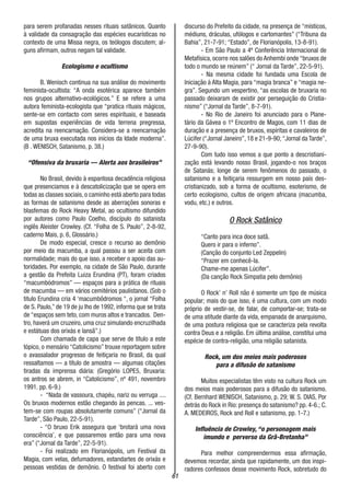 61
para serem profanadas nesses rituais satânicos. Quanto
à validade da consagração das espécies eucarísticas no
contexto de uma Missa negra, os teólogos discutem; al-
guns afirmam, outros negam tal validade.
Ecologismo e ocultismo
B. Wenisch continua na sua análise do movimento
feminista-ocultista: “A onda esotérica aparece também
nos grupos alternativo-ecológicos.” E se refere a uma
autora feminista-ecologista que “pratica rituais mágicos,
sente-se em contacto com seres espirituais, e baseada
em supostas experiências de vida terrena pregressa,
acredita na reencarnação. Considera-se a reencarnação
de uma bruxa executada nos inícios da Idade moderna”.
(B . WENISCH, Satanismo, p. 38.)
“Ofensiva da bruxaria — Alerta aos brasileiros”
No Brasil, devido à espantosa decadência religiosa
que presenciamos e à descatolicização que se opera em
todas as classes sociais, o caminho está aberto para todas
as formas de satanismo desde as aberrações sonoras e
blasfemas do Rock Heavy Metal, ao ocultismo difundido
por autores como Paulo Coelho, discípulo do satanista
inglês Aleister Crowley. (Cf. “Folha de S. Paulo”, 2-8-92,
caderno Mais, p. 6, Glossário.)
De modo especial, cresce o recurso ao demônio
por meio da macumba, a qual passou a ser aceita com
normalidade; mais do que isso, a receber o apoio das au-
toridades. Por exemplo, na cidade de São Paulo, durante
a gestão da Prefeita Luiza Erundina (PT), foram criados
“macumbódromos” — espaços para a prática de rituais
de macumba — em vários cemitérios paulistanos. (Sob o
titulo Erundina cria 4 ‘macumbôdromos “, o jornal “Folha
de S. Paulo,” de 19 de ju lho de 1992, informa que se trata
de “espaços sem teto, com muros altos e trancados. Den-
tro, haverá um cruzeiro, uma cruz simulando encruzilhada
e estátuas dos orixás e Iansã”.)
Com chamada de capa que serve de título a este
tópico, o mensário “Catolicismo” trouxe reportagem sobre
o avassalador progresso de feitiçaria no Brasil, da qual
ressaltamos — a título de amostra — algumas citações
tiradas da imprensa diária: (Gregório LOPE5, Bruxaria:
os antros se abrem, in “Catolicismo”, nº 491, novembro
1991. pp. 6-9.)
- “Nada de vassoura, chapéu, nariz ou verruga ....
Os bruxos modernos estão chegando às pencas. ... ves-
tem-se com roupas absolutamente comuns” (“Jornal da
Tarde”, São Paulo, 22-5-91).
- “O bruxo Erik assegura que ‘brotará uma nova
consciência’, e que passaremos então para uma nova
era” (“Jornal da Tarde”, 22-5-91).
- Foi realizado em Florianópolis, um Festival da
Magia, com velas, defumadores, estandartes de orixás e
pessoas vestidas de demônio. O festival foi aberto com
discurso do Prefeito da cidade, na presença de “místicos,
médiuns, dráculas, ufólogos e cartomantes” (“Tribuna da
Bahia”, 21-7-91; “Estado”, de Florianópolis, 13-8-91).
- Em São Paulo a 4ª Conferência Internacional de
Metafísica, ocorre nos salões do Anhembi onde “bruxos de
todo o mundo se reúnem” (“ Jornal da Tarde”, 22-5-91).
- Na mesma cidade foi fundada uma Escola de
Iniciação à Alta Magia, para “magia branca” e “magia ne-
gra”. Segundo um vespertino, “as escolas de bruxaria no
passado deixaram de existir por perseguição do Cristia-
nismo” (“Jornal da Tarde”, 8-7-91).
- No Rio de Janeiro foi anunciado para o Plane-
tário da Gávea o 1º Encontro de Magos, com 11 dias de
duração e a presença de bruxos, espíritas e cavaleiros de
Lúcifer (“Jornal Janeiro”, 18 e 21-9-90; “Jornal da Tarde”,
27-9-90).
Com tudo isso vemos a que ponto a descristiani-
zação está levando nosso Brasil, jogando-o nos braços
de Satanás; longe de serem fenômenos do passado, o
satanismo e a feitiçaria ressurgem em nosso país des-
cristianizado, sob a forma de ocultismo, esoterismo, de
certo ecologismo, cultos de origem africana (macumba,
vodu, etc.) e outros.
O Rock Satânico
“Canto para inca doce satã.
Quero ir para o inferno”.
(Canção do conjunto Led Zeppelin)
“Prazer em conhecê-la.
Chame-me apenas Lúcifer”.
(Da canção Rock Simpatia pelo demônio)
O Rock’ n’ Roll não é somente um tipo de música
popular; mais do que isso, é uma cultura, com um modo
próprio de vestir-se, de falar, de comportar-se; trata-se
de uma atitude diante da vida, empanada de anarquismo,
de uma postura religiosa que se caracteriza pela revolta
contra Deus e a religião. Em última análise, constitui uma
espécie de contra-religião, uma religião satanista.
Rock, um dos meios mais poderosos
para a difusão do satanismo
Muitos especialistas têm visto na cultura Rock um
dos meios mais poderosos para a difusão do satanismo.
(Cf. Bernhard WENISCH, Satanismo, p. 29; W. S. DIAS, Por
detrás do Rock in Rio: presença do satanismo? pp. 4-6.; C.
A. MEDEIROS, Rock and Roll e satanismo, pp. 1-7.)
Influência de Crowley, “o personagem mais
imundo e perverso da Grã-Bretanha”
Para melhor compreendermos essa afirmação,
devemos recordar, ainda que rapidamente, um dos inspi-
radores confessos desse movimento Rock, sobretudo do
 