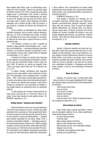 62
Rock pesado (Hard Rock), onde as características sata-
nistas são mais marcantes. Trata-se do satanista inglês
Sir Aleister Crowley (1875-1947) considerado pela justiça
inglesa como “o personagem mais imundo e perverso
da Grã-Bretanha”, que morreu amaldiçoando seu médi-
co por ter-lhe negado mais uma dose de morfina. Sobre
sua tumba, após o enterro, foram realizadas cerimônias
satanistas, com o cântico da Ode a Satã, de Carducci, o
que provocou o protesto da Câmara dos Vereadores de
Brighton.
Ele foi fundador ou participante de várias ordens
ocultistas inicíaticas, entre as quais a Astrum Argentium
(AA) que, em 1920, se transferiu para Cefalú, na Sicília.
Em conseqüência de uma morte suspeita na comunida-
de (falou-se de morte ritual), a policia interveio e a AA foi
expulsa do país.
“Em definitivo, comenta um autor a respeito de
Crowley, o mago suscitou muitas devoções, mas — coro-
lário ou contrapartida — numerosos discípulos, sobretudo
mulheres, se suicidaram tornaram-se dementes ou fica-
ram reduzidos a meras ruinas” (Serge HUTIN, On l’appelait
‘la Grande Bête’, p. 121, nota 1.)
A doutrina de Crowley, de maneira mais insinuada
do que explicita, foi popularizada pelos Beatles e difundi-
da por meio dos movimentos hippie e Rock a partir dos
anos 1960. Tal doutrina se resumia na seguinte frase:
“Faça o que quiser, esta é toda a lei” (Cf. B. Wenisch, op.
cit., p. 27.)
O próprio Crowley considerava esse programa
anárquico como algo satânico. Numa referência ao Capí-
tulo 13 do Apocalipse, ele se autodenominava “a grande
besta — 666”. (Este número do Apocalipse provavelmen-
te contém uma alusão a Nero como instrumento do demô-
nio e costuma ser utilizado para designar o anti-Cristo.).
Crowley se considerava uma encarnação de Satanás, e
sua religião poderia ser qualificada como um panteísmo
satânico.
O culto proposto por Crowley é todo permeado de
orgia sexual, que para ele é a “meta final, divina e ab-
soluta, forma mais elevada da vida satânico-divina”. (B.
WENI5CH, Satanismo, p. 27.)
Rolling Stones: “Simpatia pelo demônio”
Bernhard Wenisch escreve em seu livro Satanismo:
“Uma fonte que esclarece em parte a difusão das idéias
satanistas entre a juventude é o Rock pesado (Hard-Rock).
A onda já começou no final dos anos 60, quando foi lança-
da, por exemplo, a música dos Rolling Stones — Simpatia
pelo demônio (Sympathy for the Devil). Desde 1970, o
conjunto musical Black Sabbath — Sabá Negro apresen-
tou continuamente temas satânicos. Em 1980 foi sucesso
mundial a música Sinos do inferno (Hell’s Bells) de AC/DC.
Outro sucesso, em 1982 foi O número da besta (The Num-
ber of the Beast), do Iron Maiden. Atualmente quase todos
os grupos de Hard-Rock/Heavy Metal-Band apresentam
o tema satânico. Que o pensamento de Crowley esteja
apadrinhando essas canções não é apenas demonstrável
históricamente, mas é possível percebê-lo claramente no
conteúdo das letras”.(
B.WENI5CH, Satanismo, p. 29.)
Essa ligação é atestada, por exemplo, por um
ex-roqueiro americano, Charles Gugel, que, tendo aban-
donado o movimento Rock, declarou o seguinte: “Jimmy
Page, autor das músicas e líder do grupo Led Zeppelin,
admitiu abertamente, por diversas vezes, sua fascina-
ção por magia negra e feitiçaria. Ele possui uma livraria
ocultista em Londres, chamada The Equinox e vive num
castelo infestado pelo demônio, que pertenceu a Aleister
Crowley”. (W.S. DIAS, Por detrás do Rock in Rio: presença
do satanismo?, p. 5.)
Cauções satânicas
Quanto à influência satanista nas letras das can-
ções Rock, basta tomar algumas delas para fazer a cons-
tatação: as mais explícitas, como as que citaremos a se-
guir, chegam a evocar diretamente o demônio e a execrar
Nosso Senhor Jesus Cristo e sua Igreja, como o fariam
canções compostas pelo próprio demônio. Outra caracte-
rística que chama a atenção, e que está bem de acordo
com a psicologia de Satanás, é o desespero que domina
essas canções, a nota de uma condenação irremissível
ao inferno.
Sinos do inferno
Vejamos, em primeiro lugar a canção Hell’s Bells
- Sinos do Inferno, do conjunto australiano AC/DC (siglas
que, segundo alguns, quer dizer Anti-Cristo/Companheiros
do Demônio):
Você é ainda muito moço.
mas vai morrer.
Eu te levarei ao inferno.
Satanás vai te pegar!
Sinos do inferno,
sinos do inferno. (W. S. DIAS, Por detrás do Rock in
Rio: presença do satanismo?, p. 4.)
Auto-estrada do interno
Outra canção desse conjunto apresenta a mesma
nota de desespero satânico. Ela se intitula significativa-
mente Auto-estrada do inferno:
Eu estou indo para baixo.
É hora de festa.
Meus amigos estarão lá também.
Estou na auto-estrada para o inferno
Não há sinais de ‘pare’, nem velocidade limitada.
Ninguém vai me frear...
Ei Satanás, estou pagando minha dívida
tocando num conjunto Rock...
 