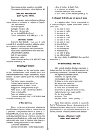 63
Estou no meu caminho para a terra prometida.
Estou na auto-estrada para o inferno.(Ibidem,p. 4.)
Canto para meu doce satã
Quero ir para o interno.
A nota de desespero blasfemo e luciferismo é ainda
mais acentuada na letra abaixo do conjunto Led Zeppelin:
Deus me abandonou,
Não há escapatória.
Canto para meu doce satã.
Todo poder é de meu satã,
que nos dará o 666 [o Anti-Cristo].
Quero ir para o inferno. (W.S. DIAS. op cit., p. 6.)
Meu nome é Lúcifer
O conjunto Black Sabbath — cujo nome já é uma
profissão de fé satanista, lembrando os sabás das feiticei-
ras — canta como se fosse o próprio demônio:
Agora você está comigo em meus pensamentos.
Nosso amor a cada momento se torna mais forte.
Olhe dentro de meus olhos.
Você verá quem eu sou.
Meu nome é Lúcifer.
Pegue minha mão por favor. (C.A. MEDEIROS Rock
and Roll e satanismo, p. 4.)
Simpatia pelo demônio
Os Rolling Stones, um dos mais famosos conjun-
tos Rock, não hesitam em cantar a música com o título
inteiramente explícito de Simpatia pelo demônio, na qual
também é o próprio Satanás quem fala, numa soberba
demencial:
Peço licença para me apresentar...
Eu estava por perto quando Jesus Cristo
teve seu momento de dúvida e de dor.
Assegurei-me amaldiçoadamente de que
Pilatos lavaria as mãos e decidiria seu destino.
Prazer em conhecê-lo.
Espero que advinhe meu nome...
Chame-me apenas Lúcifer.(C. A. MEDEIROS, Rock
and Roll e satanismo, p. 6.)
O Deus do Trovão
Talvez a canção mais explicitamente satanista seja
God of Thunder — Deus do Trovão, do conjunto Kiss, que
a apresentou a uma platéia de milhares de jovens no Es-
tádio do Morumbi, eu São Paulo, em junho de 1983. Se-
gundo algumas interpretações, o nome do conjunto, Kiss
(palavra que significa beijo, em inglês), seria de fato uma
sigla formada pelas iniciais de Knights In Satan Service —
Cavaleiros a serviço de Satanás. Eis a sua tradução:
Eu fui criado por demônios.
E cheguei a reinar como o Senhor porque eu sou
o Deus do Trovão e do Rock´n ‘Roll...
Eu fui criado por um demônio.
Fui treinado para reinar como um deles.
Eu sou o Senhor da terra desolada. (Ibidem, p. 2.)
Eu não gosto de Cristo... Eu não gosto da Igreja
Já o conjunto brasileiro Titãs faz uma profissão de
fé anarquista-religiosa, explode numa revolta satânica
contra Deus:
Eu não gosto de padre.
Eu não gosto de madre.
Eu não gosto de frei.
Eu não gosto de bispo,
Eu não gosto de Cri sto...
Eu não gosto do terço,
Eu não gosto do berço
de Jesus de Belém.
Eu não gosto do Papa,
eu não creio na graça
do milagre de Deus.
Eu não gosto da Igreja,
Eu não entro na Igreja.
Não tenho religião. (C.A MEDEIROS, Rock and Roll
e satanismo, p. 7.)
Nós destruiremos o altar-mor...
Outro conjunto brasileiro, Sepultura, na música in-
titulada Crucifixão, faz também profissão anarquista-reli-
giosa e nega diretamente a divindade de Nosso Senhor:
Nós negamos os deuses e suas leis.
Desafiamos seu supremo poder,
crucificado pelo poder das trevas...
Ele deixou as igrejas para nos atormentar.
Nós destruiremos o altar-mor...
Mostraremos ao mundo nosso ódio.
Os padres terão seu tormento final.
Romperemos as igrejas, nós temos um ideal...
O gênero humano ruma para o suicídio
Eles têm fé no falso Deus
se chamam Cristo.
que prega o bem e a beleza. (Ibidem,p.7.)
Diante desse satanismo explícito do movimento
Rock’ n’ Roll, que reune dezenas e às vezes centenas de
milhares de jovens em shows-monstro — autênticas or-
gias anti-cristãs — que proporções tomam os sabás de
séculos passados, contra os quais lutou tanto a Igreja?
Por que o silêncio em relação
a esses sabás modernos?
 