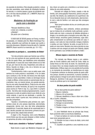 66
da expulsão do demônio.) Pela atuação prudente e zelosa
dos dois sacerdotes, esse estado de infestação também
foi vencido, e o menino passou a gozar de excelente saú-
de e a ter boa vida de piedade. (Cf. J.AMORTH, Nuovi rac-
conti, pp. 108-109.).
Madalena: da frustração ao
pacto com o demônio
“Recusar obediência a Deus
e dizer sim a Satanás, a Lúcifer”,
a Belzebú”.
(Da pacto com o Demônio)
O CASO QUE SE SEGUE passou-se França, na déca-
da passada, e é relatado pela Dra. Marie-Dominique Fou-
queray, psiquiatra que participa da equipe que auxilia o
exorcista diocesano. (Relatório transcrito pelo Pe. Gabriele
AMORTH, Nuovi raconti di un esorcista, pp. 151-155.)
Organista na paróquia e... sacerdotisa do Diabo!
“Um dos primeiros casos que tivemos que enfren-
tar foi o de uma senhora de seus quarenta anos, casada
e mãe de quatro filhos, que trabalhava como educadora
especializada. A causa dos seus males devera-se ao fato
de que, por mais de dez anos, freqüentara uma seita sa-
tânica. Quando se dirigiu a nós, era a terceira vez que
tentava sair daquela seita.”
“Contrariamente a tudo o que se podia supor, esta
senhora era muito próxima a sacerdotes; e foi um deles
que a conduziu a nós. De fato, ela levava uma vida dupla:
conhecia muitos sacerdotes e todos os domingos tocava
o órgão na Missa, embora jamais se aproximasse dos sa-
cramentos; mas, ao mesmo tempo, era grande-sacerdo-
tisa de uma seita chamada Wicca, (Trata-se de uma seita
satanista de caráter feminista, da qual já nos ocupamos
pouco acima (cf. Parte V, Cap. 5).), cujo chefe é o próprio
Lúcifer. Ela tinha sido iniciada progressivamente, e quem
ingressava na seita só poderia deixá-la por efeito de uma
morte violenta, á qual ela era destinada: o suicídio. Ela
sentia muito medo e queria sair, mas conhecia os riscos
que isto comportava.
“Quando a encontramos pela primeira vez, apre-
sentava sinais de uma pessoa deprimida, atormentada,
emagrecida; dormia mal, mas não tinha antecedentes
psiquiátricos. O exorcista, depois de ter examinado bem o
caso, decidiu proceder aos exorcismos: primeiro de quin-
ze em quinze dias, depois toda semana”.
A seguir a Dra. Fouqueray, narra como Madalena
(nome fictício que ela usa para designar a infeliz mulher)
se aproximou da seita e nela ingressou.
Pacto com o demônio e “batismo” satânico!
Nada levaria a supor que Madalena chegasse um
dia a fazer um pacto com o demônio e a se tomar sacer-
dotisa de uma seita satanista.
Educada em colégio de freiras, casada e mãe de
família, sem preocupações financeiras, parecia uma pes-
soa feliz. No entanto, seu catolicismo era superficial e ela
foi-se deixando levar por certo desencanto, aborrecimen-
to com a vida de família e um vazio que não conseguia
preencher.
“Num jornal mundano ela leu um convite para uma
jornada de lazer.”
“Freqüentou esse ambiente, embora percebesse
que se tratava de um ambiente muito particular, aumen-
tando cada vez mais o consumo de bebidas alcóolicas e
drogas, e os convites para a iniciação numa seita. Mas, ao
mesmo tempo, encontrou gente prestimosa, cujas aten-
ções compensavam as carências que sentia em casa. E
passou a ser cada vez mais envolvida: renegou o batismo
e aceitou um novo ‘batismo’ da seita, no qual lhe foi im-
posto um novo nome. Recebei uma marca secreta na coxa
e assinou com seu sangue um pacto com Satanás, depois
de ter queimado a sua certidão de batismo cristão”.
Missas negras e escárnio da Paixão
“Foi iniciada nas Missas negras e em celebra-
ções de triunfo satânico pela morte de Cristo, todas as
sextas-feiras às três horas da tarde. Viu claramente que
os nossos ritos e as nossas orações eram transformados,
diabolizados.A Missa negra era uma paródia da Eucaristia
e, no momento da comunhão, se transformava em orgia.
É importante conhecer os diversos pontos do pacto satâ-
nico porque, durante os exorcismos, é preciso convidar a
própria pessoa a renegá-lo com plena renúncia a Satanás:
Renego-te, demômio X não quero mais saber de ti e re-
nuncio ás práticas que tu me inspirastes”.
Os doze pontos do pacto maldito
“Eis os doze pontos do pacto satânico:”
1. Abjurar o batismo.
2. Abjurar a fé na Eucaristia.
3. Recusar obediência a Deus e dizer sim a Sata-
nás, a Lúcifer, a Belzebú.
4. Repudiar Nossa Senhora.
5. Renegar os sacramentos.
6. Pisotear a cruz.
7. Pisotear imagens de Nossa Senhora e dos San-
tos.
8. Jurar fidelidade eterna ao príncipe das trevas;
fazer juramento sobre as escrituras diabólicas.
9. Fazer-se batizar em nome do diabo, escolhendo
novo nome apropriado para si.
10. Receber na coxa a marca do diabo, como sinal
de filiação à seita.
11. Escolher um padrinho e uma madrinha na sei-
ta.
 