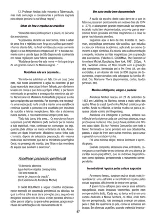 67
12. Profanar hóstias (não violando o Tabernáculo,
mas indo comungar e conservando a partícula sagrada
para depois profaná-la na Missa negra)”.
Olhar de fera e repulsa do crucifixo
“Descobri esses pontos pouco a pouco, no decurso
dos exorcismos.
“A possessa, durante os exorcismos, tinha o olhar
de uma fera e rejeitava com força o crucifixo que mantí-
nhamos diante dela; no final vomitava (às vezes somente
água) e a sua temperatura chegava até 41º e baixava so-
mente com o uso da água de São Sigismundo (conhecida
em nossa região por curar febres inexplicáveis).
“Madalena demos-lhe este nome — tinha participa
de um grande número de Missas negras...”
Madalena não era crismada...
“Permito-me sublinhar um fato. Em um caso como
este, não basta únicamente a ação do exorcista: já por
duas vezes dois exorcistas tinham falhado, por não terem
levado em conta o que dizia a própria infeliz, e por terem
minimizado as pressões e ameaças dos membros da sei-
ta. Na terceira vez Madalena foi libertada graças ao auxílio
que a equipe deu ao exorcista. Por exemplo, era necessá-
ria uma reeducação na fé cristã e manter uma assistência
contínua quando a possessa era assaltada por impulsos
de suicídio e febres inexplicáveis. Nós não a deixamos
nunca sozinha, e nos mantivemos sempre perto dela.
“Tudo isto durou três anos... Os exorcismos foram
suspensos quando Madalena pôde conduzir por si mesma
a luta espiritual, rezar, confessar-se, comungar; ou seja,
quando pôde utilizar os meios ordinários de luta. Acres-
cento um dado importante: Madalena nunca tinha sido
crismada; depois de adeqüada preparação, ela mesma
pediu esse sacramento, que lhe foi ministrado pelo Vigário
Geral, na presença do marido, dos filhos e dos membros
da equipe que auxiliam o exorcista”.
Anneliese: possessão penitencial
“O demônio abomina
água-benta e objetos consagrados.
Ele tem medo do
nome de Jesus e da oração”.
(Do Exorcismo de Anneliese Michel)
O CASO RELATADO a seguir constitui impressio-
nante exemplo de possessão penitencial ou oblativa, na
qual a vítima sofre essa dura provação para, segundo os
desígnios insondáveis de Deus, expiar pecados alheios e
obter para si própria, ou para outras pessoas, graças espi-
rituais de santificação e de reavivamento da fé.
Um caso muito bem documentado
A razão da escolha deste caso deve-se a que os
fatos se passaram praticamente em nossos dias (de 1974
a 1976), e alcançaram grande repercussão na imprensa,
estando muito bem documentados, uma vez que os exor-
cismos foram gravados em fitas magnéticas e o caso foi
parar nos tribunais alemães.
Seguimos aqui o livro da Dra. Felicitas D. Good-
man, antropóloga americana não-católica, que estudou
o caso por interesse acadêmico, aplicando ao exame do
mesmo o rigor científico. Ela reuniu toda a documentação
a respeito, inclusive as fitas magnéticas com a gravação
dos exorcismos. (Felicitas D. GOODMAN, The Exorcism of
Anneliese Michel, Doubleday, New York, 1981, 255pp. A
Dra, Goodman utilizou 42 fitas cassete com a gravação
dos exorcismos, fornecidas pel o Pe. Ernst Alt, um dos
exorcistas, e um dossier de mais de 800 páginas de do-
cumentos, proporcionados pela advogada da família Mi-
chel, Dra. Marianne Thora (depoimentos, cartas, laudos
periciais, etc).
Menina inteligente, alegre e piedosa
Anneliese Michel nasceu em 21 de setembro de
1952 em Leiblfing, na Baviera, sendo a mais velha das
quatro filhas do casal Josef e Ana Michel, católicos prati-
cantes. Ainda na infância, a família mudou-se para a pe-
quena cidade vizinha de Klingenberg.
Anneliese era inteligente e piedosa, embora sua
infância tenha sido marcada por contínuas doenças, o que
preocupava muito sua mãe, que já havia perdido uma filha
em baixa idade. Ela fez Primeira Comunhão com todo o
fervor. Terminado o curso primário em sua cidadezinha,
passou a viajar de trem com outras meninas, para cursar
o ginasial numa cidade vizinha.
Era uma menina alegre, tocava acordeon e apren-
dia piano.
Quando completou dezesseis anos, entretanto, co-
meçaram a manifestar-se os sintomas de uma doença de
caráter neuro-psiquiátrico, que os médicos diagnostica-
ram como epilepsia, prescrevendo o tratamento corres-
pondente.
Incontrolável repulsa pelas coisas sagradas
Ao mesmo tempo, surgiram outros sinais mais in-
quietadores: uma estranha e incontrolável repulsa pelas
coisas sagradas, dificilmente de entrar em igrejas.
A jovem fazia esforços para vencer essa estranha
repugnância, esses impulsos veementes, porém nem
sempre obtinha êxito. Certa vez, ao tentar entrar em uma
capela dedicada a Nossa Senhora, na Itália, onde tinha
ido em peregrinação, não conseguia avançar um passo,
pois o chão lhe queimava os pés, como se estivesse em
brasas. Em diversas ocasiões, quando pretendia levantar-
 
