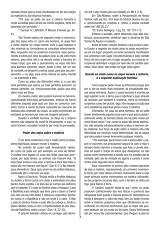 7
vontade divina (que já está manifestada no ato da criação
da espécie) ou da natureza humana.
“Por aqui se pode ver que a ciência humana é
muito excedida pela ciência da mente angélica, tanto em
extensão com precisão”.*
* Cardeal A. LEPICIER, O Mundo Invisível pp. 42-
43.
São Tomás explica do seguinte modo a comunica-
ção dos anjos entre si: como nós homens, os anjos têm
o verbo interior ou verbo mental, com o qual falamos a
nós mesmos ou formulamos os conceitos interiormente.
Mas, enquanto nós só podemos comunicar esse pensa-
mento a outros por meio da palavra oral, ou de outro meio
externo, pois entre nós e os demais existe a barreira do
nosso corpo, que vela o pensamento, os anjos não têm
essa barreira corpórea; assim, basta a eles, por um ato
de vontade, se dirigirem a outros anjos, para que seu pen-
samento — ou seja, esse verbo interior ou verbo mental
— se manifeste a eles.
Como os anjos são diferentes entre si, e uns são
mais perfeitos que outros, os mais perfeitos iluminam os
menos perfeitos cor comunicando-lhes aquilo que eles
vêem mais em Deus.
Do mesmo modo, eles podem iluminar os homens,
comunicando-lhes bons pensamentos, embora de forma
diferente daquela pela qual um anjo se comunica com
outro. Como a mente humana necessita do concurso da
fantasia para entender as coisas, os anjos comunicam as
verdades ao homem por meio de imagens sensíveis
Quanto à vontade humana, só Deus ou o próprio
homem são capazes de movê-la eficazmente; o anjo, ou
outro homem. só podem movê-la por meio da persuasão.
Poder dos anjos sobre a matéria
É um tanto misterioso a nós o modo como os anjos,
seres espirituais, possam mover a matéria.
No entanto tal poder está formalmente revela-
do, como se pode ver, por exemplo, no livro de Daniel.
O profeta fora jogado na cova dos leões para que pere-
cesse; por ação divina, os animais não fizeram mal: “O
meu Deus enviou o seu anjo, e fechou a boca dos leões e
estes não me fizeram mal algum” (Dan 6, 21). No entanto,
para alimentá-lo, Deus quis servir-se do profeta Habacuc,
conduzido até a cova por um anjo.
Narra a Escritura: “Estava então o Profeta Habacuc
na Judéia, e tinha cozido um caldo, e esfarelado uns pães
dentro duma vasilha, e ia levá-los ao campo aos ceifeiros
que lá estavam. E o anjo do Senhor disse a Habacuc: Leva
a Babilônia essa refeição que tens, para a dares a Daniel
que está na cova dos leões. E Habacuc respondeu: Senhor
eu nunca vi a Babilônia e não sei onde é a cova. Então
o anjo do Senhor tomou-o pelo alto da cabeça e, tendo-o
pelos cabelos, levou-o com a impetuosidade do seu espí-
rito até Babilônia, sobre a cova” (Dan 14, 32-35).
O próprio Salvador deixou-se carregar pelo demô-
nio até o alto monte para ser tentado (cf. Mt 4, 5-8).
Em São Mateus, sobre a Ressurreição de Nosso
Senhor, está escrito: “Um anjo do Senhor desceu do céu,
e, aproximando-se, revolveu a pedra, e estava sentado
sobre ela” (Mt 28, 2).*
*Cf. Suma Teológica, 1,qq. 52, 107,110-112.
Embora a questão, como dissemos, seja algo mis-
teriosa, procuraremos sintetizar aqui a doutrina de São
Tomás de Aquino a respeito.
Antes de tudo, convém lembrar o que ensina o san-
to Doutor a respeito do modo como os anjos encontram-
se em um lugar: enquanto os seres corpóreos manifestam
sua presença num lugar circunscrevendo-o pelo contato
físico de seu corpo com o lugar ocupado, as criaturas in-
corpóreas delimitam o lugar por meio de um contato ope-
rativo. Quer dizer: elas estão no lugar onde agem.
Quanto ao modo como os anjos movem a matéria,
é a seguinte explicação tomista:
O ser superior pode mover os inferiores porque tem
em si, de um modo mais eminente, as virtualidades des-
ses seres inferiores. Assim, o corpo humano é movido por
algo superior a ele, a alma, que é espiritual, a qual, através
da vontade, que também é imaterial, move os membros
corpóreos a seu bel-prazer; logo, não repugna à razão que
uma substância espiritual possa mover a matéria.
Entretanto, no caso da alma humana, ela só pode
mover diretamente aquele corpo com o qual está substan-
cialmente unida; as demais coisas, ela só pode mover por
meio desse corpo;* ora, como os anjos são seres espiritu-
ais, não estando substancialmente unidos a nenhum cor-
po material, sua força de ação sobre a matéria não está
delimitada por nenhum corpo determinado; dai se segue
que eles podem mover livremente qualquer matéria.
* Por exemplo, para mover uma caneta sobre o pa-
pel no escrever, nós precisamos segurá-la com a mão e
através desta imprimir o impulso que fará a caneta des-
lizar no papel e traçar as letras que desejamos; eu não
posso mover diretamente a caneta, por um simples ato de
vontade: pelo ato de vontade eu agarro a caneta e movo
minha mão segundo meus intentos.
Esse movimento se produz pelo contato operativo
do anjo a matéria, impulsionando um primeiro movimen-
to local; por meio desse primeiro movimento local o anjo
pode produzir outros movimentos na matéria utilizando-
se dos próprios recursos dela, com o ferreiro se utiliza do
fogo para dobrar o ferro.
O Cardeal Lepicier observa que, como os anjos
possuem conhecimento das leis físicas e químicas que
ultrapassa tudo quanto a Ciência possa ter descoberto ou
venha a descobrir, e, além do mais, têm um poder imenso
sobre a matéria, podemos dizer que dificilmente se en-
contrarão no Universo fenômenos que os anjos não pos-
sam produzir, de um modo ou de outro. Esses fenômenos
são por vezes tão surpreendentes, que chegam a parecer
 