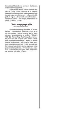 74
ter matado a filha de 6 anos durante um ritual desses,
será levada a novo julgamento. ...
“O pai-de-santo Marcos Fabian Vieira não tem
medo do capeta. Diz que é em noite de lua cheia que
invade os cemitérios para roubar crânios para seus rituais
de magia negra, para o bem ou para o mal, depende só do
gosto do freguês. ... Se apresenta como Marcos Diabo e
incorpora o Exú Tiriri — para os leigos, o próprio diabo em
pessoa” (“O Globo”, 23-8-92.)
“Caseiro tenta estrangular a filha
para um ritual satânico”
“O caseiro Marconi Fraga Magalhães, de 29 anos,
foi preso ... depois de tentar estrangular sua filha de um
ano e sete meses. Segundo a polícia, Marconi queria
oferecer o sangue da criança ao demônio”. (“O Globo”,
11-9-92.). “Marconi Fraga Magalhães contou ontem que
há um ano teria feito um pacto com o demônio e desde
então não consegue viver em paz ... A partir dai resolveu
abrir seu próprio templo e fazer rituais de magia negra,
duas vezes por semana. A cada 15 dias, sempre às sex-
tas-feiras, os rituais atraíam dezenas de pessoas, muitas
personalidades importantes. ... Durante os rituais... costu-
mava sacrificar bodes, gatos, galos pretos, por exigência
das entidades”. (“O Globo”, 12-9-92.)
 