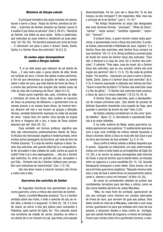 9
Ministros da liturgia celeste
O principal ministério dos anjos consiste em adorar,
louvar e servir a Deus: “Anjos do Senhor, bendizei ao Se-
nhor ... Exércitos do Senhor, bendizei ao Senhor; louvai-O
e exaltai-O por todos os séculos”(Dan 3,58-61).“Bendizei
ao Senhor, vós todos os seus anjos, fortes e poderosos,
que executais as suas ordens e obedeceis as suas pala-
vras” (Si 102, 20).“Os Serafins estavam por cima do trono
... E clamavam um para o outro e diziam: Santo, Santo,
Santo, é o Senhor Deus dos exércitos” (Is 6,2-3).
Os santos anjos desempenham
assim a liturgia celeste:
“E vi os sete anjos que estavam de pé diante de
Deus ... E veio outro anjo, e parou diante do altar, tendo
um turíbulo de ouro; e foram-lhe dados muitos perfumes,
a fim de que oferecesse as orações de todos os santos
sobre o altar de ouro, que está diante do trono de Deus. E
o aroma dos perfumes das orações dos santos subiu da
mão do anjo até à presença de Deus” (Apoc 8,2-4).
Esses puros espíritos são, pois, ministros do altar
e ministros do trono de Deus: eles cantam os louvores
de Deus na presença do Altíssimo, e apresentam-Lhe as
nossas preces e as nossas boas obras; ao mesmo tem-
po, descem até nós e nos trazem as graças e bênçãos
divinas, verdade belamente expressa na visão da escada
de Jacó: “(Jacó) teve um sonho: Uma escada se erguia
da terra e chegava até o céu, e anjos de Deus subiam
desciam por ela” (Gen 28, 12).
Essa verdade, em termos práticos, significa que
eles são intercessores poderosíssimos diante de Deus.
A eficácia da intercessão angélica é testemunhada, entre
muitas outras passagens da Escritura, por esta do livro do
Profeta Zacarias:“E o anjo do senhor replicou e disse: Se-
nhor dos exércitos, até quando diferirás tu o compadecer-
te de Jerusalém e das cidades de Judá, contra as quais te
iraste? Este é já o ano septuagésimo. ... Isto diz o Senhor
dos exércitos: Eu sinto um grande zelo por Jerusalém e
por Sião... Portanto isto diz o Senhor:Voltarei para Jerusa-
lém com entranhas de misericórdia” (Zac 1,12-16).
Isto nos deve mover a recorrer sempre com fervor
e cada mais a eles.
Guerreiros dos exércitos do Senhor
As Sagradas Escrituras nos apresentam os anjos
numa guerreira, como a milícia dos exércitos do Senhor.
Assim, o profeta Miquéias exclama:“Eu vi o Senhor
sentado sobre seu trono, e todo o exército do céu ao re-
dor dele, à direita e à esquerda” (3 Reis 22, 19). E o livro
de Josué, ao narrar a luta dos judeus para conquistar a
Palestina, após saírem do Egito, diz: “Ora, estando Josué
nos arredores da cidade de Jericó, levantou os olhos e
viu diante de si um homem em pé, que tinha uma espada
desembainhada. Foi ter com ele e disse-lhe: Tu és dos
nossos, ou dos inimigos? E ele respondeu: Não; mas sou
o príncipe do to do Senhor” (Jos 5, 13-14).*
* No Antigo Testamento os anjos são designados
das mais diversas formas: “príncipes”; “filhos de Deus”;
“santos”; “anjos santos”; “sentidos vigilantes”; “espíri-
tos”; “homem”.
O próprio Deus, a quem servem esses anjos guer-
reiros, é apresentado como o Deus dos exércitos. O profe-
ta Oséias, descrevendo a fidelidade de Jacó, registra: “E o
Senhor Deus dos exércitos, este Senhor ficou sempre na
sua memória” (Os 12, 4-5).Amós profetiza a prevaricação
de Israel em nome do Senhor Deus dos exércitos: “Ouvi
isto, e declarai-o à casa de Jacó, diz o Senhor dos exér-
citos”. E adiante: “Pois sabe, casa de Israel, diz o Senhor
Deus dos exércitos, que eu vou suscitar contra vós uma
nação vos oprimirá” (Am 3, 13; 6, 15). Na visão do profeta
Isaías:“Os serafins .. clamavam um para o outro e diziam:
Santo, Santo, Santo é o Senhor Deus dos exércitos” (Is 6,
2-3). A mesma expressão é utilizada nos Salmos de Davi:
“Quem é esse Rei da Glória ? O Senhor dos exércitos; esse
é o Rei da glória “. “O Senhor dos exércitos está conosco;
o Deus de Jacó é a nossa cidadela” ( Sl 23,10; 45, 8).
O Senhor Deus dos exércitos, após a desobediên-
cia de nossos primeiros pais, “pôs diante do paraíso de
delícias Querubins brandindo uma espada de fogo, para
guardar o caminho da árvore da vida” (Gen 3,24).
As hostes celestes combateram no Céu uma “gran-
de batalha” (Apoc 12, 7), derrotando e expulsando Sata-
nás e os anjos rebeldes.
E na noite sublime do Natal, esses guerreiros ce-
lestes apareceram aos pastores:“E subitamente apareceu
com o anjo uma multidão da milícia celeste louvando a
Deus e dizendo: Glória a Deus no mais alto dos Céus e paz
na terra aos homens de boa vontade” (Lc 2, 8-14).
Deus confia à milícia celeste a defesa daqueles que
O amam. Segundo os intérpretes, um anjo exterminador
matou em meio à noite todos os primogênitos do Egito (Ex
12, 29); e ao serem os judeus perseguidos pelo exército
do Faraó, o anjo do Senhor, que ia diante deles, se interpôs
entre os egípcios e o povo escolhido (Ex 14, 19). Quando
Senaquerib ameaçava o povo eleito, Deus enviou um de
seus terríveis guerreiros angélicos:“Naquela mesma noite
saiu o anjo de Iavé e exterminou no acampamento assírio
cento e oitenta e cinco mil homens” (4 Reis 19, 35).
Às vezes os combatentes celestes se juntam aos
combatentes terrestres para dar-lhes a vitória, como se
deu numa batalha decisiva de Judas Macabeu:
“Mas, no mais forte do combate, apareceram do
céu aos inimigos cinco homens em cavalos adornados
de freios de ouro, que serviam de guia aos judeus. Dois
deles, tendo no meio de si Macabeu, cobrindo-o com suas
armas, guardavam-no para que andasse sem risco da sua
pessoa; e lançavam dardos e raios contra os inimigos,
que iam caindo feridos de cegueira, e cheios de turbação.
Foram pois mortos vinte mil e quinhentos homens, e seis-
 