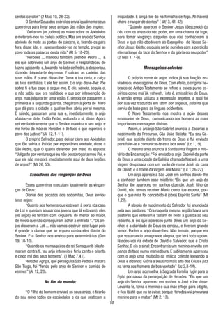 10
centos cavalos” (2 Mac 10, 28-32).
O Senhor Deus dos exércitos envia igualmente seus
guerreiros para livrar seus amigos das mãos dos ímpios:
“Deitaram (os judeus) as mãos sobre os Apóstolos
e meteram-nos na cadeia pública.Mas um anjo do Senhor,
abrindo de noite as portas do cárcere, e, tirando-os para
fora, disse: Ide, e , apresentando-vos no templo, pregai ao
povo toda as palavras desta vida” (At 5, 18-20).
“Herodes ... mandou também prender Pedro ... E
eis que sobreveio um anjo do Senhor, e resplandeceu de
luz no aposento; e, tocando no lado de Pedro, o despertou,
dizendo: Levanta-te depressa. E caíram as cadeias das
suas mãos. E o anjo disse-lhe: Toma a tua cinta, e calça
as tuas sandálias. E ele fez assim. E o anjo disse-lhe: Põe
sobre ti a tua capa e segue-me. E ele, saindo, seguia-o,
e não sabia que era realidade o que por intervenção do
anjo, mas julgava ter uma visão. E, depois de passarem a
primeira e a segunda guarda, chegaram à porta de ferro
que dá para a cidade, a qual se lhes abriu por si mesma.
E saindo, passaram uma rua e, imediatamente, o anjo
afastou-se dele: Então Pedro, voltando a si, disse: Agora
sei verdadeiramente que o Senhor mandou o seu anjo, e
me livrou da mão de Herodes e de tudo o que esperava o
povo dos judeus” (At 12, 1-11).
O próprio Salvador, para deixar claro aos Apóstolos
que Ele sofria a Paixão por espontânea vontade, disse a
São Pedro, que O queria defender por meio da espada:
“Julgaste por ventura que eu não posso rogar a meu Pai, e
que ele não me porá imediatamente aqui de doze legiões
de anjos?” (Mt 26, 53).
Executores das vinganças de Deus
Esses guerreiros executam igualmente as vingan-
ças de Deus:
Diante dos pecados dos sodomitas, Deus enviou
seus anjos:
“Quanto aos homens que estavam à porta (da casa
de Lot e queriam abusar dos jovens que lá estavam), eles
(os anjos) os feriram com cegueira, do menor ao maior,
de modo que não conseguiram achar a entrada “. “Os an-
jos disseram a Lot ... nós vamos destruir este lugar pois
é grande o clamor que se ergueu contra eles diante do
Senhor. E o Senhor nos enviou para exterminá-los (Gen
19, 10-13).
“Quando os mensageiros do rei Senaquerib blasfe-
maram contra ti, teu anjo interveio e feriu cento e oitenta
e cinco mil dos seus homens”. (1 Mac 7,41).
Herodes Agripa, que perseguira São Pedro e matara
São Tiago, foi “ferido pelo anjo do Senhor e comido de
vermes” (At 12, 23).
No fim do mundo:
“O Filho do homem enviará os seus anjos, e tirarão
do seu reino todos os escândalos e os que praticam a
iniqüidade. E lançá-los-ão na fornalha de fogo. Ali haverá
choro e ranger de dentes” ( Mt13, 41-42).
“Quando aparecer o Senhor Jesus (descendo) do
céu com os anjos do seu poder, em uma chama de fogo,
para tomar vingança daqueles que não conheceram a
Deus e que não obedecem ao Evangelho de Nosso Se-
nhor Jesus Cristo; os quais serão punidos com a perdição
eterna longe da face do Senhor e da glória do seu poder”
(2 Tess 1, 7-9).
Mensageiros celestes
O próprio nome de anjos indica já sua função: en-
viados ou mensageiros de Deus. Com efeito, o original he-
braico do Antigo Testamento se refere a esses puros es-
píritos como mal´âk yahweh, isto é, emissários de Deus.
A versão grega utilizou a expressão angelos, a qual foi
por sua vez traduzida em latim por angelus, palavra que
serviu de base para as línguas ocidentais.
O Novo Testamento nos mostra a ação desses
emissários de Deus, comunicando aos homens as mais
importantes mensagens divinas.
Assim, o arcanjo São Gabriel anuncia a Zacarias o
nascimento do Precursor, São João Batista: “Eu sou Ga-
briel, que assisto diante do trono de Deus e fui enviado
para falar-te e comunicar-te esta boa nova” (Lc 1,19).
O mesmo anjo anuncia à Santíssima Virgem o mis-
tério da Encarnação: “Foi enviado o anjo Gabriel da parte
de Deus a uma cidade da Galiléia chamada Nazaré, a uma
virgem desposaca com um varão de nome José, da casa
de David; e o nome da Virgem era Maria” (Lc 1,26-27).
Um anjo aparece a São José em sonhos dando-lhe
a conhecer também esse mistério: “Eis que um anjo do
Senhor lhe apareceu em sonhos dizendo: José, filho de
David, não temas receber Maria como tua esposa, por-
que o que nela foi concebido é (obra) Espírito Santo” (Mt
1,20).
A alegria do nascimento do Salvador foi anunciada
pela aos pastores: “Ora naquela mesma região havia uns
pastores que velavam e faziam de noite a guarda ao seu
rebanho. E eis que apareceu junto deles um anjo do Se-
nhor, e a claridade de Deus os cercou,, e tiveram grande
temor. Porém o anjo disse-lhes: Não temais; porque eis
que vos anuncio uma grande alegria, que terá todo o povo.
Nasceu-vos na cidade de David o Salvador, que é Cristo
Senhor. E eis o sinal: Encontrareis um menino envolto em
panos deitado numa manjedoura. E subitamente apareceu
com o anjo uma multidão da milícia celeste louvando a
Deus e dizendo: Glória a Deus no mais alto dos Céus e paz
na terra aos homens de boa vontade” (Lc 2,8-14).
Um anjo aconselha à Sagrada Família fugir para o
Egito por causa da perseguição de Herodes: “Eis que um
anjo do Senhor apareceu em sonhos a José e lhe disse:
Levanta-te, torna o menino e sua mãe e foge para o Egito,
e fica lá até que eu te avise; porque Herodes vai procurara
menino para o matar” (Mt 2, 13).
 