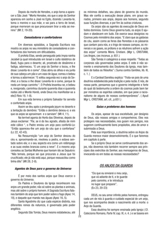 11
Depois da morte de Herodes, o anjo torna a apare-
cer a São José: “Morto Herodes, eis que o anjo do Senhor
apareceu em sonho a José no Egito, dizendo: Levanta-te,
toma o menino e sua mãe, e vai para a terra de Israel,
porque morreram os que procuravam tirar a vida ao me-
nino” (Mt 2, 19-20).
Consoladores e confortadores
Em diversos episódios, a Sagrada Escritura nos
mostra os anjos no seu ministério de consoladores e con-
fortadores dos homens em dificuldades.
O profeta Elias, sendo perseguido pela ímpia rainha
Jezabel (a qual introduzido em Israel o culto idolátrico de
Baal), fugiu para o deserto; ali, prostrado de desânimo e
fadiga, adormeceu. “E um anjo do Senhor o tocou, e lhe
disse: Levanta-te e come”. Elias abriu os olhos e viu junto
de sua cabeça um pão e um vaso de água; comeu e bebeu
e tornou a adormecer.“E voltou segunda vez o anjo do Se-
nhor, e o tocou e lhe disse: Levanta-te e come, porque te
resta um longo caminho “. O Profeta levantou-se, e bebeu
e, revigorado, caminhou durante quarenta dias e quarenta
noites até o Monte Horeb, onde Deus iria manifestar-se a
ele(3 Reis 19, 1-8).
Em sua vida terrena o próprio Salvador foi servido
e confortado anjos.
Assim se deu após o prolongado jejum no deserto e
a tentação do demônio: “Então o demônio deixou-o; e eis
que os anjos se aproximam e o serviam” (Mt 4, 11).
Na terrível agonia do Horto das Oliveiras, depois de
Jesus exclamar: “Pai, se é do teu agrado, afasta de mim
este cálice “, o Padre enviou um anjo para confortá-Lo:
“Então apareceu-lhe um anjo do céu que o confortava”
(Lc 22, 42-43).
Na Ressurreição “um anjo do Senhor desceu do
céu e, aproximando-se, revolveu a pedra, e estava sen-
tado sobre ela; e o seu aspecto era como um relâmpago
e as suas vestes brancas como a neve”. E o mesmo anjo
consolou as Santas Mulheres que haviam ido ao Sepulcro:
“Não temais, porque sei que procurais a Jesus que foi
crucificado; ele já não está aqui, porque ressuscitou como
tinha dito” (Mt 28, 2-8).
Agentes de Deus para o governo do Universo
É por meio dos santos anjos que Deus exerce o
governo do Universo.
Os Padres e Doutores da Igreja reconhecem nos
anjos um grande poder, não só sobre as plantas e animais,
mas até sobre o próprio homem.A Sagrada Escritura fala-
nos também do anjo que tem poder sobre o fogo (Apoc 14,
18), e daquele que manda nas águas (Apoc 16, 5).
Santo Agostinho diz que cada espécie distinta, nos
diferentes reinos da natureza, é governada pelo poder
angélico.
Segundo São Tomás, Deus mesmo estabeleceu, até
os mínimos detalhes, seu plano de governo do mundo.
Mas ele confia a execução desse plano, em graus va-
riados, primeiro aos anjos, depois aos homens, segundo
suas funções diversas, e por fim às outras criaturas.
Os anjos são os agentes da execução de Deus em
todos domínios. Como Deus governa tudo, os anjos O aju-
dam e obedecem em tudo. Ele exerce seus desígnios no
Cosmos pelo ministério dos anjos.“E claro que as galáxias
do céu, assim como as feras das florestas e os pássaros
que cantam para nós, e o trigo de nossos campos, os mi-
nerais e os gases, os prótons e os nêutrons sofrem a ação
dos anjos” comenta Mons. Cristiani. (Mgr L. CRISTIANI,
Les Anges, ces inconus, p. 651.)
São Tomás é categórico a esse respeito: “Todas as
corporais são governadas pelos anjos. E este é não so-
mente o ensinamento dos Doutores da Igreja, mas tam-
bém de todos os filósofos” ( Suma contra Gentiles, lib. III,
c. 1. )
E o Cardeal Daniélou explica:“Trata-se pois de uma
doutrina estabelecida pela tradição e pela razão. E nós, de
nossa parte, pensamos que o governo inteligente e forte
do qual dá testemunho a ordem do cosmos pode bem ter
por ministros os espíritos celestes, em que pese o racio-
nalismo de alguns de nossos contemporâneos”. ( Apud
Mgr L. CRISTIANI, art. cit., p.651.)
Guias e protetores dos homens
Os anjos, apesar de sua excelsitude, por desígnio
de Deus, são nossos amigos e companheiros. Eles nos
protegem nas necessidades, nos guiam nos perigos, nos
sugerem continuamente bons propósitos, atos de amor e
submissão a Deus.
Pela sua importância, a doutrina sobre os Anjos da
Guarda merece maior desenvolvimento. É o que faremos
em capítulo à parte.
Se o próprio Deus se serve continuamente dos an-
jos, não devemos nós também recorrer sempre aos prín-
cipes dos exércitos do Senhor, aos mensageiros de Deus,
invocando-os em todas as nossas necessidades?
OS ANJOS DA GUARDA
“Eis que eu enviarei o meu anjo,
que vá adiante de ti, e te guarde
pelo caminho, e te introduza
no lugar que preparei”.
(Ex 23, 20-23)
DEUS, no seu amor infinito pelos homens, entregou
cada um de nós à guarda e cuidado especial de um anjo,
que nos acompanha desde o nascimento até a morte: o
Anjo da Guarda.
Essa doutrina foi sempre ensinada pela Igreja ( Cf.
Catecismo Romano, Parte IV, cap. IX, n. 4. ) e se baseia em
 