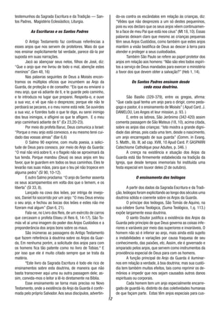12
testemunhos da Sagrada Escritura e da Tradição — San-
tos Padres, Magistério Eclesiástico, Liturgia.
As Escrituras e os Santos Padres
O Antigo Testamento faz contínuas referências a
esses anjos que nos servem de protetores. Mais do que
nos ensinar explicitamente tal verdade, parece dá-la por
suposta em suas narrações.
Jacó ao abençoar seus netos, filhos de José, diz:
“Que o anjo que me livrou de todo o mal, abençõe estes
meninos” (Gen 48, 16)
Nas palavras seguintes de Deus a Moisés encon-
tramos os múltiplos ofícios que incumbem ao Anjo da
Guarda, de proteção e de conselho: “Eis que eu enviarei o
meu anjo, que vá adiante de ti, e te guarde pelo caminho,
e te introduza no lugar que preparei. Respeita-o, e ouve
a sua voz, e vê que não o desprezes; porque ele não te
perdoará se pecares, e o meu nome está nele. Se ouvirdes
a sua voz, e fizerdes tudo o que te digo, eu serei inimigo
dos teus inimigos, e afligirei os que te afligem. E o meu
anjo caminhará adiante de ti” (Ex 23,20-23).
Por meio do profeta Baruc, Deus comunica a Israel:
“Porque o meu anjo está convosco, e eu mesmo terei cui-
dado das vossas almas” (Bar 6,6)
O Salmo 90 exprime, com muita poesia, a solici-
tude de Deus para conosco, por meio do Anjo da Guarda:
“O mal não virá sobre ti, e o flagelo não se aproximará da
tua tenda. Porque mandou (Deus) os seus anjos em teu
favor, que te guardem em todos os teus caminhos. Eles te
levarão nas suas mãos, para que o teu pé não tropece em
alguma pedra” (SI 90, 10-12).
E outro Salmo proclama:“O anjo do Senhor assenta
os seus acampamentos em volta dos que o temem, e os
liberta” (SI 33, 8).
Lançado na cova dos leões, por intriga de invejo-
sos, Daniel foi socorrido por um anjo:“O meu Deus enviou
o seu anjo, e fechou as bocas dos leões e estes não me
fizeram mal algum” (Dan 6, 21).
Fala-se, no Livro dos Reis, de um exército de carros
que cercavam o profeta Eliseu (4 Reis 6, 14-17). São To-
más vê aí uma imagem do poder dos Anjos Custódios e a
preponderância dos anjos bons sobre os maus.
São inúmeras as passagens do Antigo Testamento
que fazem referência à doutrina sobre os Anjos da Guar-
da. Em nenhuma porém, a solicitude dos anjos para com
os homens fica tão patente como no livro de Tobias.* E
por isso que ele é muito citado sempre que se trata da
matéria.
*Este livro da Sagrada Escritura é todo ele rico de
ensinamentos sobre esta doutrina, de maneira que não
basta transcrever aqui uma ou outra passagem dele; as-
sim, convida-mos o leitor a lê-lo diretamente na Bíblia.
Esse ensinamento se torna mais preciso no Novo
Testamento, onde a existência do Anjo da Guarda é confir-
mada pelo próprio Salvador.Aos seus discípulos, advertin-
do-os contra os escândalos em relação às crianças, diz:
“Vêdes que não desprezeis a um só destes pequeninos,
pois eu vos declaro que os seus anjos vêem continuamen-
te a face de meu Pai que está nos céus” (Mt 18, 10). Essas
palavras deixam claro que mesmo as crianças pequenas
têm seus Anjos Custódios, como também que estes anjos
mantém a visão beatífica de Deus ao descer à terra para
atender e proteger a seus custodiados.
Também São Paulo se refere ao papel protetor dos
anjos em relação aos homens:“Não são eles todos espíri-
tos a serviço de Deus mandados para exercer o ministério
a favor dos que devem obter a salvação?” (Heb 1, 14).
Os Santos Padres ensinam desde
cedo essa doutrina.
São Basílio (329-379), entre os gregos, afirma:
“Que cada qual tenha um anjo para o dirigir, como peda-
gogo e pastor, é o ensinamento de Moisés” ( Apud Card. J.
DANIELOU, Les Anges et leur mission, p. 93. )
E, entre os latinos, São Jerônimo (342-420) assim
comenta passagem de São Mateus (18, 10), acima citada,
sobre os anjos das crianças: “Isto mostra a grande digni-
dade das almas, pois cada uma tem, desde o nascimento,
um anjo encarregado de sua guarda” (Comm. in Evang.
5. Matth., lib. III, ad cap. XVIII, 10 Apud Card. P. GA5PARRI
Catechisme Catholique pour Adultes, p. 346. )
A crença na existência e atuação dos Anjos da
Guarda está tão firmemente estabelecida na tradição da
Igreja, que desde tempos imemoriais foi instituída uma
festa especial em louvor deles (2 de outubro).
O ensinamento dos teólogos
A partir dos dados da Sagrada Escritura e da Tradi-
ção,teólogos foram explicitando ao longo dos séculos uma
doutrina sólida e coerente sobre os Anjos da Guarda.
O príncipe dos teólogos, São Tomás de Aquino, na
sua célebre Suma Teológica, (Suma Teológico, 1,q. 113.)
expõe largamente essa doutrina.
O santo Doutor justifica a existência dos Anjos da
Guarda pelo princípio de que Deus governa as coisas infe-
riores e variáveis por meio das superiores e invariáveis. O
homem não só é inferior ao anjo, mais ainda está sujeito
a instabilidades e variações por causa fraquesa de seu
conhecimento, das paixões, etc. Assim, ele é governado e
amparado pelos anjos, que servem como instrumentos da
providência especial de Deus para com os homens.
A função principal do Anjo da Guarda é iluminar-
nos em relação a verdade, à boa doutrina; mas sua custó-
dia tem também muitos efeitos, tais como reprimir os de-
mônios e impedir que nos sejam causados outros danos
espirituais ou corporais.
Cada homem tem um anjo especialmente encarre-
gado de guardá-lo, distinto do das coletividades humanas
de que façam parte. Estas têm anjos especiais para cus-
 