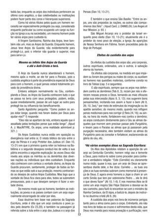 13
todiá-las; enquanto os anjos dos indivíduos pertencem ao
último coro angélico, o das coletividades ou instituições
podem fazer parte dos coros e hierarquias superiores.
Como há vários títulos pelos quais um homem ne-
cessita ser especialmente protegido (ou seja, considerado
enquanto particular ou como ocupando um cargo ou fun-
ção na Igreja a ou na sociedade), um mesmo homem pode
ter vários anjos para custodiá-lo.
A Virgem Santíssima, Rainha dos Anjos, teve tam-
bém não um, mas os Anjos da Guarda. Enquanto homem,
Jesus teve Anjos da Guarda; não evidentemente para
protegê-Lo, pois o inferior não guarda o superior, mas
para servi-Lo.
Mesmo os infiéis têm Anjos da Guarda
e até o Anti-Cristo o terá.
O Anjo da Guarda nunca abandonará o homem,
mesmo após a morte, se ele for para o Paraíso, pois a
custódia angélica é parte da providência especial de Deus
para com o homem, o qual jamais estará totalmente pri-
vado da providência divina.
Embora estejam normalmente no Céu, contem-
plando a Deus, os Anjos da Guarda conhecem tudo o que
se passa na terra com seus protegidos; podem, então,
quase imediatamente, passar de um lugar ao outro para
protegê-los ou influenciá-los beneficamente.
Santo Agostinho pergunta: “Como podem os an-
jos estar longe, quando nos foram dados por Deus para
ajudar-nos?” E responde:
“Eles não se apartam de nós, embora aquele que é
assaltado pelas tentações pense que estão longe”. (Apud
A. J. MacINTYRE, Os anjos, urna realidade admirável p.
321. )
Os Anjos Custódios nunca estão em oposição ou
divergência real entre si. O relato bíblico da luta entre o
anjo da Pérsia e o anjo Protetor dos Judeus (cf. Dan 10,
13-21) em que o primeiro queria reter os hebreus na Ba-
bilônia e o segundo desejava conduzi-los de volta à sua
pátria encontra a seguinte explicação: às vezes Deus não
revela aos anjos os méritos ou os deméritos das diver-
sas nações ou indivíduos que eles custodiam. Enquanto
não conhecem com certeza a vontade divina, os Anjos da
Guarda procuram, santamente, proteger de todas as for-
mas os que estão sob a sua proteção, mesmo contrarian-
do os desejos de outros Anjos Custódios. Mas logo que a
vontade de Deus fica clara para eles, todos se submetem
pressurosos, pois o que desejam sempre é fazer a von-
tade divina.
Do mesmo modo que os homens, também as insti-
tuições, os povos e os países contam com um anjo espe-
cialmente encarregado de velar por eles.
Essa doutrina tem base nas palavras da Sagrada
Escritura, onde é dito que um anjo conduzia o povo ju-
deu pelo deserto (Ex 23,20), e também na passagem já
referida sobre a luta entre o anjo dos Judeus e o anjo dos
Persas (Dan 10, 13-21).
É também o que ensina São Basílio: “Entre os an-
jos, uns são prepostos às nações; os outros são compa-
nheiros dos fiéis”. ( Apud Card. J. DANIELOU, Les Anges et
leur Mission, p. 93. )
São Miguel Arcanjo era o protetor de Israel en-
quanto povo eleito (Dan 10, 13-21); atualmente ele é o
protetor do novo povo de eleição, a Igreja. As aparições
de Nossa Senhora em Fátima. foram precedidas pela do
Anjo de Portugal.
Efeitos da custódia dos anjos
Os efeitos da custódia dos anjos são, uns corporais,
outros espirituais, ordenados, uns e outros, à salvação
eterna do homem.
Os efeitos são corporais, na medida em que impe-
dem ou livram dos perigos ou males do corpo, ou auxiliam
os homens nas questões materiais, conforme consta no
livro de Tobias (cap. 5 e seguintes).
E são espirituais, sempre que os anjos nos defen-
dem contra os demônios (Tob 8, 3); rezam por nós e ofe-
recem nossas preces a Deus, tornando-as mais eficazes
pelas sua intercessão (Apoc 8, 3; 12); nos sugerem bons
pensamentos, incitando-nos assim a fazer o bem (At 8,
26; 10, 3ss),* por meio de estímulos da imaginação ou do
apetite sensitivo; do mesmo modo, quando nos infligem
penas medicinais para nos corrigir (2 Reis 24, 16); ou ain-
da, na hora da morte, fortalecem-nos contra o demônio;
os anjos conduzem diretamente para o Céu as almas da-
queles que morrem sem precisar passar pelo Purgatório,
e levam para o Paraíso as almas que já passaram pela
purgação necessária; eles também visitam as almas do
Purgatório para as consolar e fortalecer, esclarecendo-as
glória do céu, etc.
*Há vários exemplos disso na Sagrada Escritura:
Os Atos dos Apóstolos relatam a aparição de um
anjo ao Centurião Cornélio, homem religi oso e temente
a Deus, para instruí-lo sobre como proceder para conhe-
cer a verdadeira religião: “Este (Cornélio) viu claramente
numa visão. quase à noa, que um anjo de Deus se apre-
sentava diante dele, e lhe dizia: Cornélio ... as tuas ora
ções e as tuas esmolas subiram como memorial à presen-
ça de Deus. E agora envia homens a Jope a cham ar um
certo Simão que tem por sobrenome Pedro ... ele te dirá
o que deves fazer” (At 10, 1-6). E nos mesmos Atos se lê
como um anjo inspira São Filipe Diácono a desviar-se de
seu caminho, para fazê-lo encontrar-se com o ministro da
Rainha Candace, da Et iópia, e batizá-lo, depois de instruí-
lo na doutrina cristã (At 8, 26)
A custódia dos anjos nos livra de inúmeros perigos
tanto para a alma como para o corpo. Entretanto, ela não
nos livra de todas as cruzes e sofrimentos desta vida, que
Deus nos manda para nossa provação e purificação; nem
 