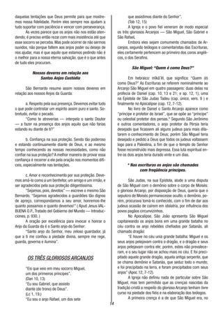 14
daquelas tentações que Deus permite para que mostre-
mos nossa fidelidade. Porém eles sempre nos ajudam a
tudo suportar com paciência e vencer com perseverança.
Às vezes parece que os anjos não nos estão aten-
dendo; é preciso então rezar com mais insistência até que
esse socorro se perceba. Mas pode ocorrer de não sermos
ouvidos, não porque faltem aos anjos poder ou desejo de
nos ajudar, mas é que aquilo que estamos pedindo não é
o melhor para a nossa eterna salvação, que é o que antes
de tudo eles procuram.
Nossos deveres em relação aos
Santos Anjos Custódio
São Bernardo resume assim nossos deveres em
relação aos nossos Anjos da Guarda:
a. Respeito pela sua presença. Devemos evitar tudo
o que pode contristar um espírito assim puro e santo. So-
bretudo, evitar o pecado.
“Como te atreverias — interpela o santo Doutor
— a fazer na presença dos anjos aquilo que não farias
estando eu diante de ti?”
b. Confiança na sua proteção. Sendo tão poderoso
e estando continuamente diante de Deus, e ao mesmo
tempo conhecendo as nossas necessidades, como não
confiar na sua proteção? A melhor maneira de provar essa
confiança é recorrer a ele pela oração nos momentos difí-
ceis, especialmente nas tentações.
c. Amor e reconhecimento por sua proteção. Deve-
mos amá-lo como a um benfeitor, um amigo e um irmão, e
ser agradecidos pela sua proteção diligentíssima.
“Sejamos, pois, devotos” — escreve o mesmo São
Bernardo. “Sejamos agradecidos a guardiões tão dignos
de apreço, correspondamos a seu amor, honremos-lhe
quanto possamos e quanto devemos!” ( Apud Jesus VAL-
BUENA O.P., Tratado del Gobierno del Mundo — Introduc-
ciones, p. 930. )
A oração por excelência para invocar e honrar o
Anjo da Guarda da é o Santo anjo do Senhor:
“Santo anjo do Senhor, meu zeloso guardador, já
que a ti me confiou a piedade divina, sempre me rege,
guarda, governa e ilumina”.
OS TRÊS GLORIOSOS ARCANJOS
“Eis que veio em meu socorro Miguel,
um dos primeiros príncipes”.
(Dan 10, 13)
“Eu sou Gabriel, que assisto
diante (do trono) de Deus”.
(Lc 1, 19,)
“Eu sou o anjo Rafael, um dos sete
que assistimos diante do Senhor”.
(Tob 12, 15)
A Igreja e o povo fiel veneram de modo especial
os três gloriosos Arcanjos — São Miguel, São Gabriel e
São RafaeL
Embora eles sejam comumente chamados de Ar-
canjos, segundo teólogos e comentaristas das Escrituras,
eles certamente pertencem ao primeiro dos coros angéli-
cos, o dos Serafins.
São Miguel: “Quem é como Deus?”
Em hebraico: mîkâ’êl, que significa: “Quem (é)
como Deus?” As Escrituras se referem nominalmente ao
Arcanjo São Miguel em quatro passagens: duas delas na
profecia de Daniel (cap. 10, 13 e 21; e ap. 12, 1); uma
na Epístola de São Judas Tadeu (cap. único, vers. 9 ) e
finalmente no Apocalipse (cap. 12, 7-12).
No livro de Daniel o Santo Arcanjo aparece como
“príncipe e protetor de Israel”, que se opõe ao “príncipe”
ou celestial protetor dos persas.* Segundo São Jerônimo
e outros comentadores, o anjo protetor da Pérsia teria
desejado que ficassem ali alguns judeus para mais dila-
tarem o conhecimento de Deus; porém São Miguel teria
desejado e pedido a Deus que todos os judeus voltassem
logo para a Palestina, a fim de que o templo do Senhor
fosse reconstruído mais depressa. Essa luta espiritual en-
tre os dois anjos teria durado vinte e um dias.
* Nas escrituras os anjos são chamados
com freqüêncía príncipes.
São Judas, na sua Epístola, alude a uma disputa
de São Miguel com o demônio sobre o corpo de Moisés:
o glorioso Arcanjo, por disposição de Deus, queria que o
sepulcro de Moisés permanecesse oculto; o demônio, po-
rém, procurava tomá-lo conhecido, com o fim de dar aos
judeus ocasião de caírem em idolatria, por influência dos
povos pagãos circunvizinhos.
No Apocalipse, São João apresenta São Miguel
capitaneando os anjos bons em uma grande batalha no
céu contra os anjo rebeldes chefiados por Satanás, ali
chamado dragão:
“E houve no céu unia grande batalha: Miguel e os
seus anjos pelejavam contra o dragão, e o dragão e seus
anjos pelejavam contra ele; porém, estes não prevalece-
ram, e o seu lugar não se achou mais no céu. E foi preci-
pitado aquele grande dragão, aquela antiga serpente, que
se chama demônio e Satanás, que seduz todo o mundo;
e foi precipitado na terra, e foram precipitados com seus
anjos” (Apoc 12, 7-12).
A Igreja não definiu nada de particular sobre São
Miguel, mas tem permitido que as crenças nascidas da
tradição cristã a respeito do glorioso Arcanjo tenham livre
curso na piedade dos fiéis e na elaboração dos teólogos.
A primeira crença é a de que São Miguel era, no
 