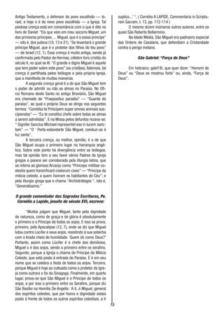 15
Antigo Testamento, o defensor do povo escolhido — Is-
rael; e hoje o é do novo povo escolhido — a Igreja. Tal
piedosa crença está em consonância com o que é dito no
livro de Daniel: “Eis que veio em meu socorro Miguel, um
dos primeiros príncipes. ... Miguel. que é o vosso príncipe”
— isto é, dos judeus (10, 13 e 21).“Se levantará o grande
príncipe Miguel, que é o protetor dos filhos do teu povo”
— de Israel (12, 1). Essa crença é muito antiga, sendo já
confirmada pelo Pastor de Hermas, célebre livro cristão do
século II, no qual se lê: “O grande e digno Miguel é aquele
que tem poder sobre este povo” (os cristãos).Ademais, tal
crença é partilhada pelos teólogos e pela própria Igreja,
que a manifesta de muitas maneiras.
A segunda crença geral é a de que São Miguel tem
o poder de admitir ou não as almas no Paraíso. No Ofi-
cio Romano deste Santo no antigo Breviário, São Miguel
era chamado de “Praepositus paradisi” — “Guarda do
paraíso”, ao qual o próprio Deus se dirige nos seguintes
termos:“Constitui te Principem super omnes animais sus-
cipiendas” — “Eu te constituí chefe sobre todas as almas
a serem admitidas”. E na Missa pelos defuntos rezava-se:
“ Signifer Sanctus Michael representet eas in lucem sanc-
tam” — “O ‘ Porta-estandarte São Miguel, conduzi-as à
luz santa”.
A terceira crença, ou melhor, opinião, é a de que
São Miguel ocupa o primeiro lugar na hierarquia angé-
lica. Sobre este ponto há divergência entre os teólogos,
mas tal opinião tem a seu favor vários Padres da Igreja
gregos e parece ser corroborada pela liturgia latina, que
se referia ao glorioso Arcanjo como “Princeps militiae co-
elestis quem honorificant coelorum cives” — “Príncipe da
milicia celeste, a quem honram os habitantes do Céu”; e
pela liturgia grega que o chama “Archistrátegos “, isto é,
“Generalíssimo.”
O grande comentador das Sagradas Escrituras, Pe.
Cornélio a Lapide, jesuíta do século XVI, escreve:
“Muitos julgam que Miguel, tanto pela dignidade
de natureza, como de graça e de glória é absolutamente
o primeiro e o Príncipe de todos os anjos. E isso se prova,
primeiro, pelo Apocalipse (12, 7), onde se diz que Miguel
lutou contra Lúcifer e seus anjos, resistindo à sua soberba
com o brado cheio de humildade: ‘Quem (é) como Deus?’
Portanto, assim como Lúcifer é o chefe dos demônios,
Miguel o é dos anjos, sendo o primeiro entre os serafins.
Segundo, porque a Igreja o chama de Príncipe da Milícia
Celeste, que está posto à entrada do Paraíso. E é em seu
nome que se celebra a festa de todos os anjos. Terceiro,
porque Miguel é hoje ao cultuado como o protetor da Igre-
ja como outrora o foi da Sinagoga. Finalmente, em quarto
lugar, prova-se que São Miguel é o Príncipe de todos os
anjos, e por isso o primeiro entre os Serafins, porque diz
São Basílio na Homilia De Angelis: ‘A ti, ó Miguel, general
dos espíritos celestes, que por honra e dignidade estais
posto à frente de todos os outros espíritos celestiais, a ti
suplico...’ “. ( Cornélio A LAPIDE, Commentaria in Scriptu-
ram Sacram, t. 13, pp. 112-114 )
O mesmo dizem inúmeros outros autores, entre os
quais São Roberto Bellarmino.
Na Idade Média, São Miguel era padroeiro especial
das Ordens de Cavalaria, que defendiam a Cristandade
contra o perigo metano.
São Gabriel: “Força de Deus”
Em hebraico: gabrî’êl, que quer dizer: “Homem de
Deus” ou “Deus se mostrou forte” ou, ainda, “Força de
Deus”.
 