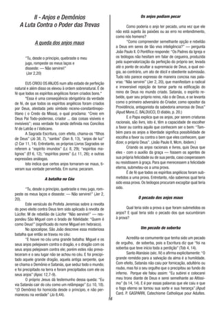 16
II - Anjos e Demônios
A Luta Contra o Poder das Trevas
A queda dos anjos maus
“Tu, desde o principio, quebraste o meu
jugo, rompeste os meus laços e
disseste: — Não servirei!”
(Jor 2,20)
EU5 CRIOU OS ANJOS num alto estado de perfeição
natural e além disso os elevou à ordem sobrenatural. É de
fé que todos os espíritos angélicos foram criados bons.*
*Essa é uma conseqüência obrigatória da verdade
de fé, de que todos os espíritos angélicos foram criados
por Deus, atestada pelo símbolo niceno-constantinopo-
litano ( o Credo da Missa), o qual proclama: “Creio em
Deus Pai Todo-poderoso, criador ... das coisas visíveis e
invisíveis”; essa verdade foi ainda definida nos Concílios
IV de Latrão e I Vaticano.
A Sagrada Escritura, com efeito, chama-os “filhos
de Deus” (Jó 38, 7), “santos” (Dan 8, 13), “anjos de luz”
(2 Cor 11, 14). Entretanto, os próprios Livros Sagrados se
referem a “espírito imundos” (Lc 8, 29); “espíritos ma-
lignos” (Ef 6, 12); “espíritos piores” (Lc 11, 26); e outras
expressões análogas.
Isto indica que certos anjos tornaram-se maus, ti-
veram sua vontade pervertida. Em suma: pecaram.
A batalha no Céu
“Tu, desde o princípio, quebraste o meu jugo, rom-
peste os meus laços e disseste: — Não servirei!” (Jer 2,
20).
Este versículo do Profeta Jeremias sobre a revolta
do povo eleito contra Deus tem sido aplicado à revolta de
Lúcifer. M de rebelião de Lúcifer “Não servirei!” — res-
pondeu São Miguel com o brado de fidelidade: “Quem é
como Deus!” (significado do nome Miguel em hebraico).
No apocalipse, São João descreve essa misteriosa
batalha que então se travou no céu:
“E houve no céu uma grande batalha: Miguel e os
seus anjos pelejavam contra o dragão, e o dragão com os
seus anjos pelejavam contra ele; porém estes não preva-
leceram e o seu lugar não se achou no céu. E foi precipi-
tado aquele grande dragão, aquela antiga serpente, que
se chama o Demônio e Satanás, que seduz todo o mundo;
e foi precipitado na terra e foram precipitados com ele os
seus anjos” (Apoc 12,7-9).
O próprio Jesus dá testemunho dessa queda: “Eu
via Satanás cair do céu como um relâmpago” (Lc 10, 18).
“(O Demônio) foi homicida desde o principio, e não per-
maneceu na verdade” (Jo 8,44).
Os anjos podiam pecar
Como poderia o anjo ter pecado, uma vez que ele
não está sujeito às paixões ou ao erro no entendimento,
como nós homens?
“Como compreender semelhante opção e rebelião
a Deus em seres de tão viva inteligência?” — pergunta
João Paulo II. O Pontífice responde: “Os Padres da Igreja e
os teólogos não hesitam em falar de cegueira, produzida
pela supervalorização da perfeição do próprio ser, levada
até o ponto de ocultar a supremacia de Deus, a qual exi-
gia, ao contrário, um ato de dócil e obediente submissão.
Tudo isto parece expresso de maneira concisa nas pala-
vras: “Não servirei” (Jer 2, 20), que manifestam a radical
e irreversível rejeição de tomar parte na edificação do
reino de Deus no mundo criado. Satanás, o espírito re-
belde, quer seu próprio reino, não o de Deus, e se levanta
como o primeiro adversário do Criador, como opositor da
Providência, antagonista da sabedoria amorosa de Deus”
(Apud Mons.C. BALDUCCI, El díablo, p. 20.)
E o Papa explica que os anjos, por serem criaturas
racionais, são livrs, isto é, têm a capacidade de escolher
a favor ou contra aquilo que conhecem ser o bem: “Tam-
bém para os anjos a liberdade significa possibilidade de
escolha a favor ou contra o bem que eles conhecem, quer
dizer, o próprio Deus”. (João Paulo II, Mcm, ibidem.)
Criando os anjos racionais e livres, quis Deus que
eles - com o auxílio da graça — fossem os agentes de
sua própria felicidade ou de sua perda, caso cooperassem
ou resistissem à graça. Para que merecessem a felicidade
eterna, submeteu-os a uma prova.
É de fé que todos os espíritos angélicos foram sub-
metidos a uma prova. Entretanto, não sabemos qual teria
sido essa prova. Os teólogos procuram excogitar qual teria
sido.
O pecado dos anjos maus
Qual teria sido a prova a que foram submetidos os
anjos? E qual teria sido o pecado dos que sucumbiram
à prova?
Um pecado de soberba
Acredita-se comumente que tenha sido um pecado
de orgulho, de soberba, pois a Escritura diz que “foi na
soberba que teve início toda a perdição” (Tob 4, 14).
Santo Atanásio (séc. IV) o afirma explicitamente: “O
grande remédio para a salvação da alma é a humildade.
Com efeito, Satanás não caiu por fornicação, adultério ou
roubo, mas foi o seu orgulho que o precipitou ao fundo do
inferno. Porque ele falou assim: “Eu subirei e colocarei
meu trono diante de Deus e serei semelhante ao Altíssi-
mo” (Is 14, 14). E é por essas palavras que ele caiu e que
o fogo eterno se tornou sua sorte e sua herança”.(Apud
Card. P. GASPARRI, Catechisme Catholique pour Adultes.
 