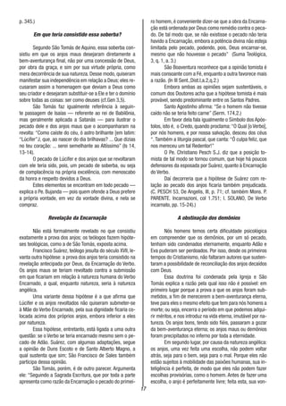 17
p. 345.)
Em que teria consistido essa soberba?
Segundo São Tomás de Aquino, essa soberba con-
sistiu em que os anjos maus desejaram diretamente a
bem-aventurança final, não por uma concessão de Deus,
por obra da graça, e sim por sua virtude própria, como
mera decorrência de sua natureza. Desse modo, quiseram
manifestar sua independência em relação a Deus; eles re-
cusaram assim a homenagem que deviam a Deus como
seu criador e desejaram substituir-se a Ele e ter o domínio
sobre todas as coisas: ser como deuses (cf.Gen 3,5).
São Tomás faz igualmente referência à seguin-
te passagem de Isaías — referente ao rei de Babilônia,
mas geralmente aplicada a Satanás — para ilustrar o
pecado dele e dos anjos maus que o acompanharam na
revolta: “Como caíste do céu, ó astro brilhante [em latim:
“Lúcifer”J, que, ao nascer do dia brilhavas? ... Que dizias
no teu coração: ... serei semelhante ao Altíssimo” (Is 14,
13-14).
O pecado de Lúcifer e dos anjos que se revoltaram
com ele teria sido, pois, um pecado de soberba, ou seja
de complacência na própria excelência, com menoscabo
da honra e respeito devidos a Deus.
Estes elementos se encontram em todo pecado —
explica o Pe. Bujanda — pois quem ofende a Deus prefere
a própria vontade, em vez da vontade divina, e nela se
compraz.
Revelação da Encarnação
Não está formalmente revelado no que consistiu
exatamente a prova dos anjos; os teólogos fazem hipóte-
ses teológicas, como a de São Tomás, exposta acima.
Francisco Suárez, teólogo jesuíta do século XVII, le-
vanta outra hipótese: a prova dos anjos teria consistido na
revelação antecipada por Deus, da Encarnação do Verbo.
Os anjos maus se teriam revoltado contra a submissão
em que ficariam em relação à natureza humana do Verbo
Encarnado, a qual, enquanto natureza, seria à natureza
angélica.
Uma variante dessa hipótese é a que afirma que
Lúcifer e os anjos revoltados não quiseram submeter-se
à Mãe do Verbo Encarnado, pela sua dignidade ficaria co-
locada acima dos próprios anjos, embora inferior a eles
por natureza.
Essa hipótese, entretanto, está ligada a uma outra
questão: se o Verbo se teria encarnado mesmo sem o pe-
cado de Adão. Suárez, com algumas adaptações, segue
a opinião de Duns Escoto e de Santo Alberto Magno, a
qual sustenta que sim; São Francisco de Sales também
participa dessa opinião.
São Tomás, porém, é de outro parecer. Argumenta
ele: “Seguindo a Sagrada Escritura, que por toda a parte
apresenta como razão da Encarnação o pecado do primei-
ro homem, é conveniente dizer-se que a obra da Encarna-
ção está ordenada por Deus como remédio contra o peca-
do. De tal modo que, se não existisse o pecado não teria
havido a Encarnação, embora a potência divina não esteja
limitada pelo pecado, podendo, pois, Deus encarnar-se,
mesmo que não houvesse o pecado” (Suma Teológica,
3, q. 1, a. 3.)
São Boaventura reconhece que a opinião tomista é
mais consoante com a Fé, enquanto a outra favorece mais
a razão. (In III Sent.,Dist.I,a.2,q.2.)
Embora ambas as opiniões sejam sustentáveis, o
comum dos Doutores acha que a hipótese tomista é mais
provável, sendo predominante entre os Santos Padres.
Santo Agostinho afirma: “Se o homem não tivesse
caído não se teria feito carne” (Serm. 174,2.)
Em favor dela fala igualmente o Símbolo dos Após-
tolos, isto é, o Credo, quando proclama:“O Qual [o Verbo],
por nós homens, e por nossa salvação, desceu dos céus
“. Também a liturgia pascal, que canta: “Ó culpa feliz, que
nos mereceu um tal Redentor!”
O Pe. Christiano Pesch S.J. diz que a posição to-
mista de tal modo se tornou comum, que hoje há poucos
defensores da esposada por Suárez, quanto à Encarnação
do Verbo.
Daí decorreria que a hipótese de Suárez com re-
lação ao pecado dos anjos ficaria também prejudicada.
(C. PESCH 53, De Angelis, III, p. 71; cf. também Mons. P.
PARENTE. Incarnazioni, col 1.751; I. SOLANO, De Verbo
incarnato, pp. 15-24).)
A obstinação dos demônios
Nós homens temos certa dificuldade psicológica
em compreender que os demônios, por um só pecado,
tenham sido condenados eternamente, enquanto Adão e
Eva puderam ser perdoados. Por isso, desde os primeiros
tempos do Cristianismo, não faltaram autores que susten-
taram a possibilidade de reconciliação dos anjos decaídos
com Deus.
Essa doutrina foi condenada pela Igreja e São
Tomás explica a razão pela qual isso não é possível: em
primeiro lugar porque a prova a que os anjos foram sub-
metidos, a fim de merecerem a bem-aventurança eterna,
teve para eles o mesmo efeito que tem para nós homens a
morte; ou seja, encerra o período em que podemos adqui-
rir méritos, e nos introduz na vida eterna, imutável por na-
tureza. Os anjos bons, tendo sido fiéis, passaram a gozar
da bem-aventurança eterna; os anjos maus ou demônios
foram precipitados no inferno por toda a eternidade.
Em segundo lugar, por causa da natureza angélica:
os anjos, uma vez feita uma escolha, não podem voltar
atrás, seja para o bem, seja para o mal. Porque eles não
estão sujeitos à mobilidade das paixões humanas, sua in-
teligência é perfeita, de modo que eles não podem fazer
escolhas provisórias, como o homem. Antes de fazer uma
escolha, o anjo é perfeitamente livre; feita esta, sua von-
 